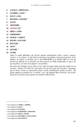 Le vocabulaire et son enseignement	
  

4

FACILE et DIFFICILE

5

GUERRE et PAIX 73

6

HAUT et BAS

7

HOMME et FEMME 74

8

JUSTE

9

MÉMOIRE

10 MONDE* V 75
11 PRÈS et LOIN
12 IMPRIMER 76
13 PUBLIC et PRIVÉ
14 RICHE et PAUVRE
15 ROULER 77
16 SENS 78
17 SENTIR 79
18 VIVRE
Après le grand déballage, qui devrait amener normalement naitre, mourir, manger,
respirer, se reproduire, ce que font les animaux et les plantes, mais pas les pierres, ni les
métaux, on pourra se focaliser sur le mot BIOLOGIE et le préfixe BIO, en voie de
devenir un adjectif ou un adverbe (on doit pouvoir en CM2 comprendre ce que c’est
qu’un préfixe , un nom et un adjectif – un adverbe)
Occasion de remarquer qu’un dérivé d’un verbe d’origine latine peut être fondé sur un
mot grec. Manger bio, faire de l’agriculture bio qu’est-ce que cela veut dire ? remarquer
que les êtres vivants se nourrissent d’êtres vivants (fraichement cueillis ou tués). On
pourra opposer au préfixe bio- le suffixe –cide qui apparait dans herbicide, insecticide,
fongicide, pesticide et qui exprime au contraire l’idée de tuer.

	
  	
  	
  	
  	
  	
  	
  	
  	
  	
  	
  	
  	
  	
  	
  	
  	
  	
  	
  	
  	
  	
  	
  	
  	
  	
  	
  	
  	
  	
  	
  	
  	
  	
  	
  	
  	
  	
  	
  	
  	
  	
  	
  	
  	
  	
  	
  	
  	
  	
  	
  	
  	
  	
  	
  	
  
73	
  Voir	
  également	
  ARME

et ARMÉE.	
  

74	
  Voir	
  également	
  GENS.	
  
75	
  Voir	
  également	
  UNIVERS	
  
76	
  Voir	
  également	
  EXPRIMER

et PRESSER	
  
77	
  Voir	
  également	
  ROUE et ROND	
  
78	
  Voir	
  également	
  SENSIBLE et SENSATION.	
  
79	
  Voir	
  également	
  SENTIMENT.	
  

	
  

26	
  

 
