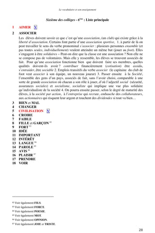 Le vocabulaire et son enseignement	
  

Sixième des collèges - 6ème : Liste principale
1

AIMER

2

ASSOCIER
Les élèves doivent savoir ce que c’est qu’une association, (un club) qui existe grâce à la
liberté d’association. Certains font partie d’une association sportive, 1. à partir de là on
peut travailler le sens du verbe pronominal s’associer : plusieurs personnes ensemble (et
pas toutes seules, individuellement) veulent atteindre un même but (jouer au foot). Elles
s’engagent à être solidaires – Peut-on dire que la classe est une association ? Non elle ne
se compose pas de volontaires. Mais elle y ressemble, les élèves se trouvent associés de
fait. Pour qu’une association fonctionne bien que doivent faire ses membres, quelles
qualités doivent-ils avoir ? contribuer financièrement (cotisation) être assidu,
s’entraider, être sociable 2. Emplois transitifs du verbe associer (le capitaine du club de
foot veut associer à son équipe, un nouveau joueur) 3. Passer ensuite à la Société,
l’ensemble des gens d’un pays, associés de fait, sans l’avoir choisi, comparable à une
sorte de grande association où chacun a son rôle à jouer, d’où l’adjectif social (sécurité,
assurances sociales) et socialisme, socialiste qui implique une vue plus solidaire
qu’individualiste de la société 4. On pourra ensuite passer, selon le degré de maturité des
élèves, à la société par action, à l’entreprise qui recrute, embauche des collaborateurs,
aux actionnaires qui risquent leur argent et touchent des dividendes si tout va bien…
BIEN et MAL
CHANGER
CIVILISATION V
CROIRE
FAIBLE
FILLE et GARÇON 82
FORT 83
IDÉE
IMPORTANT
INTÉRÊT
LANGUE 84
PAROLE 85
AVIS 86
PLAISIR 87
PRENDRE
VOIR

3
4
5
6
7
8
9
10
11
12
13
14
15
16
17
18

V

	
  	
  	
  	
  	
  	
  	
  	
  	
  	
  	
  	
  	
  	
  	
  	
  	
  	
  	
  	
  	
  	
  	
  	
  	
  	
  	
  	
  	
  	
  	
  	
  	
  	
  	
  	
  	
  	
  	
  	
  	
  	
  	
  	
  	
  	
  	
  	
  	
  	
  	
  	
  	
  	
  	
  	
  
82	
  Voir	
  également	
  FILS.	
  
83	
  Voir	
  également	
  FORCE.	
  
84	
  Voir	
  également	
  POESIE.	
  
85	
  Voir	
  également	
  MOT.	
  
86	
  Voir	
  également	
  OPINION.	
  
87	
  Voir	
  également	
  JOIE

	
  

et TRISTE.	
  

28	
  

 
