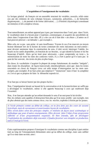 Le vocabulaire et son enseignement	
  

L’acquisition et l’enseignement du vocabulaire
Le lexique général du français est un ensemble structuré de vocables, associés, reliés entre
eux par des relations de sens (champs lexicaux, synonymie, polysémie,…), de hiérarchie
(hyperonymie,…), de parenté et de forme (dérivation, …), d’histoire (étymologie) constituant
un immense et très complexe réseau.

Tout naturellement, un enfant apprend peu à peu, par immersion dans l’oral, puis dans l’écrit,
le vocabulaire dont il a besoin pour s’exprimer, communiquer, et acquérir des possibilités de
choix dans l’expression d’une idée. (Il y a des cas où il faut dire « un chien », d’autres ou il
faut pouvoir préciser « un labrador », par exemple.) .
Mais cela, ne va pas sans peine ni sans insuffisance. Voyons le cas d’un mauvais ou moyen
lecteur tâtonnant lors de la lecture de textes contenant des mots méconnus ou mal-connus :
pour devenir autonome dans la construction du sens, il doit savoir interroger l’adulte, les
usuels ou les outils disponibles, en fonction de ses besoins, ce qui ralentit la lecture et lui ôte
beaucoup d’intérêt. Alors qu’on tient pour nécessaire, « pour comprendre un texte », la
mémorisation de mots lus dans des contextes variés, il y a fort à parier qu’il n’aura pas le
gout de lire souvent, des textes de plus en plus longs.
En classe, le vocabulaire s’acquiert la plupart du temps fortuitement, de manière “intégrée”,
dans toutes les disciplines de façon transversale, interdisciplinaire, ainsi que dans les textes
rencontrés en classe de français (avec cet utile temps d’interrogation sur les mots noncompris, par exemple). Il ne faut certes pas mépriser l’ “immersion” mais il faut la compléter
et c’est ce que se propose de faire la démarche exposée ici.

Il ne faut pas se laisser leurrer par des propos faciles :
Non, l’imprégnation laissée au hasard de la conversation et de la lecture/écriture ne suffit pas
à développer le vocabulaire, même si elle apporte beaucoup à ceux qui maîtrisent déjà
l’essentiel.
Non, il ne faut pas attendre qu’un enfant demande le sens d’un mot pour le lui révéler.
Oui, les enfants sont capables d’abstraction bien plus qu’il ne nous semble : par exemple, rien
de plus abstrait que des mots comme chose, truc ou machin, exploités à foison par les jeunes.
A l’école primaire comme au début du collège, on ne fera donc pas des cours de savante
lexicologie, mais de savoureuses et nourrissantes leçons de vocabulaire.
Elles seront faites selon des principes simples, et réalisées de façon aussi systématique et
méthodique que pour d’autres enseignements. Elles devront faire l’objet d’une progression
réfléchie et d’une programmation organisée. Et bien entendu, afin de développer
l’exploitation du vocabulaire déjà rencontré, il faudra favoriser son réemploi en production,
tant à l’oral qu’à l’écrit.

Cette expérimentation propose d’enseigner le vocabulaire comme une discipline à part entière
tout au long de l’enseignement élémentaire ainsi qu’au début du collège, mais sans oublier
qu’il se situe dans un tout, ainsi :

	
  

3	
  

 