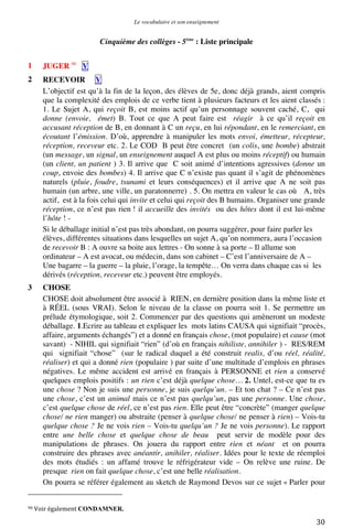 Le vocabulaire et son enseignement	
  

Cinquième des collèges - 5ème : Liste principale
1

JUGER 90 V

2

RECEVOIR V
L’objectif est qu’à la fin de la leçon, des élèves de 5e, donc déjà grands, aient compris
que la complexité des emplois de ce verbe tient à plusieurs facteurs et les aient classés :
1. Le Sujet A, qui reçoit B, est moins actif qu’un personnage souvent caché, C, qui
donne (envoie, émet) B. Tout ce que A peut faire est réagir à ce qu’il reçoit en
accusant réception de B, en donnant à C un reçu, en lui répondant, en le remerciant, en
écoutant l’émission. D’où, apprendre à manipuler les mots envoi, émetteur, récepteur,
réception, receveur etc. 2. Le COD B peut être concret (un colis, une bombe) abstrait
(un message, un signal, un enseignement auquel A est plus ou moins réceptif) ou humain
(un client, un patient ) 3. Il arrive que C soit animé d’intentions agressives (donne un
coup, envoie des bombes) 4. Il arrive que C n’existe pas quant il s’agit de phénomènes
naturels (pluie, foudre, tsunami et leurs conséquences) et il arrive que A ne soit pas
humain (un arbre, une ville, un paratonnerre) . 5. On mettra en valeur le cas où A, très
actif, est à la fois celui qui invite et celui qui reçoit des B humains. Organiser une grande
réception, ce n’est pas rien ! il accueille des invités ou des hôtes dont il est lui-même
l’hôte ! Si le déballage initial n’est pas très abondant, on pourra suggérer, pour faire parler les
élèves, différentes situations dans lesquelles un sujet A, qu’on nommera, aura l’occasion
de recevoir B : A ouvre sa boite aux lettres - On sonne à sa porte – Il allume son
ordinateur – A est avocat, ou médecin, dans son cabinet – C’est l’anniversaire de A –
Une bagarre – la guerre – la pluie, l’orage, la tempête… On verra dans chaque cas si les
dérivés (réception, receveur etc.) peuvent être employés.

3

CHOSE
CHOSE doit absolument être associé à RIEN, en dernière position dans la même liste et
à RÉEL (sous VRAI). Selon le niveau de la classe on pourra soit 1. Se permettre un
prélude étymologique, soit 2. Commencer par des questions qui amèneront un modeste
déballage. 1.Ecrire au tableau et expliquer les mots latins CAUSA qui signifiait “procès,
affaire, arguments échangés”) et a donné en français chose, (mot populaire) et cause (mot
savant) - NIHIL qui signifiait “rien” (d’où en français nihiliste, annihiler ) - RES/REM
qui signifiait “chose” (sur le radical duquel a été construit realis, d’ou réel, réalité,
réaliser) et qui a donné rien (populaire ) par suite d’une multitude d’emplois en phrases
négatives. Le même accident est arrivé en français à PERSONNE et rien a conservé
quelques emplois positifs : un rien c’est déjà quelque chose… 2. Untel, est-ce que tu es
une chose ? Non je suis une personne, je suis quelqu’un. – Et ton chat ? – Ce n’est pas
une chose, c’est un animal mais ce n’est pas quelqu’un, pas une personne. Une chose,
c’est quelque chose de réel, ce n’est pas rien. Elle peut être “concrète” (manger quelque
chose/ ne rien manger) ou abstraite (penser à quelque chose/ ne penser à rien) – Vois-tu
quelque chose ? Je ne vois rien – Vois-tu quelqu’un ? Je ne vois personne). Le rapport
entre une belle chose et quelque chose de beau peut servir de modèle pour des
manipulations de phrases. On jouera du rapport entre rien et néant et on pourra
construire des phrases avec anéantir, anihiler, réaliser. Idées pour le texte de réemploi
des mots étudiés : un affamé trouve le réfrigérateur vide – On relève une ruine. De
presque rien on fait quelque chose, c’est une belle réalisation.
On pourra se référer également au sketch de Raymond Devos sur ce sujet « Parler pour
	
  	
  	
  	
  	
  	
  	
  	
  	
  	
  	
  	
  	
  	
  	
  	
  	
  	
  	
  	
  	
  	
  	
  	
  	
  	
  	
  	
  	
  	
  	
  	
  	
  	
  	
  	
  	
  	
  	
  	
  	
  	
  	
  	
  	
  	
  	
  	
  	
  	
  	
  	
  	
  	
  	
  	
  
90	
  Voir	
  également	
  CONDAMNER.	
  

	
  

30	
  

 