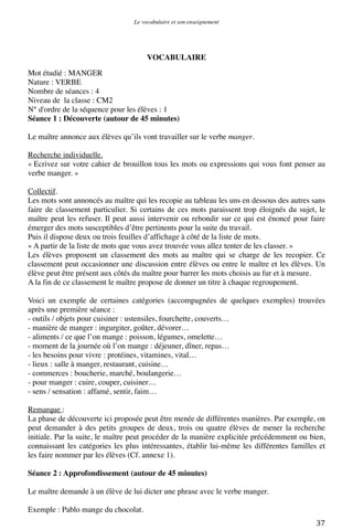 Le vocabulaire et son enseignement	
  

VOCABULAIRE
Mot étudié : MANGER
Nature : VERBE
Nombre de séances : 4
Niveau de la classe : CM2
N° d'ordre de la séquence pour les élèves : 1
Séance 1 : Découverte (autour de 45 minutes)
Le maître annonce aux élèves qu’ils vont travailler sur le verbe manger.
Recherche individuelle.
« Ecrivez sur votre cahier de brouillon tous les mots ou expressions qui vous font penser au
verbe manger. »
Collectif.
Les mots sont annoncés au maître qui les recopie au tableau les uns en dessous des autres sans
faire de classement particulier. Si certains de ces mots paraissent trop éloignés du sujet, le
maître peut les refuser. Il peut aussi intervenir ou rebondir sur ce qui est énoncé pour faire
émerger des mots susceptibles d’être pertinents pour la suite du travail.
Puis il dispose deux ou trois feuilles d’affichage à côté de la liste de mots.
« A partir de la liste de mots que vous avez trouvée vous allez tenter de les classer. »
Les élèves proposent un classement des mots au maître qui se charge de les recopier. Ce
classement peut occasionner une discussion entre élèves ou entre le maître et les élèves. Un
élève peut être présent aux côtés du maître pour barrer les mots choisis au fur et à mesure.
A la fin de ce classement le maître propose de donner un titre à chaque regroupement.
Voici un exemple de certaines catégories (accompagnées de quelques exemples) trouvées
après une première séance :
- outils / objets pour cuisiner : ustensiles, fourchette, couverts…
- manière de manger : ingurgiter, goûter, dévorer…
- aliments / ce que l’on mange : poisson, légumes, omelette…
- moment de la journée où l’on mange : déjeuner, dîner, repas…
- les besoins pour vivre : protéines, vitamines, vital…
- lieux : salle à manger, restaurant, cuisine…
- commerces : boucherie, marché, boulangerie…
- pour manger : cuire, couper, cuisiner…
- sens / sensation : affamé, sentir, faim…
Remarque :
La phase de découverte ici proposée peut être menée de différentes manières. Par exemple, on
peut demander à des petits groupes de deux, trois ou quatre élèves de mener la recherche
initiale. Par la suite, le maître peut procéder de la manière explicitée précédemment ou bien,
connaissant les catégories les plus intéressantes, établir lui-même les différentes familles et
les faire nommer par les élèves (Cf. annexe 1).
Séance 2 : Approfondissement (autour de 45 minutes)
Le maître demande à un élève de lui dicter une phrase avec le verbe manger.
Exemple : Pablo mange du chocolat.
	
  

37	
  

 