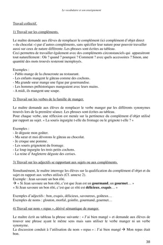 Le vocabulaire et son enseignement	
  

Travail collectif.
1) Travail sur les compléments.
Le maître demande aux élèves de remplacer le complément (ici complément d’objet direct
« du chocolat ») par d’autres compléments, sans spécifier leur nature pour pouvoir travailler
aussi sur ceux de nature différente. Les phrases sont écrites au tableau.
Ceci permettra de travailler également avec des compléments circonstanciels qui apparaitront
tout naturellement : Où ? quand ? pourquoi ? Comment ? avec quels accessoires ? Sinon, une
quantité des mots trouvés resteront inemployés.
Exemples :
- Pablo mange de la choucroute au restaurant.
- Les enfants mangent le gâteau comme des cochons.
- Ma grande sœur mange une figue par gourmandise.
- Les hommes préhistoriques mangeaient avec leurs mains.
- A midi, ils mangent une soupe.
2) Travail sur les verbes de la famille de manger.
Le maître demande aux élèves de remplacer le verbe manger par les différents synonymes
trouvés lors de la première séance. Les phrases sont écrites au tableau.
Pour chaque verbe, une réflexion est menée sur la pertinence du complément d’objet utilisé
par rapport au sujet. « La souris ingurgite t-elle du fromage ou le grignote t-elle ? »
Exemples :
- Je déguste mon goûter.
- Ma sœur et moi dévorons le gâteau au chocolat.
- Je croque une pomme.
- Les souris grignotent du fromage.
- Le loup ingurgite les trois petits cochons.
- La reine d’Angleterre déguste des cerises.
3) Travail sur les adjectifs se rapportant aux sujets ou aux compléments.
Simultanément, le maître interroge les élèves sur la qualification du complément d’objet et du
sujet en rapport aux verbes utilisés (Cf. annexe 2).
Exemple : Jean savoure un bon rôti.
 « Si Jean savoure un bon rôti, c’est que Jean est un gourmand, un gourmet… »
« Si Jean savoure un bon rôti, c’est que ce rôti est délicieux, exquis… »
Exemples d’adjectifs : bon, exquis, délicieux, savoureux, goûteux…
Exemples de noms : glouton, morfal, goinfre, gourmand, gourmet…
4) Travail sur nom « repas », dérivé sémantique de manger.
Le maître écrit au tableau la phrase suivante : « J’ai bien mangé » et demande aux élèves de
trouver une phrase ayant le même sens mais sans utiliser le verbe manger ni un verbe
synonyme.
La discussion conduit à l’utilisation du nom « repas » : J’ai bien mangé  Mon repas était
bon.
	
  

38	
  

 