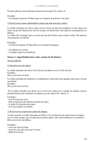 Le vocabulaire et son enseignement	
  

D’autres phrases sont construites autour du nom repas (Cf. annexe 2).
Exemple :
- J’ai mangé du poisson  Mon repas est composé de poisson et de fruits.
5) Travail sur les noms substituables à repas (qui sont aussi des verbes).
Le maître demande aux élèves quels sont les noms qui peuvent remplacer le nom repas (ces
noms ont pu être déjà trouvés lors de la phase de découverte). Des phrases sont proposées au
tableau.
Le maître fait remarquer que ces noms peuvent être utilisés aussi comme verbes. Des phrases
sont proposées au tableau.
Exemples:
- J’ai dîné de légumes  Mon dîner est constitué de légumes.
- J’ai déjeuné de raviolis.
- J’ai pique-niqué d’un sandwich.
Séance 3 : Approfondissement -suite- (autour de 45 minutes)
Travail collectif.
1) Travail sur le sens figuré.
Le maître demande aux élèves de lui dicter une phrase avec le verbe dévorer.
Exemple :
Hier, je dévorais un steak.
Le maître demande de remplacer le complément d’objet direct par quelque chose qui n’est pas
un aliment.
Exemple :
Hier, je dévorais un livre.
 Le maître demande aux élèves de se servir des verbes de la famille de manger, trouvés
précédemment, pour construire des phrases au sens figuré (Cf. annexe 3).
Exemples :
- Je la dévorais des yeux.
- Hier je dégustais mes derniers instants de repos.
- Je goûte à la fraîcheur du matin.
- Je n’ai pas digéré ma défaite.
2) Travail sur les expressions autour de manger.
A cette occasion, le maître demande aux élèves s’ils connaissent des expressions en rapport
avec le verbe manger, par exemple des locutions figées, elles sont nombreuses et naturelles !
Elles sont écrites au tableau.
Exemples :
- Avoir une faim de loup.
- Avoir les yeux plus gros que le ventre.
- Mâcher le travail.
	
  

39	
  

 