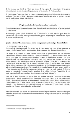 Le vocabulaire et son enseignement	
  

1. le passage de l’oral à l’écrit au cours de la leçon de vocabulaire développera
nécessairement la conscience orthographique et la valorisation de l’orthographe ;
2. chaque mot s’inscrivant dans un contexte syntaxique et ne se réduisant pas à ses aspects
lexicaux, l’enseignement du vocabulaire concernera nécessairement aussi la syntaxe, avec un
travail sur la phrase simple et complexe.

L’expérimentation de l’enseignement du vocabulaire
Ce que propose cette expérimentation, c’est d’enseigner le vocabulaire de façon méthodique
et systématique.
Systématique, parce qu’on n’attendra pas la rencontre d’un mot difficile pour faire du
vocabulaire. Méthodique, parce qu’une démarche type est proposée pour construire des leçons
explicites du vocabulaire.
Quatre principes1 fondamentaux pour un enseignement systématique du vocabulaire
1) Donner la priorité au verbe
Le travail de vocabulaire doit être centré sur le verbe parce que c’est lui qui structure la
phrase et qui permet d’étudier les noms dans des contextes et non dans de simples listes.
Un verbe a au moins un sujet (verbes intransitifs) et généralement un ou plusieurs
compléments essentiels (verbes transitifs, directs ou indirects). Il y a donc autour de lui des
places vides qu’il faut remplir par des noms (J. Picoche les appelle des “actants“ : ces mots
indispensables gravitent autour du verbe pour qu’il offre un sens « complet » (ce sont les
agents « sujets », les compléments non circonstanciels « COD, COI »). Et, à l’expérience, on
constatera qu’un verbe donné ne se combine pas avec n’importe quels noms ou n’importe
quelle catégorie de noms. On évite ainsi l’apprentissage de fastidieuses listes de mots vouées
à la seule désignation de choses. Par exemple, il est plus intéressant de jouer avec « bouillir »
(l’eau bout dans une bouilloire, ou dans une casserole, c’est vrai mais on bout également
quand on est en colère) que de lister les récipients de la cuisine (même si l’acquisition de ces
mots n’est pas inutile non plus dans les circonstances de la vie courante).
Bien sûr, le point de départ des leçons n’est pas toujours un verbe ; lorsque c’est un nom,
généralement concret (grandes réalités naturelles, parties du corps, etc.), un adjectif non
dérivé exprimant une sensation ou un sentiment, le verbe arrive en deuxième position, mais il
est toujours présent, et souvent ce n’est pas un seul verbe associé spécifique qui apparaît, mais
plusieurs : le train roule sur des rails et transporte des voyageurs…. L’eau coule, ruisselle,
mouille, etc. On aura souvent l’embarras du choix !
Avec les élèves les plus jeunes, notamment en maternelle grande section, les caractéristiques
du verbe peuvent être découvertes de manière intuitive et implicite, elles seront ensuite plus
formalisées.

	
  	
  	
  	
  	
  	
  	
  	
  	
  	
  	
  	
  	
  	
  	
  	
  	
  	
  	
  	
  	
  	
  	
  	
  	
  	
  	
  	
  	
  	
  	
  	
  	
  	
  	
  	
  	
  	
  	
  	
  	
  	
  	
  	
  	
  	
  	
  	
  	
  	
  	
  	
  	
  	
  	
  	
  
1	
  Etablis	
  sous	
  la	
  direction	
  de	
  Jacqueline	
  Picoche	
  

	
  

4	
  

 