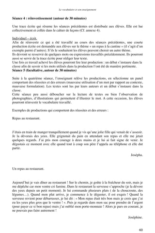 Le vocabulaire et son enseignement	
  

Séance 4 : réinvestissement (autour de 30 minutes)
Une trace écrite qui résume les séances précédentes est distribuée aux élèves. Elle est lue
collectivement et collée dans le cahier de leçons (Cf. annexe 4).
Individuel – écrit.
Afin de réinvestir ce qui a été travaillé au cours des séances précédentes, une courte
production écrite est demandée aux élèves sur le thème « un repas à la cantine » (il s’agit d’un
exemple parmi d’autres). S’ils le souhaitent les élèves peuvent choisir un autre thème.
Ils devront se resservir de quelques mots ou expressions travaillés précédemment. Ils pourront
aussi se servir de la trace écrite pour rédiger leur texte.
Une fois ce travail achevé les élèves pourront lire leur production : un débat s’instaure dans la
classe afin de savoir si les mots utilisés dans la production l’ont été de manière pertinente.
Séance 5 (facultative, autour de 30 minutes)
Suite à la quatrième séance, l’enseignant relève les productions, en sélectionne un panel
comportant des réussites et des erreurs (mauvaise utilisation d’un mot par rapport au contexte,
mauvaise formulation). Les textes sont lus par leurs auteurs et un débat s’instaure dans la
classe.
Cette séance peu aussi déboucher sur la lecture de textes ou bien l’observation de
photographies, d’illustrations qui permettent d’illustrer le mot. A cette occasion, les élèves
pourront réinvestir le vocabulaire travaillé.
Exemples de productions qui comportent des réussites et des erreurs :
Repas au restaurant.

J’étais en train de manger tranquillement quand je vis qu’une jolie fille qui venait de s’asseoir.
Je la dévorais des yeux. Elle grignotait du pain en attendant son repas et elle me jetait
quelques regards. J’ai pris mon courage à deux mains et je lui ai fait signe de venir. Je
dégustais ce moment avec elle quand tout à coup son père l’appela au téléphone et elle dut
partir.
Josépha.

Un repas au restaurant.

Aujourd’hui je vais dîner au restaurant ! Sur le chemin, je goûte à la fraîcheur du soir, mais je
me dépêche car mon ventre cri famine. Dans le restaurant la serveuse s’approche (je la dévore
des yeux depuis un petit moment). Je lui commande plusieurs plats ( de la choucroute, des
légumes…). Quand mon plat arrive, je commence à le déguster, il est exquis ! Quand la
serveuse revient pour débarrasser, je lui dit : « Mon repas était très bon mais je crois que j’ai
eu les yeux plus gros que le ventre ! ». Puis je regarde dans mon sac pour prendre de l’argent
(pour payer ce si bon repas) mais j’ai oublié mon porte-monnaie ! Alors je pars en courant, je
ne pouvais pas faire autrement !
Joséphine.
	
  

40	
  

 