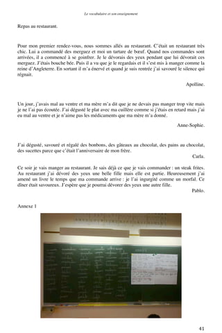 Le vocabulaire et son enseignement	
  

Repas au restaurant.

Pour mon premier rendez-vous, nous sommes allés au restaurant. C’était un restaurant très
chic. Lui a commandé des merguez et moi un tartare de bœuf. Quand nos commandes sont
arrivées, il a commencé à se goinfrer. Je le dévorais des yeux pendant que lui dévorait ces
merguez. J’étais bouche bée. Puis il a vu que je le regardais et il s’est mis à manger comme la
reine d’Angleterre. En sortant il m’a énervé et quand je suis rentrée j’ai savouré le silence qui
régnait.
Apolline.

Un jour, j’avais mal au ventre et ma mère m’a dit que je ne devais pas manger trop vite mais
je ne l’ai pas écoutée. J’ai dégusté le plat avec ma cuillère comme si j’étais en retard mais j’ai
eu mal au ventre et je n’aime pas les médicaments que ma mère m’a donné.
Anne-Sophie.

J’ai dégusté, savouré et régalé des bonbons, des gâteaux au chocolat, des pains au chocolat,
des sucettes parce que c’était l’anniversaire de mon frère.
Carla.
Ce soir je vais manger au restaurant. Je sais déjà ce que je vais commander : un steak frites.
Au restaurant j’ai dévoré des yeux une belle fille mais elle est partie. Heureusement j’ai
amené un livre le temps que ma commande arrive : je l’ai ingurgité comme un morfal. Ce
dîner était savoureux. J’espère que je pourrai dévorer des yeux une autre fille.
Pablo.
Annexe 1

	
  

41	
  

 