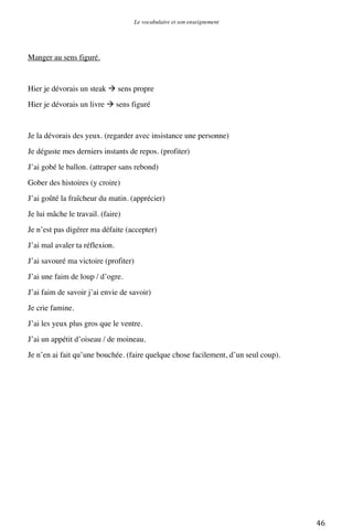 Le vocabulaire et son enseignement	
  

Manger au sens figuré.

Hier je dévorais un steak  sens propre
Hier je dévorais un livre  sens figuré

Je la dévorais des yeux. (regarder avec insistance une personne)
Je déguste mes derniers instants de repos. (profiter)
J’ai gobé le ballon. (attraper sans rebond)
Gober des histoires (y croire)
J’ai goûté la fraîcheur du matin. (apprécier)
Je lui mâche le travail. (faire)
Je n’est pas digérer ma défaite (accepter)
J’ai mal avaler ta réflexion.
J’ai savouré ma victoire (profiter)
J’ai une faim de loup / d’ogre.
J’ai faim de savoir j’ai envie de savoir)
Je crie famine.
J’ai les yeux plus gros que le ventre.
J’ai un appétit d’oiseau / de moineau.
Je n’en ai fait qu’une bouchée. (faire quelque chose facilement, d’un seul coup).

	
  

46	
  

 