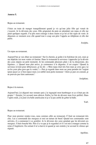Le vocabulaire et son enseignement	
  
	
  

Annexe 5.

Repas au restaurant.
J’étais en train de manger tranquillement quand je vis qu’une jolie fille qui venait de
s’asseoir. Je la dévorais des yeux. Elle grignotait du pain en attendant son repas et elle me
jetait quelques regards. J’ai pris mon courage à deux mains et je lui ai fait signe de venir. Je
dégustais ce moment avec elle quand tout à coup son père l’appela au téléphone et elle dut
partir.
Josépha.

Un repas au restaurant.
Aujourd’hui je vais dîner au restaurant ! Sur le chemin, je goûte à la fraîcheur du soir, mais je
me dépêche car mon ventre cri famine. Dans le restaurant la serveuse s’approche (je la dévore
des yeux depuis un petit moment). Je lui commande plusieurs plats ( de la choucroute, des
légumes…). Quand mon plat arrive, je commence à le déguster, il est exquis ! Quand la
serveuse revient pour débarrasser, je lui dit : « Mon repas était très bon mais je crois que j’ai
eu les yeux plus gros que le ventre ! ». Puis je regarde dans mon sac pour prendre de l’argent
(pour payer ce si bon repas) mais j’ai oublié mon porte-monnaie ! Alors je pars en courant, je
ne pouvais pas faire autrement !
Joséphine.

Repas à la maison.
Aujourd’hui j’ai dégusté mes tomates puis j’ai ingurgité mon hamburger et ce n’était pas du
propre ! Ensuite j’ai savouré mon abricot. Enfin j’ai fini de dévorer mon livre préféré. Dans
l’après-midi, j’ai joué à la balle américaine et je n’ai pas arrêté de gober la balle.
Yaël.

Repas au restaurant.
Pour mon premier rendez-vous, nous sommes allés au restaurant. C’était un restaurant très
chic. Lui a commandé des merguez et moi un tartare de bœuf. Quand nos commandes sont
arrivées, il a commencé à se goinfrer. Je le dévorais des yeux pendant que lui dévorait ces
merguez. J’étais bouche bée. Puis il a vu que je le regardais et il s’est mis à manger comme la
reine d’Angleterre. En sortant il m’a énervé et quand je suis rentrée j’ai savouré le silence qui
régnait.
Apolline.

	
  

47	
  

 