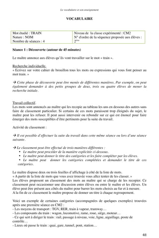 Le vocabulaire et son enseignement	
  

VOCABULAIRE

Mot étudié : TRAIN
Nature : NOM
Nombre de séances : 4

Niveau de la classe expérimenté : CM2
N° d'ordre de la séquence proposée aux élèves :
2ème

Séance 1 : Découverte (autour de 45 minutes)
Le maître annonce aux élèves qu’ils vont travailler sur le mot « train ».
Recherche individuelle.
« Ecrivez sur votre cahier de brouillon tous les mots ou expressions qui vous font penser au
mot train. »

 Cette phase de découverte peut être menée de différentes manières. Par exemple, on peut
également demander à des petits groupes de deux, trois ou quatre élèves de mener la
recherche initiale.
Travail collectif.
Les mots sont annoncés au maître qui les recopie au tableau les uns en dessous des autres sans
faire de classement particulier. Si certains de ces mots paraissent trop éloignés du sujet, le
maître peut les refuser. Il peut aussi intervenir ou rebondir sur ce qui est énoncé pour faire
émerger des mots susceptibles d’être pertinents pour la suite du travail.
Activité de classement :

 Il est possible d’effectuer la suite du travail dans cette même séance ou lors d’une séance
suivante.
 Le classement peut être effectué de trois manières différentes :
• Le maître peut procéder de la manière explicitée ci-dessous.
• Le maître peut donner le titre des catégories et les faire compléter par les élèves.
• Le maître peut donner les catégories complétées et demander le titre de ces
catégories.
Le maître dispose deux ou trois feuilles d’affichage à côté de la liste de mots.
« A partir de la liste de mots que vous avez trouvée vous allez tenter de les classer. »
Les élèves proposent un classement des mots au maître qui se charge de les recopier. Ce
classement peut occasionner une discussion entre élèves ou entre le maître et les élèves. Un
élève peut être présent aux côtés du maître pour barrer les mots choisis au fur et à mesure.
A la fin de ce classement le maître propose de donner un titre à chaque regroupement.
Voici un exemple de certaines catégories (accompagnées de quelques exemples) trouvées
après une première séance en CM2 :
- Les moyens de transport : TGV, RER, train à vapeur, tramway…
- Les composants du train : wagon, locomotive, rame, roue, siège, moteur…
- Ce qui sert à diriger le train : rail, passage à niveau, voie, ligne, aiguillage, poste de
contrôle…
- Lieux où passe le train : quai, gare, tunnel, pont, station…
	
  

48	
  

 