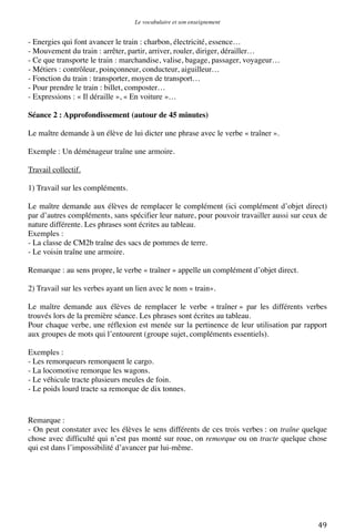 Le vocabulaire et son enseignement	
  

- Energies qui font avancer le train : charbon, électricité, essence…
- Mouvement du train : arrêter, partir, arriver, rouler, diriger, dérailler…
- Ce que transporte le train : marchandise, valise, bagage, passager, voyageur…
- Métiers : contrôleur, poinçonneur, conducteur, aiguilleur…
- Fonction du train : transporter, moyen de transport…
- Pour prendre le train : billet, composter…
- Expressions : « Il déraille », « En voiture »…
Séance 2 : Approfondissement (autour de 45 minutes)
Le maître demande à un élève de lui dicter une phrase avec le verbe « traîner ».
Exemple : Un déménageur traîne une armoire.
Travail collectif.
1) Travail sur les compléments.
Le maître demande aux élèves de remplacer le complément (ici complément d’objet direct)
par d’autres compléments, sans spécifier leur nature, pour pouvoir travailler aussi sur ceux de
nature différente. Les phrases sont écrites au tableau.
Exemples :
- La classe de CM2b traîne des sacs de pommes de terre.
- Le voisin traîne une armoire.
Remarque : au sens propre, le verbe « traîner » appelle un complément d’objet direct.
2) Travail sur les verbes ayant un lien avec le nom « train».
Le maître demande aux élèves de remplacer le verbe « traîner » par les différents verbes
trouvés lors de la première séance. Les phrases sont écrites au tableau.
Pour chaque verbe, une réflexion est menée sur la pertinence de leur utilisation par rapport
aux groupes de mots qui l’entourent (groupe sujet, compléments essentiels).
Exemples :
- Les remorqueurs remorquent le cargo.
- La locomotive remorque les wagons.
- Le véhicule tracte plusieurs meules de foin.
- Le poids lourd tracte sa remorque de dix tonnes.

Remarque :
- On peut constater avec les élèves le sens différents de ces trois verbes : on traîne quelque
chose avec difficulté qui n’est pas monté sur roue, on remorque ou on tracte quelque chose
qui est dans l’impossibilité d’avancer par lui-même.

	
  

49	
  

 