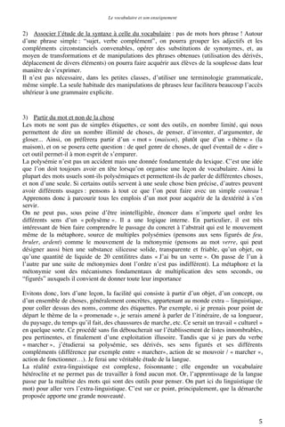 Le vocabulaire et son enseignement	
  

2) Associer l’étude de la syntaxe à celle du vocabulaire : pas de mots hors phrase ! Autour
d’une phrase simple : “sujet, verbe complément”, on pourra grouper les adjectifs et les
compléments circonstanciels convenables, opérer des substitutions de synonymes, et, au
moyen de transformations et de manipulations des phrases obtenues (utilisation des dérivés,
déplacement de divers éléments) on pourra faire acquérir aux élèves de la souplesse dans leur
manière de s’exprimer.
Il n’est pas nécessaire, dans les petites classes, d’utiliser une terminologie grammaticale,
même simple. La seule habitude des manipulations de phrases leur facilitera beaucoup l’accès
ultérieur à une grammaire explicite.

3) Partir du mot et non de la chose
Les mots ne sont pas de simples étiquettes, ce sont des outils, en nombre limité, qui nous
permettent de dire un nombre illimité de choses, de penser, d’inventer, d’argumenter, de
gloser... Ainsi, on préfèrera partir d’un « mot » (maison), plutôt que d’un « thème » (la
maison), et on se posera cette question : de quel genre de choses, de quel éventail de « dire »
cet outil permet-il à mon esprit de s’emparer.
La polysémie n’est pas un accident mais une donnée fondamentale du lexique. C’est une idée
que l’on doit toujours avoir en tête lorsqu’on organise une leçon de vocabulaire. Ainsi la
plupart des mots usuels sont-ils polysémiques et permettent-ils de parler de différentes choses,
et non d’une seule. Si certains outils servent à une seule chose bien précise, d’autres peuvent
avoir différents usages : pensons à tout ce que l’on peut faire avec un simple couteau !
Apprenons donc à parcourir tous les emplois d’un mot pour acquérir de la dextérité à s’en
servir.
On ne peut pas, sous peine d’être inintelligible, énoncer dans n’importe quel ordre les
différents sens d’un « polysème ». Il a une logique interne. En particulier, il est très
intéressant de bien faire comprendre le passage du concret à l’abstrait qui est le mouvement
même de la métaphore, source de multiples polysémies (pensons aux sens figurés de feu,
bruler, ardent) comme le mouvement de la métonymie (pensons au mot verre, qui peut
désigner aussi bien une substance siliceuse solide, transparente et friable, qu’un objet, ou
qu’une quantité de liquide de 20 centilitres dans « J’ai bu un verre ». On passe de l’un à
l’autre par une suite de métonymies dont l’ordre n’est pas indifférent). La métaphore et la
métonymie sont des mécanismes fondamentaux de multiplication des sens seconds, ou
“figurés” auxquels il convient de donner toute leur importance
Evitons donc, lors d’une leçon, la facilité qui consiste à partir d’un objet, d’un concept, ou
d’un ensemble de choses, généralement concrètes, appartenant au monde extra – linguistique,
pour coller dessus des noms, comme des étiquettes. Par exemple, si je prenais pour point de
départ le thème de la « promenade », je serais amené à parler de l’itinéraire, de sa longueur,
du paysage, du temps qu’il fait, des chaussures de marche, etc. Ce serait un travail « culturel »
en quelque sorte. Ce procédé sans fin déboucherait sur l’établissement de listes innombrables,
peu pertinentes, et finalement d’une exploitation illusoire. Tandis que si je pars du verbe
« marcher », j’étudierai sa polysémie, ses dérivés, ses sens figurés et ses différents
compléments (différence par exemple entre « marcher», action de se mouvoir / « marcher »,
action de fonctionner…). Je ferai une véritable étude de la langue.
La réalité extra-linguistique est complexe, foisonnante ; elle engendre un vocabulaire
hétéroclite et ne permet pas de travailler à fond aucun mot. Or, l’apprentissage de la langue
passe par la maîtrise des mots qui sont des outils pour penser. On part ici du linguistique (le
mot) pour aller vers l’extra-linguistique. C’est sur ce point, principalement, que la démarche
proposée apporte une grande nouveauté.

	
  

5	
  

 