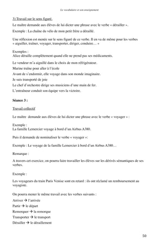 Le vocabulaire et son enseignement	
  

3) Travail sur le sens figuré.
Le maître demande aux élèves de lui dicter une phrase avec le verbe « dérailler ».
Exemple : La chaîne du vélo de mon petit frère a déraillé.
Une réflexion est menée sur le sens figuré de ce verbe. Il en va de même pour les verbes
« aiguiller, traîner, voyager, transporter, diriger, conduire… »
Exemples :
Alice déraille complètement quand elle ne prend pas ses médicaments.
Le vendeur m’a aiguillé dans le choix de mon réfrigérateur.
Marine traîne pour aller à l’école
Avant de s’endormir, elle voyage dans son monde imaginaire.
Je suis transporté de joie
Le chef d’orchestre dirige ses musiciens d’une main de fer.
L’entraîneur conduit son équipe vers la victoire.
Séance 3 :
Travail collectif
Le maître demande aux élèves de lui dicter une phrase avec le verbe « voyager » :
Exemple :
La famille Lemercier voyage à bord d’un Airbus A380.
Puis il demande de nominaliser le verbe « voyager »:
Exemple : Le voyage de la famille Lemercier à bord d’un Airbus A380…
Remarque :
A travers cet exercice, on pourra faire travailler les élèves sur les dérivés sémantiques de ses
verbes.
Exemple :
Les voyageurs du train Paris Venise sont en retard : ils ont réclamé un remboursement au
voyagiste.
On pourra mener le même travail avec les verbes suivants :
Arriver  l’arrivée
Partir  le départ
Remorquer  la remorque
Transporter  le transport
Dérailler  le déraillement

	
  

50	
  

 