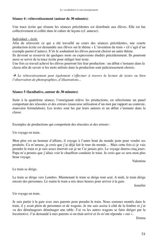 Le vocabulaire et son enseignement	
  

Séance 4 : réinvestissement (autour de 30 minutes)
Une trace écrite qui résume les séances précédentes est distribuée aux élèves. Elle est lue
collectivement et collée dans le cahier de leçons (cf. annexe).
Individuel – écrit.
Afin de réinvestir ce qui a été travaillé au cours des séances précédentes, une courte
production écrite est demandée aux élèves sur le thème « L’invention du train » (il s’agit d’un
exemple parmi d’autres). S’ils le souhaitent les élèves peuvent choisir un autre thème.
Ils devront se resservir de quelques mots ou expressions étudiés précédemment. Ils pourront
aussi se servir de la trace écrite pour rédiger leur texte.
Une fois ce travail achevé les élèves pourront lire leur production : un débat s’instaure dans la
classe afin de savoir si les mots utilisés dans la production sont judicieusement choisis.

 Le réinvestissement peut également s’effectuer à travers la lecture de textes ou bien
l’observation de photographies, d’illustrations...
Séance 5 (facultative, autour de 30 minutes)
Suite à la quatrième séance, l’enseignant relève les productions, en sélectionne un panel
comportant des réussites et des erreurs (mauvaise utilisation d’un mot par rapport au contexte,
mauvaise formulation). Les textes sont lus par leurs auteurs et un débat s’instaure dans la
classe.
Exemples de productions qui comportent des réussites et des erreurs :
Un voyage en train.
Mon père est un homme d’affaire, il voyage à l’autre bout du monde juste pour vendre ses
produits. Ca m’amuse, je crois que j’ai déjà fait le tour du monde… Mais cette fois-ci je vais
prendre le train et je suis assez énervée car je ne l’ai jamais pris. Le voyage durera cinq jours.
Papa m’a promis que j’allais voir le chauffeur conduire le train. Je crois que ce sera mon plus
beau voyage.
Valentina
Le train se dirige.
Le train se dirige vers Londres. Maintenant le train se dirige tout seul. A midi, le train dirige
encore des personnes. Le matin le train a mis deux heures pour arriver à la gare.
Jennifer
Un voyage en train.
Je suis partie à la gare avec mes parents pour prendre le train. Nous sommes montés dans le
train, il y avait plein de personnes et de wagons. Je me suis assise à côté de la fenêtre et j’ai
vu des déménageurs déménager une table. J’ai vu les autres wagons se faire diriger par la
locomotive. J’ai demandé à mes parents si on était arrivé et ils m’ont répondu « oui ».
Emma

	
  

51	
  

 