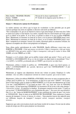 Le vocabulaire et son enseignement	
  

VOCABULAIRE

Mots étudiés : TRAINER (TRAIN)
Nature : VERBE
Nombre de séances : 4 ou 5

Niveau de la classe expérimentée : 6ème
N° d'ordre de la séquence pour les élèves : 1

Séance 1 : Découverte (autour de 45 minutes)
Le maître annonce aux élèves que la leçon de vocabulaire va être précédée par un petit
exercice pratique (les mots en capitales ci-dessous sont écrits au tableau) :
“On va demander à X, qui est au fond de la classe et qui aime bouger, de faire trois fois l’aller
et retour de la place à mon bureau. Les autres, regardez bien les mouvements qu’il fait, parce
qu’il va falloir m’en parler. X, tu te lèves, tu prends ta chaise et tu me la portes PORTER.
Bien ! Maintenant, tu retournes au fond de la classe, et tu la pousses POUSSER jusqu’à moi.
Bien ! Maintenant tu retournes au fond de la classe, et tu la traines TRAINER jusqu’à moi.
Bien ! remporte-la et retourne t’asseoir. [Le maitre, désormais parle en caractères romains, les
réponses escomptées des élèves sont proposées en italiques]
Nous allons parler spécialement du verbe TRAINER. Quelle différence voyez-vous avec
PORTER et POUSSER : Celui qui pousse est derrière l’objet à transporter, celui qui traine
est DEVANT Celui qui porte soulève l’objet à transporter, celui qui le traine le laisse PAR
TERRE, et le tire TIRER sur le SOL
Pourquoi y a-t-il certains objets qu’on préfère trainer plutôt que porter ? Parce qu’ils sont
LOURDS et ENCOMBRANTS. Et ça va vite de trainer un objet lourd et encombrant ? Non !
c’est LENT, c’est LONG, ça demande plus de TEMPS que de porter un objet léger.
Maintenant, collons à trainer le préfixe en- ENTRAINER, à quoi vous fait-il penser, ce
verbe ? L’ENTRAINEMENT des sportifs. Qu’est-ce qu’il fait l’ENTRAINEUR ? Il fait
BOUGER son équipe.
Maintenant, je suppose une dépanneuse devant une voiture en panne. Employez le verbe
entraîner : Avec un câble, le dépanneur entraine la voiture en panne qui se met à rouler.
Maintenant, j’efface du tableau PORTER et POUSSER, dont nous ne nous occuperons plus et
j’efface aussi le préfixe en- et la terminaison –er Qu’est-ce qui reste ? TRAIN ! Et le train,
pour le faire bouger, pour le mettre en MOUVEMENT, ce n’est pas une dépanneuse qu’il faut
c’est une ? LOCOMOTIVE !! C’est lourd un train ? Oh ! oui, toute une série de WAGONS
bien remplis ! Il faut beaucoup d’ÉNERGIE à la locomotive D’où la tire-t-elle cette énergie ?
l’électricité, le fioul – Et autrefois le charbon. Et pourquoi construit-on des trains ? À quoi ça
sert un train ? À TRANSPORTER des gens Seulement des gens ? Non aussi des marchandises
Oui, il y a des “trains de MARCHANDISES” et pas seulement des trains de quoi ? des trains
de VOYAGEURS. Donc le train est un MOYEN DE TRANSPORT. Vous connaissez d’autres
moyens de transport. L’avion, le bateau, la voiture… Vous pourriez trouver des adjectifs pour
ces différents moyens de transport ? transport aérien, transport maritime, transport
terrestre…
Supposons que cette conversation ait pris une bonne moitié de la séance. Il reste tout de même
un peu de temps aux élèves pour proposer un classement.

	
  

53	
  

 