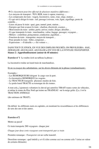 Le vocabulaire et son enseignement	
  

 Ce classement peut être effectué de plusieurs manières différentes :
- Les moyens de transport : TGV, RER, train à vapeur, tramway…
- Les composants du train : wagon, locomotive, rame, roue, siège, moteur…
- Ce qui sert à diriger le train : rail, passage à niveau, voie, ligne, aiguillage, poste de
contrôle…
- Lieux où passe le train : quai, gare, tunnel, pont, station…
- Energies qui font avancer le train : charbon, électricité, essence…
- Mouvement du train : arrêter, partir, arriver, rouler, diriger, dérailler…
- Ce que transporte le train : marchandise, valise, bagage, passager, voyageur…
- Métiers : contrôleur, poinçonneur, conducteur, aiguilleur…
- Fonction du train : transporter, moyen de transport…
- Pour prendre le train : billet, composter…
- Expressions : « Il déraille », « En voiture »…
DANS TOUT CE STOCK, EN VUE DES EMPLOIS FIGURÉS, ON PRIVILEGIRA : RAIL,
DÉRAILLER, AIGUILLAGE, AIGUILLER et EN VUE DE LA SYNTAXE TRANSPORTER.
Séance 2 : Approfondissement (autour de 45 minutes)
Exercice n° 1 Le maître écrit au tableau la phrase :
La locomotive traîne un lourd train de marchandises.
Et on va essayer des substitutions sur les divers éléments de la phrase (simultanément) :
Exemples :
- Les REMORQUEURS dirigent le cargo vers le port.
- La locomotive REMORQUE les wagons.
- Le TRACTEUR transporte plusieurs meules de foin.
- Le poids lourd TRACTE sa remorque de dix tonnes.
A tout cela, j’ajouterais volontiers le cheval qui autrefois TIRAIT toutes sortes de véhicules,
et même le renne du Père Noël qui traine un TRAINEAU sur la neige gelée. Ça, c’est la
TRACTION ANIMALE
(des animaux de TRAIT).

On définit les différents mots en capitales, en montrant les ressemblances et les différences
de sens des uns et des autres.

Exercice n°2
Mettre au passif
Ce train transporte 200 voyageurs chaque jour
Chaque jour deux cents voyageurs sont transportés par ce train
Première remarque : Transporter est un verbe transitif.
Deuxième remarque : quel intérêt y a-t-il à dire comme ceci ou comme cela ? (mise en valeur
de certains éléments)
	
  

54	
  

 