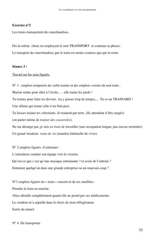 Le vocabulaire et son enseignement	
  

Exercice n°2
Les trains transportent des marchandises.

Dis la même chose en employant le mot TRANSPORT et continue ta phrase :
Le transport des marchandises par le train est moins couteux que par la route

Séance 3 :
Travail sur les sens figurés.
N° 1 : emplois temporels du verbe trainer et des emplois voisins du mot train :
Marine traîne pour aller à l’école, … elle traine les pieds !
Tu traines pour faire tes devoirs (tu y passes trop de temps),… Tu es un TRAINARD !
Une affaire qui traine (elle n’en finit pas).
Tu laisses trainer tes vêtements, ils trainent par terre. (Ils attendent d’être rangés)
(on parler même de trainer des casseroles).
Ne me dérange par, je suis en train de travailler (une occupation longue, pas encore terminée).
Un grand /modeste train de vie (manière habituelle de vivre).

N° 2 emplois figurés d’entrainer :
L’entraîneur conduit son équipe vers la victoire.
Qu’est-ce que c’est qu’une musique entrainante ? et avoir de l’entrain ?
Entrainer quelqu’un dans une grande entreprise ou un mauvais coup ?

N°3 emplois figurés du « train » concret et de ses satellites :
Prendre le train en marche.
Alice déraille complètement quand elle ne prend pas ses médicaments.
Le vendeur m’a aiguillé dans le choix de mon réfrigérateur.
Sortir du tunnel.

N° 4 De transporter
	
  

55	
  

 