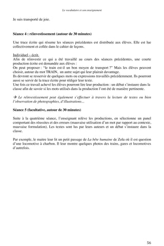 Le vocabulaire et son enseignement	
  

Je suis transporté de joie.

Séance 4 : réinvestissement (autour de 30 minutes)
Une trace écrite qui résume les séances précédentes est distribuée aux élèves. Elle est lue
collectivement et collée dans le cahier de leçons.
Individuel – écrit.
Afin de réinvestir ce qui a été travaillé au cours des séances précédentes, une courte
production écrite est demandée aux élèves :
On peut proposer : “le train est-il un bon moyen de transport ?” Mais les élèves peuvent
choisir, autour du mot TRAIN, un autre sujet qui leur plairait davantage.
Ils devront se resservir de quelques mots ou expressions travaillés précédemment. Ils pourront
aussi se servir de la trace écrite pour rédiger leur texte.
Une fois ce travail achevé les élèves pourront lire leur production : un débat s’instaure dans la
classe afin de savoir si les mots utilisés dans la production l’ont été de manière pertinente.

 Le réinvestissement peut également s’effectuer à travers la lecture de textes ou bien
l’observation de photographies, d’illustrations...
Séance 5 (facultative, autour de 30 minutes)
Suite à la quatrième séance, l’enseignant relève les productions, en sélectionne un panel
comportant des réussites et des erreurs (mauvaise utilisation d’un mot par rapport au contexte,
mauvaise formulation). Les textes sont lus par leurs auteurs et un débat s’instaure dans la
classe.
Par exemple, le maitre leur lit un petit passage de La bête humaine de Zola où il est question
d’une locomotive à charbon. Il leur montre quelques photos des trains, gares et locomotives
d’autrefois.

	
  

56	
  

 