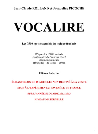 Jean-Claude ROLLAND et Jacqueline PICOCHE

VOCALIRE
Les 7500 mots essentiels du lexique français

D’après les 15000 mots du
Dictionnaire du Français Usuel
des mêmes auteurs
(Bruxelles – de Boeck – 2002)

Éditions Lulu.com

ÉCHANTILLON DE 18 ARTICLES NON DESTINÉ À LA VENTE
MAIS À L’EXPÉRIMENTATION EN ÎLE-DE-FRANCE
SUR L’ANNÉE SCOLAIRE 2012-2013
NIVEAU MATERNELLE

1

 