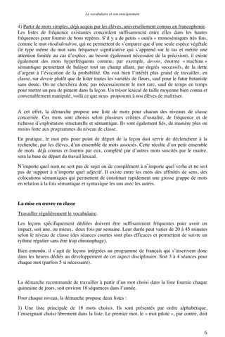 Le vocabulaire et son enseignement	
  

4) Partir de mots simples, déjà acquis par les élèves, universellement connus en francophonie.
Les listes de fréquence existantes concordent suffisamment entre elles dans les hautes
fréquences pour fournir de bons repères. S’il y a de petits « outils » monosémiques très fins,
comme le mot rhododendron, qui ne permettent de s’emparer que d’une seule espèce végétale
(le type même du mot sans fréquence significative qui s’apprend sur le tas et mérite une
attention limitée au cas d’espèce, au besoin également nécessaire de la précision), il existe
également des mots hyperfréquents comme, par exemple, devoir, énorme « machine »
sémantique permettant de balayer tout un champ allant, par degrés successifs, de la dette
d’argent à l’évocation de la probabilité. On voit bien l’intérêt plus grand de travailler, en
classe, sur devoir plutôt que de lister toutes les variétés de fleurs, sauf pour le futur botaniste
sans doute. On ne cherchera donc pas nécessairement le mot rare, sauf de temps en temps
pour mettre un peu de piment dans la leçon. Un trésor lexical de taille moyenne bien connu et
convenablement manipulé, voilà ce que nous proposons à nos élèves de maîtriser.
A cet effet, la démarche propose une liste de mots pour chacun des niveaux de classe
concernée. Ces mots sont choisis selon plusieurs critères d’usualité, de fréquence et de
richesse d’exploitation structurelle et sémantique. Ils sont également liés, de manière plus ou
moins forte aux programmes du niveau de classe.
En pratique, le mot pris pour point de départ de la leçon doit servir de déclencheur à la
recherche, par les élèves, d’un ensemble de mots associés. Cette récolte d’un petit ensemble
de mots déjà connus et fournis par eux, complété par d’autres mots suscités par le maitre,
sera la base de départ du travail lexical.
N’importe quel nom ne sert pas de sujet ou de complément à n’importe quel verbe et ne sert
pas de support à n’importe quel adjectif. Il existe entre les mots des affinités de sens, des
colocations sémantiques qui permettent de constituer rapidement une grosse grappe de mots
en relation à la fois sémantique et syntaxique les uns avec les autres.

La mise en œuvre en classe
Travailler régulièrement le vocabulaire.
Les leçons spécifiquement dédiées doivent être suffisamment fréquentes pour avoir un
impact, soit une, ou mieux, deux fois par semaine. Leur durée peut varier de 20 à 45 minutes
selon le niveau de classe (des séances courtes sont plus efficaces et permettent de suivre un
rythme régulier sans être trop chronophage).
Bien entendu, il s’agit de leçons intégrées au programme de français qui s’inscrivent donc
dans les heures dédiés au développement de cet aspect disciplinaire. Soit 3 à 4 séances pour
chaque mot (parfois 5 si nécessaire).

La démarche recommande de travailler à partir d’un mot choisi dans la liste fournie chaque
quinzaine de jours, soit environ 18 séquences dans l’année.
Pour chaque niveau, la démarche propose deux listes :
1) Une liste principale de 18 mots choisis. Ils sont présentés par ordre alphabétique,
l’enseignant choisi librement dans la liste. Le premier mot, le « mot pilote », par contre, doit

	
  

6	
  

 
