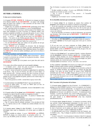 OUVRIR et FERMER, v.
I. Jean ouvre et ferme la porte.

Fig. Cet homme n’a jamais ouvert un livre de sa vie : il n’a jamais rien
lu.
— B objet variable en surface : A ouvre, syn. DÉPLOIE, ÉTEND, ant.
(re)ferme un éventail, ses ailes, ses bras.
— Fig. A reçoit C humain à bras ouverts : il l’accueille
chaleureusement.
— Emplois pr. Cet éventail s’ouvre / se ferme facilement.
II. La bouteille est fermée par un bouchon.

1) A humain OUVRE / FERME B : A découvre ou masque au moyen
d’un élément mobile B, une OUVERTURE : un espace vide ménagé
dans une paroi d’un volume C. Cette ouverture est une issue si elle
permet d’entrer et de sortir.
— Emploi intr. Un système de FERMETURE quelconque ferme bien
ou mal : reste bien fermé ou a tendance à s’ouvrir accidentellement.
— C est une maison. Ses ouvertures sont les portes et les fenêtres. Ces
deux mots désignent à la fois l’ouverture et l’élément mobile. Une
armoire, un placard, un buffet, etc. ont aussi des portes. A ouvre / ferme
les portes. B n’est pas exprimé quand il est évident : On frappe à la
porte : va ouvrir ! – PR Il faut qu’une porte soit OUVERTE ou
fermée. - Une porte ou une fenêtre peuvent n'être ni bien fermées ni
grandes ouvertes mais simplement ENTROUVERTES. - La porte s’est
ouverte / fermée toute seule sous l’effet d’un courant d’air.
— Un toit OUVRANT dans une voiture est une portion de toit qui
s’ouvre : qu’on peut ouvrir facilement.
— Une GRILLE est un système de fermeture fait de barreaux
métalliques, servant de porte à un jardin, à un parc, permettant de voir à
l’intérieur, ou bien de séparation entre différentes parties d’un édifice.
Un GRILLAGE, formé de mailles métalliques, peut servir de clôture à
un jardin, etc.
Pour griller et grillade, voir l’article FEU.
— A ouvre ou ferme C local, meuble muni d’ouvertures : Ouvre
l’armoire, tu trouveras des serviettes sur la planche du milieu. - Rentre
la voiture et ferme le garage.
— Un local, un meuble qui n’est jamais ouvert pour être aéré sent le
RENFERMÉ.

3) B est un objet fermé par C, un système d’attache : certains vêtements
ont des fermetures à glissière, boutons, agrafes, etc. - Certains bijoux :
bracelets, colliers, broches, etc. ont un FERMOIR. Certains objets en
matière souple destinés à contenir d’autres objets (enveloppe, sac, portemonnaie, poche, etc.) sont fermés par un RABAT.
A humain ouvre son manteau / son sac / une lettre / son courrier.

2) Le corps a des orifices naturels qu’on peut ouvrir et fermer.
— A humain ouvre / ferme les yeux en levant et abaissant les
paupières (pour les emplois fig., voir l’article ŒIL).
— A ouvre / ferme la bouche en écartant ou rapprochant les mâchoires
et les lèvres. - Fig. A ouvre la bouche, syn. fam. A l’ouvre (fam.) : il
parle, souvent à tort. - A ferme sa gueule, syn. fam. A la ferme, la boucle
: A se tait, souvent pour cacher une information. - A ferme la bouche à
quelqu’un qu’il veut empêcher de parler, parfois en lui criant (vulg.) La
ferme ! ou Ta gueule !
— Ouvre bien grand tes oreilles : écoute bien ce que je vais te dire.

4) Pour empêcher l’ouverture d’un local ou un objet qu’il veut garder
fermé, A humain utilise certains systèmes de fermeture.
— B est une porte de maison ou de meuble, ou un couvercle, ou bien la
maison, le meuble lui-même, qui renferme un contenu qui doit être
protégé. Une porte est tenue fermée au moyen d’une SERRURE
actionnée par une CLÉ (ou clef). Chaque fois qu’il sort de chez lui,
Jean ferme la porte à clé ; il doit ensuite ouvrir la porte avec la même
clé. - A met des documents sous clé, syn. il les enferme dans un coffre,
une boîte fermée à clé.
Pour un autre sens de clé, voir l’article MUSIQUE.

3) A animé pratique une ouverture B dans C qui n’en possède pas.
— B est un espace plein : A creuse un TROU dans un mur, un
TUNNEL dans la montagne.
— L’ouverture de B peut être accidentelle. Jeannot s’est ouvert le crâne
en tombant.

III. L’ouverture et la fermeture de la chasse.

4) A humain utilise B, lieu fermé, pour ENFERMER C, quelque chose
ou quelqu’un, dans le but de le cacher ou l’empêcher de sortir :
— A enferme C animal dans une CAGE. - A enferme C humain dans
une PRISON, syn. il l'EMPRISONNE.
— A s’enferme dans B pour empêcher tout contact avec l’extérieur. Cet
homme a peur : il s’enferme chez lui à double tour.
— Fig. A s’enferme dans B, attitude, sentiment : il ne sort plus de l’état
B. - A s’enferme dans un rôle : il adopte une certaine attitude et ne s’en
défait pas.
5) A humain ouvre / ferme B, objet PLIABLE : A ouvre B pour le
développer dans toute sa dimension et le ferme pour en réduire le
volume :
— B objet variable en volume : A ouvre / REFERME, syn. DÉPLIE,
REPLIE les doigts, un couteau pliant, un parapluie pliant, etc. - A
ouvre, syn. ÉCARTE, ferme les rideaux. - A ouvre / referme un livre. -

1) A humain ferme B, un récipient au moyen d’un système de
fermeture, pour maintenir son contenu à l’intérieur ou le protéger.
— B est une casserole, une marmite, un bocal, un pot dont le contenu
doit être momentanément sans contact avec l’air. On le ferme par un
COUVERCLE. Le cuisinier met un couvercle sur la marmite pendant la
cuisson des aliments.
— B est une bouteille, un tonneau, un tube de laboratoire, qui nécessite
une fermeture. On le ferme par un BOUCHON : A BOUCHE, ant.
DÉBOUCHE B.
Pour un tout autre sens de déboucher, voir l’article BOUCHE.
— On utilise un OUVRE-BOÎTE pour ouvrir les boîtes de conserve. Il faut bien refermer un bocal après usage pour éviter que le contenu
ne s’abîme.
2) B est une cuve, un tuyau contenant un fluide, fermé par un
mécanisme qui en permet, en empêche, ou en règle l’écoulement. A
humain ouvre / ferme le ROBINET d’arrivée d’eau, de gaz, d’air, etc.
Par extension, A ouvre / ferme l’eau, le gaz.

1) A humain ouvre / ferme B un lieu d’activité : A y COMMENCE, y
pratique ou y fait CESSER l’activité. A ouvre un magasin, une boutique
: il commence son activité commerciale. - Le magasin est ouvert tous les
jours de la semaine et fermé le dimanche. - Les heures d’ouverture et de
fermeture des bureaux sont affichées à la porte. - A commerçant ferme
boutique : il cesse son activité, syn. il met la clé sous la porte. - Par
ordre du préfet, une salle de jeu a été fermée, syn. INTERDITE d'accès.
On peut assister à la RÉOUVERTURE d’un lieu d’activité
précédemment fermé.
2) A humain ouvre / ferme B abstrait : A commence ou termine, clôt B,
une activité à durée généralement déterminée. La foire ouvre le 15
septembre et ferme le 30. - L'ouverture et la fermeture de la chasse
délimitent les périodes où il est permis / interdit de chasser. - Au rugby,
le demi d’ouverture est le joueur qui lance le premier le ballon. L’ouverture d’un opéra : la pièce symphonique du début.
— A, individu armé, ouvre le feu : commencer à tirer sur l’ennemi ; ant.
A CESSE le feu. - Fig. il attaque en paroles un adversaire, commence
une dispute.
— A ouvre / ferme B : A est le premier, le dernier à faire B. A danseur
ouvre le bal. - A marcheur ouvre la marche : il est en tête du défilé, de la

6

 