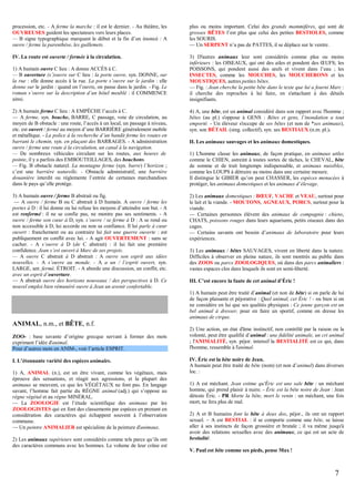 procession, etc. - A ferme la marche : il est le dernier. - Au théâtre, les
OUVREUSES guident les spectateurs vers leurs places.
— B signe typographique marquant le début et la fin d’un énoncé : A
ouvre / ferme la parenthèse, les guillemets.

plus ou moins important. Celui des grands mammifères, qui sont de
grosses BÊTES l’est plus que celui des petites BESTIOLES, comme
les SOURIS.
— Un SERPENT n’a pas de PATTES, il se déplace sur le ventre.

IV. La route est ouverte / fermée à la circulation.

3) D'autres animaux leur sont considérés comme plus ou moins
inférieurs : les OISEAUX, qui ont des ailes et pondent des ŒUFS; les
POISSONS, qui pondent aussi des œufs et vivent dans l’eau ; les
INSECTES, comme les MOUCHES, les MOUCHERONS et les
MOUSTIQUES, autres petites bêtes.
— Fig. : Jean cherche la petite bête dans le texte que lui a fourni Marc :
il cherche des reproches à lui faire, en s'attachant à des détails
insignifiants.

1) A humain ouvre C lieu : A donne ACCÈS à C.
— B ouverture (s’)ouvre sur C lieu : la porte ouvre, syn. DONNE, sur
la rue : elle donne accès à la rue. La porte s’ouvre sur le jardin : elle
donne sur le jardin : quand on l’ouvre, on passe dans le jardin. - Fig. Le
roman s’ouvre sur la description d’un hôtel meublé : il COMMENCE
ainsi.
2) A humain ferme C lieu : A EMPÊCHE l’accès à C.
— A ferme, syn. bouche, BARRE, C passage, voie de circulation, au
moyen de B obstacle : une route, l’accès à un local, un passage à niveau,
etc. est ouvert / fermé au moyen d’une BARRIÈRE généralement mobile
et métallique. - La police à la recherche d’un bandit ferme les routes en
barrant le chemin, syn. en plaçant des BARRAGES. - A administration
ouvre / ferme une route à la circulation, un canal à la navigation.
— De nombreux véhicules circulant sur les routes, aux heures de
pointe, il y a parfois des EMBOUTEILLAGES, des bouchons.
— Fig. B obstacle naturel. La montagne ferme (syn. barre) l’horizon ;
c’est une barrière naturelle. - Obstacle administratif, une barrière
douanière interdit ou réglemente l’entrée de certaines marchandises
dans le pays qu’elle protège.
3) A humain ouvre / ferme B abstrait ou fig.
— A ouvre / ferme B ou C abstrait à D humain. A ouvre / ferme les
portes à D : il lui donne ou lui refuse les moyens d’atteindre son but. - A
est renfermé : il ne se confie pas, ne montre pas ses sentiments. - A
ouvre / ferme son cœur à D, syn. s’ouvre / se ferme à D : A se rend ou
non accessible à D, lui accorde ou non sa confiance. Il lui parle à cœur
ouvert : franchement ou au contraire lui fait une guerre ouverte : est
publiquement en conflit avec lui. - A agit OUVERTEMENT : sans se
cacher. - A s’ouvre à D (de C abstrait) : il lui fait une première
confidence. Jean s’est ouvert à Marc de ses projets.
— A ouvre C abstrait à D abstrait : A ouvre son esprit aux idées
nouvelles. - A s’ouvre au monde. - A a un / l’esprit ouvert, syn.
LARGE, ant. fermé, ÉTROIT. - A aborde une discussion, un conflit, etc.
avec un esprit d’ouverture.
— A abstrait ouvre des horizons nouveaux / des perspectives à D. Ce
nouvel emploi bien rémunéré ouvre à Jean un avenir confortable.

4) A, une bête, est un animal considéré dans son rapport avec l'homme ;
bêtes (au pl.) s'oppose à GENS : Bêtes et gens, l’inondation a tout
emporté. - Un éleveur s'occupe de ses bêtes (et non de *ses animaux),
syn. son BÉTAIL (sing. collectif), syn. ses BESTIAUX (n.m. pl.).
II. Les animaux sauvages et les animaux domestiques.
1) L'homme classe les animaux, de façon pratique, en animaux utiles
comme le CHIEN, astreint à toutes sortes de tâches, le CHEVAL, bête
de somme et de trait longtemps indispensable, et animaux nuisibles,
comme les LOUPS à détruire au moins dans une certaine mesure.
Il distingue le GIBIER qu’on peut CHASSER, les espèces menacées à
protéger, les animaux domestiques et les animaux d’élevage.
2) Les animaux domestiques : BŒUF, VACHE et VEAU, surtout pour
le lait et la viande. - MOUTONS, AGNEAUX, PORCS, surtout pour la
viande.
— Certaines personnes élèvent des animaux de compagnie : chiens,
CHATS, poissons rouges dans leurs aquariums, petits oiseaux dans des
cages.
— Certains savants ont besoin d’animaux de laboratoire pour leurs
expériences.
3) Les animaux / bêtes SAUVAGES, vivent en liberté dans la nature.
Difficiles à observer en pleine nature, ils sont montrés au public dans
des ZOOS ou parcs ZOOLOGIQUES, où dans des parcs animaliers :
vastes espaces clos dans lesquels ils sont en semi-liberté.
III. C’est encore la faute de cet animal d’Éric !
1) A humain peut être traité d’animal (et non de bête) si on parle de lui
de façon plaisante et péjorative : Quel animal, cet Éric ! - ou bien si on
ne considère en lui que ses qualités physiques : Ce jeune garçon est un
bel animal à dresser, pour en faire un sportif, comme on dresse les
animaux de cirque.

ANIMAL, n.m., et BÊTE, n.f.
ZOO- : base savante d’origine grecque servant à former des mots
exprimant l’idée d'animal.
Pour d’autres mots en ANIM-, voir l’article ESPRIT.
I. L’étonnante variété des espèces animales.
1) A, ANIMAL (n.), est un être vivant, comme les végétaux, mais
éprouve des sensations, et réagit aux agressions, et la plupart des
animaux se meuvent, ce que les VÉGÉTAUX ne font pas. En langage
savant, l’homme fait partie du RÈGNE animal (adj.) qui s’oppose au
règne végétal et au règne MINÉRAL.
— La ZOOLOGIE est l’étude scientifique des animaux par les
ZOOLOGISTES qui en font des classements par espèces en prenant en
considération des caractères qui échappent souvent à l’observation
commune.
— Un peintre ANIMALIER est spécialiste de la peinture d'animaux.
2) Les animaux supérieurs sont considérés comme tels parce qu’ils ont
des caractères communs avec les hommes. Le volume de leur crâne est

2) Une action, un état d'âme instinctif, non contrôlé par la raison ou la
volonté, peut être qualifié d’animal : une fidélité animale, un cri animal
; l'ANIMALITÉ, syn. péjor. intensif la BESTIALITÉ est ce qui, dans
l'homme, ressemble à l'animal.
IV. Éric est la bête noire de Jean.
A humain peut être traité de bête (nom) (et non d’animal) dans diverses
loc. :
1) A est méchant. Jean estime qu'Éric est une sale bête : un méchant
homme, qui prend plaisir à nuire. - Éric est la bête noire de Jean : Jean
déteste Éric. - PR Morte la bête, mort le venin : un méchant, une fois
mort, ne fera plus de mal.
2) A et B humains font la bête à deux dos, péjor., ils ont un rapport
sexuel. – A est BESTIAL : il se comporte comme une bête, se laisse
aller à ses instincts de façon grossière et brutale ; il va même jusqu'à
avoir des relations sexuelles avec des animaux, ce qui est un acte de
bestialité.
V. Paul est bête comme ses pieds, pense Max !

7

 