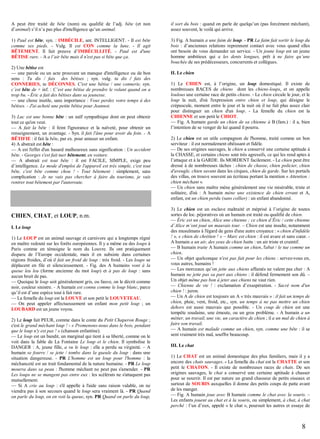 A peut être traité de bête (nom) ou qualifié de l’adj. bête (et non
d’animal) s’il n’a pas plus d'intelligence qu’un animal.

il sort du bois : quand on parle de quelqu’un (pas forcément méchant),
assez souvent, le voilà qui arrive.

1) Paul est bête, syn. : IMBÉCILE, ant. INTELLIGENT. - Il est bête
comme ses pieds. - Vulg. Il est CON comme la lune. - Il agit
BÊTEMENT. Il fait preuve d’IMBÉCILLITÉ. - Paul est d'une
BÊTISE rare. - A a l’air bête mais il n'est pas si bête que ça.

3) Fig. A humain a une faim de loup. - PR La faim fait sortir le loup du
bois : d’anciennes relations reprennent contact avec vous quand elles
ont besoin de vous demander un service. - Un jeune loup est un jeune
homme ambitieux qui a les dents longues, prêt à ne faire qu’une
bouchée de ses prédécesseurs, concurrents et collègues.

2) Une bêtise est
— une parole ou un acte prouvant un manque d'intelligence ou de bon
sens : Tu dis / fais des bêtises ; syn. vulg. tu dis / fais des
CONNERIES, tu DÉCONNES. C'est une bêtise / une connerie, syn.
c’est bête de + inf. : C’est une bêtise de prendre le volant quand on a
trop bu. - Éric a fait des bêtises dans sa jeunesse.
— une chose inutile, sans importance : Vous perdez votre temps à des
bêtises. - J'ai acheté une petite bêtise pour Jeannot.
3) Luc est une bonne bête : un naïf sympathique dont on peut obtenir
tout ce qu'on veut.
— A fait la bête : il feint l'ignorance et la naïveté, pour obtenir un
renseignement, un avantage. - Syn. il fait l'âne pour avoir du foin. - A
BÊTIFIE : il fait la bête, par ex. pour amuser un enfant.
4) A abstrait est bête :
— A est l'effet d'un hasard malheureux sans signification : Un accident
bête. - Georges s'est fait tuer bêtement, en voiture.
— A abstrait est tout bête : il est FACILE, SIMPLE, exige peu
d’intelligence. Le mode d'emploi de l'appareil est très simple, c'est tout
bête, c'est bête comme chou ! - Tout bêtement : simplement, sans
complication : Je ne vais pas chercher à faire du tourisme, je vais
rentrer tout bêtement par l'autoroute.

CHIEN, CHAT, et LOUP, n.m.
I. Le loup
1) Le LOUP est un animal sauvage et carnivore qui a longtemps régné
en maître redouté sur les forêts européennes. Il y a même eu des loups à
Paris comme en témoigne le nom du Louvre. Ils ont pratiquement
disparu de l’Europe occidentale, mais il en subsiste dans certaines
régions froides, d’où il fait un froid de loup : très froid. - Les loups se
déplacent en file et silencieusement. - Fig. des A humains vont à la
queue leu leu (forme ancienne du mot loup) et à pas de loup : sans
aucun bruit de pas.
— Quoique le loup soit généralement gris, ou fauve, on le décrit comme
noir, couleur sinistre. - A humain est connu comme le loup blanc, parce
qu’il est d’une espèce tout à fait rare.
— La femelle du loup est la LOUVE et son petit le LOUVETEAU.
— On peut appeler affectueusement un enfant mon petit loup ; un
LOUBARD est un jeune voyou.
2) Le loup fait PEUR, comme dans le conte du Petit Chaperon Rouge ;
c'est le grand méchant loup ! - « Promenons-nous dans le bois, pendant
que le loup n'y est pas ! » (chanson enfantine).
— Le loup est un bandit, un marginal qui tient à sa liberté, comme on le
voit dans la fable de La Fontaine Le loup et le chien. Il symbolise le
DANGER : A, jeune fille, a vu le loup : elle a perdu sa virginité. – A
humain se fourre / se jette / tombe dans la gueule du loup : dans une
situation dangereuse. - PR L'homme est un loup pour l'homme : la
méchanceté est un trait fondamental de la nature humaine. - PR Le loup
mourra dans sa peau : l'homme méchant ne peut pas s'amender. - PR
Les loups ne se mangent pas entre eux : les scélérats ne s'attaquent pas
mutuellement.
— Si A crie au loup : s'il appelle à l'aide sans raison valable, on ne
viendra pas à son secours quand le loup sera vraiment là. - PR Quand
on parle du loup, on en voit la queue, syn. PR Quand on parle du loup,

II. Le chien
1) Le CHIEN est, à l’origine, un loup domestiqué. Il existe de
nombreuses RACES de chiens dont les chiens-loups, et on appelle
loulous une certaine race de petits chiens. - Le chien circule le jour, et le
loup la nuit, d'où l'expression entre chien et loup, qui désigne le
crépuscule, moment entre le jour et la nuit où il ne fait plus assez clair
pour distinguer un chien d'un loup. - La femelle du chien est la
CHIENNE et son petit le CHIOT.
— Fig. A humain garde un chien de sa chienne à B (fam.) : il a, bien
l’intention de se venger de lui quand il pourra.
2) Le chien est un utile compagnon de l'homme, traité comme un bon
serviteur : il est normalement obéissant et fidèle.
— De ses origines sauvages, le chien a conservé une certaine aptitude à
la CHASSE, et certains chiens sont très agressifs, ce qui les rend aptes à
l’attaque et à la GARDE. Ils MORDENT facilement. - Le chien peut être
dressé à de nombreuses tâches : chien de chasse, chien policier, chien
d'aveugle, chien savant dans les cirques, chien de garde. Sur les portails
des villas, on trouve souvent un écriteau portant la mention « Attention :
chien méchant ».
— Un chien sans maître mène généralement une vie misérable, triste et
solitaire, d'où : A humain mène une existence de chien errant et A,
enfant, est un chien perdu (sans collier) : un enfant abandonné.
3) Le chien est un esclave maltraité et méprisé à l’origine de toutes
sortes de loc. péjoratives où un humain est traité ou qualifié de chien.
— Éric est un chien, Alice une chienne ; ce chien d’Éric / cette chienne
d’Alice m’ont joué un mauvais tour. – Chien est une insulte, notamment
des musulmans à l'égard de gens d'une autre croyance : « chien d'infidèle
! », « chien de chrétien ! » – Marc est chien : il est avare et sans cœur. A humain a un air, des yeux de chien battu : un air triste et craintif.
— B humain traite A humain comme un chien, l'abat / le tue comme un
chien.
— Un objet quelconque n'est pas fait pour les chiens : servez-vous en,
vous autres, humains !
— Les morceaux qu’on jette aux chiens affamés ne valent pas cher : A
humain ne jette pas sa part aux chiens : il défend fermement son dû. –
Un objet même pas bon à jeter aux chiens ne vaut rien.
— Chienne de vie ! : exclamation d’exaspération. - Sacré nom d'un
chien ! : juron.
— Un A de chien est toujours un A « très mauvais » : il fait un temps de
chien, pluie, vent, froid, etc., syn. un temps à ne pas mettre un chien
dehors est aussi mauvais que possible. - Un coup de chien est une
tempête soudaine, une émeute, ou un gros problème. - A humain a un
métier, un travail, une vie, un caractère de chien ; il a un mal de chien à
faire son travail.
— A humain est malade comme un chien, syn. comme une bête : il se
sent vraiment très mal, souffre beaucoup.
III. Le chat
1) Le CHAT est un animal domestique des plus familiers, mais il y a
encore des chats sauvages. - La femelle du chat est la CHATTE et son
petit le CHATON. - Il existe de nombreuses races de chats. De ses
origines sauvages, le chat a conservé une certaine aptitude à chasser
pour se nourrir. Il est par nature un grand chasseur de petits oiseaux et
surtout de SOURIS auxquelles il donne des petits coups de patte avant
de les manger.
— Fig. A humain joue avec B humain comme le chat avec la souris. –
Les enfants jouent au chat et à la souris, ou simplement, à chat, à chat
perché : l’un d’eux, appelé « le chat », poursuit les autres et essaye de

8

 
