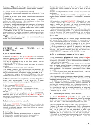 les attraper. - PR Quand le chat n’est pas là, les souris dansent : sans un
contrôle sévère, les élèves, les employés s’amusent, perdent leur temps.
2) Locutions diverses dans lesquelles entre le mot chat.
— Quand on ne voit pas un seul être humain dans un lieu, on dit il n’y a
pas un chat.
— Quand on ne trouve pas la solution d'une devinette, on donne sa
langue au chat.
— A humain écrit comme un chat : de façon illisible. - Un discours
confus et sans intérêt est comparé à de la bouillie pour les chats. – Une
boisson de mauvaise qualité est du pipi de chat.
— Lorsque A se plaint d’un dommage sans importance, B lui dit qu'il
n’y a pas de quoi fouetter un chat. Et quand A demande à B de
s’occuper d’une affaire qu’il n’a pas le temps de traiter, celui-ci peut lui
répondre : J’ai d’autres chats à fouetter.
— Le chien et le chat, qui, sans aucune affinité de caractère et de
comportement, vivent ensemble, sont supposés être des ennemis intimes.
D’où, ironiquement, A et B humains s’entendent comme chien et chat :
très mal.
— PR La nuit, tous les chats sont gris : dans une situation confuse, on
ne peut juger clairement personne.

CONTENT,
adj.
REGRETTER, v.

qual.,

COLÈRE,

n.f.

et

I. Jean est content de son sort.
1) A humain est CONTENT de B qui SATISFAIT (v.) un de ses désirs
ou de ses besoins ; syn. il en est SATISFAIT (adj.), il considère B
comme SATISFAISANT.
— B inf. ou que-phrase au subj. Je suis (bien) content d’aller en
randonnée et qu’il fasse beau.
— B nom abstrait : A est content de son sort, d’un achat, du résultat de
ses efforts.
— B nom concret : Jean est content de son ordinateur.
— B humain : Soldats, je suis content de vous ! dit Napoléon à ses
troupes. – J’ai bien travaillé, je suis content de moi.- A est content de
lui. Syn. il a bonne opinion de lui signifie souvent : il est VANITEUX.
— Ironiquement, à quelqu’un qui s’est entêté à faire une bêtise et en
subit les conséquences : Alors, tu es content ? Tu as ce que tu voulais?
2) A humain est content (sans complément) : il n’a rien d’important à
désirer. - A n’a pas l’air content : il a l’air FÂCHÉ. - A n’est jamais
content : il a mauvais caractère, toujours quelque chose à critiquer.
3) Ant. A humain est MÉCONTENT
— de B, nom : Je suis mécontent de mon ordinateur.
— de B inf. : Je suis mécontent de n’avoir pas encore été payé.
— que B, phrase au subj. : Je suis mécontent que mon travail ne soit
pas payé.
— A est mécontent, sans complément, syn. il est CONTRARIÉ,
ENNUYÉ, parce qu’il a des sujets de MÉCONTENTEMENT. Il
exprime son mécontentement, témoigne du mécontentement à C qui ne
s’est pas bien conduit envers lui.
II. On ne peut pas contenter tout le monde.
1) B humain CONTENTE A humain : B fait des concessions, des
efforts pour rendre A content. Les commerçants font leur possible pour
contenter la clientèle. Certains clients sont difficiles à contenter,
d’autres plus faciles à contenter.
2) Syn. B satisfait A.
B humain satisfait A humain : Le débiteur satisfait ses créanciers.
B abstrait satisfait A humain : Cette situation ne me satisfait pas.
B concret satisfait A humain : Cet ordinateur me satisfait.

B satisfait A abstrait, les besoins, les désirs, l’attente, la curiosité de la
personne qu’il souhaite contenter de sorte que les désirs de A sont
satisfaits.
B abstrait est satisfaisant : les résultats scolaires de Sylvianne sont
satisfaisants.
— B satisfait à A abstrait : Luc a satisfait à ses engagements. - Ce
bâtiment satisfait aux normes de sécurité : il correspond à A de manière
suffisante.
3) B humain donne (toute) SATISFACTION à A humain, de sorte que
A obtient satisfaction. Syn. quand il s’agit d’une réclamation, d’un
procès, il obtient gain de cause. - B concret ou abstrait donne
satisfaction à A : Mon ordinateur me donne satisfaction. - Le travail de
Sylvianne donne satisfaction à ses professeurs.
— J’apprends avec satisfaction que la grève des chemins de fer s'est
terminée à la satisfaction générale. - Le professeur est satisfait du
travail de Sylvianne. Elle a eu la satisfaction de voir ses efforts
reconnus. - Le travail de Jean lui apporte des satisfactions, syn. il est
GRATIFIANT.
4) A humain se contente de B qu’il possède, même si ce n’est pas autant
qu’il pourrait désirer. Diogène se contentait d'un tonneau, pour se
loger. - Certains malheureux doivent se contenter d’un repas par jour.
— A se contente de B inf. : Pour les vacances, je ne pars pas en
voyage, je me contente d’aller à la campagne, chez ma grand-mère.
– Luc ne se contente pas de son poste de comptable, il veut devenir
directeur. D’où non content d’être comptable, il veut encore devenir
directeur. - Non content d’emprunter à ses amis, Éric les vole. Syn.
NON SEULEMENT il emprunte … MAIS ENCORE il les vole.
III. Éric est en colère contre Luc parce qu'il est en retard.
1) Si A humain est très mécontent de B humain, il est en COLÈRE
contre B pour une raison C : il éprouve une vive émotion à propos d'une
circonstance C qui contrarie ses désirs ; il la manifeste avec VIOLENCE
à B qu'il en tient pour responsable.
— L'évolution de la colère : A sent la colère monter ; il se met en colère
contre B ; il pique une colère (fam.). - A, enfant, fait une colère. - La
colère de A ÉCLATE, EXPLOSE. A ne se domine pas, il n'est plus
maître de lui-même : A se laisse aller / s'abandonne à la colère. - A est
hors de lui.
— La colère est plus ou moins brève : A a un ACCÈS, une CRISE, un
mouvement de colère puis se calme, s'apaise.
2) Les réactions physiques et les comportements AGRESSIFS entraînés
par la colère : sous l'effet d'une violente colère, d'une colère noire, A
humain peut devenir rouge de colère.
— A CRIE après B humain, il l'ATTRAPE (fam.), l'ENGUEULE
(vulg.) ; l'INJURIE. La colère peut entraîner des actes de brutalité, A
peut battre B et même aller jusqu'à le tuer. - Si B est hors d'atteinte, il se
peut que A passe sa colère sur un innocent : Furieux de la conduite de
Luc, Éric a passé sa colère sur la femme de ménage en lui faisant des
reproches immérités. - Ou même sur un objet : En colère contre Luc, il
a attrapé un vase et l’a cassé.
IV. Le personnel regrette beaucoup l’ancien directeur.
1) A humain REGRETTE B qui était bon et qu’il a perdu : il est
mécontent de cette perte. Il a le REGRET de B. B laisse des regrets à
A. Alice regrette sa jeunesse ; elle en a un grand regret. - A quitte B à
regret, avec regret. - L'exilé quitte son pays à regret ou sans regret.
2) A humain regrette B, le mal qu’il a fait ou le bien qu'il n'a pas fait.
L'action B n'a pas donné les résultats escomptés. À voir le comportement
du député Dubois, Jean regrette d'avoir voté pour lui ; il regrette son
vote ; il se le REPROCHE. Syn. fam. il s'en mord les doigts. - La
prochaine fois, il ne votera pas pour Dubois, afin de s'épargner des
regrets. Syn. fam. il s’en veut de ce qu’il a fait, il ne se le pardonne pas
— L'action B qui aurait pu avoir de bons résultats, n'a pas eu lieu. Jean
regrette de n'avoir pas plutôt voté pour Martin. - Dans une

9

 