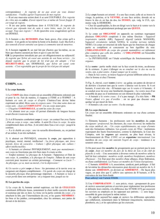 correspondance : Je regrette de ne pas avoir pu vous donner
satisfaction. - Veuillez agréer l'expression de mes regrets.
— B est une mauvaise action dont A se sent COUPABLE. Éric regrette
de s’être mis en colère, d'avoir injurié Luc et même de l'avoir frappé. Il
est rongé de regrets.
— B est une petite impolitesse dont A S’EXCUSE. Je regrette de
n'avoir pas répondu tout de suite à votre lettre, mais j'ai été très
occupé. Tous mes regrets ! - Il dit (peut-être avec exagération) qu'il en
est DÉSOLÉ.
3) A humain a des REMORDS d'une faute grave, d'un crime qu'il a
commis : il en garde en lui-même la honte et la douleur. Lady Macbeth a
des remords d'avoir entraîné son époux à commettre tant de meurtres.
4) A humain regrette B, un mal fait par d'autres que lui-même, ou un
bien que d'autres auraient pu faire et qui n’a pas été fait.
GR La proposition introduite par que est obligatoirement au subjonctif.
Je regrette que Sylvie ait cassé une assiette de son beau service. - Le
député regrette que le projet de loi n'ait pas été adopté. - C'est
REGRETTABLE, syn. DOMMAGE, que Sylvie ait cassé cette
assiette. - C'est regrettable que le projet de loi n'ait pas été adopté.

CORPS, n.m.
I. Le corps humain.
1) Le CORPS des êtres vivants est un ensemble d'éléments ordonnés par
et pour la vie. Fait de matière, il s'oppose à l'ÂME et à l'ESPRIT : A
humain est sain de corps et d'esprit. Citation d’une devise latine
exprimant un idéal, Mens sana in corpore sano : Une âme saine dans un
corps sain. - Jean est CORPULENT : il a un corps assez gros.
— L'hygiène CORPORELLE, ce sont les soins du corps.
— Un aliment tient au corps s'il permet d'attendre de longues heures
avant d'avoir à nouveau faim.
2) A et B humains combattent corps à corps : en contact l'un avec l'autre
; d'où un corps à corps : une mêlée. A saisit B à bras le corps : le serre
complètement dans ses bras. A est entré dans l'eau à mi-corps : jusqu'à la
ceinture.
— A a le diable au corps : une vie sexuelle désordonnée, ou, en parlant
d’un enfant, il est très turbulent.
3) A abstrait est PHYSIQUE, concerne le corps, par opposition à
psychique, moral, mental, intellectuel : La force physique, ant. force
morale, force de caractère. - Culture / effort physique, ant. culture /
effort intellectuel(le).
— A humain est diminué PHYSIQUEMENT, mais pas mentalement :
son corps ne fonctionne pas très bien mais il a toute sa tête.
— Emploi nominal. Le physique de A humain : l'apparence et l'état de
son corps. A, comédien, a le physique de l'emploi : l'allure de son corps
convient pour incarner un certain personnage. - Comment va Lucie ? Au physique, ça va, mais au moral, c'est la dépression !
4) Un navire a péri corps et biens : les personnes et le navire avec sa
cargaison ont disparu complètement. - Un garde du corps est chargé de
la sécurité physique d'un personnage important. - A humain se lance à
corps perdu dans son entreprise : en y risquant tout, jusqu'à sa vie
II. Les parties du corps.
1) Le corps de A, homme animal supérieur, est fait de CELLULES
constituant différents tissus, notamment la chair molle couverte de peau
et soutenue par des os durs. Le tronc est la partie centrale du corps ; s’y
attachent la tête, par l’intermédiaire du cou, et les quatre MEMBRES :
les bras et les jambes, correspondant, chez les animaux, aux pattes de
devant et de derrière.

2) Le corps humain est orienté : il a une face avant, celle où se trouve le
visage, la poitrine, et le VENTRE, et une face arrière, dorsale où se
trouve le dos et, en bas du dos, les FESSES, syn. vulg. le CUL, syn.
moins vulg. le DERRIÈRE.
— Chez les quadrupèdes, le dos est dirigé vers le haut et le ventre vers le
bas, et le dos est généralement prolongé par une QUEUE.
3) Le corps est ORGANISÉ en appareils ou systèmes regroupant
plusieurs ORGANES coopérant à une même fonction : l'appareil
respiratoire (article AIR), l'appareil digestif (article MANGER),
l'appareil circulatoire (article SANG), le système nerveux (article
NERF). Un corps est structuré de telle façon que les fonctions de chaque
partie se complètent et concourent au bon équilibre du tout.
L'ORGANISATION du corps des grands mammifères est infiniment
plus complexe que celle des amibes. - L’ORGANISME est l'ensemble
des organes du corps.
— La PHYSIOLOGIE est l’étude scientifique du fonctionnement des
organes.
4) Le ventre : partie molle située sur la face avant du tronc, au-dessous
de la ceinture. A peut s’allonger ou se coucher sur le dos ou sur le
ventre, syn. à plat ventre ; il peut ramper sur le ventre.
— Dans le bas-ventre, se trouve l'appareil génital différent selon le sexe
chez la femme et chez l’homme.
5) Fig. A, cheval, court ventre à terre : au galop, ses pattes de devant et
de derrière s’écartent tant que le ventre s’abaisse vers la terre. Si A est
humain, il court très vite. - B humain tape sur le ventre à A humain : il
se conduit avec lui avec une familiarité choquante. - Le ventre mou d’un
ensemble de pays ou d’institutions est son élément le plus vulnérable.
— A humain a le ventre creux : il n’a pas mangé ; il a très faim. – PR
Ventre affamé n’a pas d’oreilles : on ne peut pas discuter avec
quelqu’un qui meurt de faim.
— A humain a du cœur au ventre : il a du courage.
III. Le corps électoral.
Un corps est un ensemble d'éléments ordonnés en vue d'une certaine
finalité.
1) Éléments humains : les professeurs sont les membres du corps
enseignant / professoral, les électeurs, du corps électoral, les médecins
du corps médical, etc. - Un corps expéditionnaire, un corps d'armée
sont des formations militaires. Les grands corps de l'État : institutions
regroupant des hauts fonctionnaires, comme la diplomatie, la Cour des
Comptes, sont les organes qui assurent, au plus haut niveau, le
fonctionnement de l'État. L'ONU est un organisme international. Les
membres de ces corps ont souvent l'esprit de corps : tendance à se
soutenir entre eux.
2) On peut aussi être membre de groupements qui ne portent pas le nom
de corps. Jean est membre du jury de la thèse de Léa et du club de
planche à voile. - Une association a diverses sortes de membres selon le
tarif de leur cotisation : membres actifs, membres bienfaiteurs, membres
d'honneur. - Un État peut être membre d'une alliance, d'une fédération,
ou d'une confédération. La France est membre de l'Union Européenne.
— C humain ADHÈRE à A, association, syndicat, parti politique : il fait
de lui-même les démarches nécessaires pour devenir un membre de A, il
donne son ADHÉSION, en devient un ADHÉRENT. - De façon plus
vague, on peut dire que C adhère aux opinions de B humain, si B l'a
convaincu de leur bien-fondé.
Pour adhésif, voir l’article FIXER.
3) Une CORPORATION : 1. sens précis, vieux : groupement de gens
de métiers associant patrons et ouvriers pour réglementer leur profession
et défendre leurs intérêts, à la différence des SYNDICATS qui associent
les ouvriers ou employés en les opposant aux patrons. - 2. sens large :
ensemble de gens exerçant le même métier.
— On appelle aujourd’hui corps de métiers les différentes spécialités
qui collaborent, notamment dans le bâtiment (maçonnerie, menuiserie,
plomberie, etc.), et les spécialistes qui les exercent.

10

 