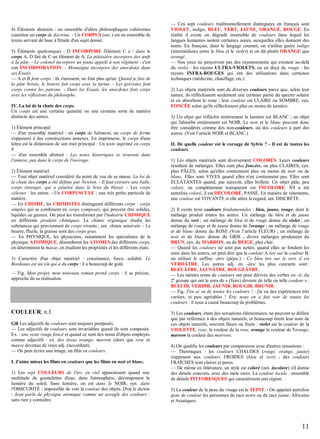 4) Éléments abstraits : un ensemble d'idées philosophiques cohérentes
constitue un corps de doctrine. - Un CORPUS (sav.) est un ensemble de
textes servant de base à l'étude d'un sujet donné.
5) Éléments quelconques : D INCORPORE l'élément C à / dans le
corps A, D fait de C un élément de A. La pâtissière incorpore des œufs
à la pâte. - Le colonel incorpore un jeune appelé à son régiment : c'est
son INCORPORATION. - Montaigne incorpore des anecdotes dans
ses Essais.
— A et B font corps : ils s'unissent, ne font plus qu'un. Quand je fais de
la pâte brisée, le beurre fait corps avec la farine. - Les grévistes font
corps contre les patrons. - Dans les Essais, les anecdotes font corps
avec les réflexions du philosophe.
IV. La loi de la chute des corps.
Un corps est une certaine quantité ou une certaine sorte de matière
distincte des autres.
1) Élément principal
— d'un ensemble matériel : un corps de bâtiment, un corps de ferme
s'opposent à des constructions annexes. En imprimerie, le corps d'une
lettre est la dimension de son trait principal : Un texte imprimé en corps
9.
— d'un ensemble abstrait : Les notes historiques se trouvent dans
l'annexe, pas dans le corps de l'ouvrage.
2) Élément matériel.
— Tout objet matériel considéré du point de vue de sa masse. La loi de
la chute des corps a été définie par Newton. - Il faut extraire une balle,
corps étranger, qui a pénétré dans le bras du blessé. - Les corps
célestes : les astres. - Un CORPUSCULE : une très petite particule de
matière.
— En CHIMIE, les CHIMISTES distinguent différents corps : corps
simples qui se combinent en corps composés, qui peuvent être solides,
liquides ou gazeux. On peut les transformer par l'industrie CHIMIQUE
en différents produits chimiques. La chimie organique étudie les
substances qui proviennent de corps vivants ; ant. chimie minérale. - Le
beurre, l'huile, la graisse sont des corps gras.
— En PHYSIQUE, les physiciens, notamment les spécialistes de la
physique ATOMIQUE, dénombrent les ATOMES des différents corps,
en déterminent la masse, en étudient les propriétés et les différents états.
3) Caractère d'un objet matériel : consistance, force, solidité. Le
Bordeaux est un vin qui a du corps : il a beaucoup de goût.
— Fig. Mon projet, mon nouveau roman prend corps : il se précise,
approche de sa réalisation.

COULEUR, n.f.
GR Les adjectifs de couleurs sont toujours postposés.
— Les adjectifs de couleurs sont invariables quand ils sont composés.
Ex. : une veste rouge foncé et quand ce sont des noms d'objets employés
comme adjectifs : ex. des tissus orange, marron (alors que rose et
mauve devenus de vrais adj. s'accordent).
— On peut écrire une image, un film en couleurs.
I. J'aime mieux les films en couleurs que les films en noir et blanc.
1) Les sept COULEURS de l'arc en ciel apparaissent quand une
multitude de gouttelettes d'eau, dans l'atmosphère, décomposent la
lumière du soleil. Sans lumière, on est dans le NOIR, syn. dans
l'OBSCURITÉ : impossible de voir la couleur des objets. D'où le dicton
: Jean parle de physique atomique comme un aveugle des couleurs :
sans rien y connaître.

— Ces sept couleurs traditionnellement distinguées en français sont
VIOLET, indigo, BLEU, VERT, JAUNE, ORANGÉ, ROUGE. En
réalité il existe un dégradé insensible de couleurs dans lequel les
langues humaines isolent certaines zones, auxquelles elles donnent des
noms. En français, dans le langage courant, on n'utilise guère indigo
(intermédiaire entre le bleu et le violet) et on dit plutôt ORANGE que
orangé.
— Nos yeux ne perçoivent pas des rayonnements qui existent au-delà
du violet : les rayons ULTRA-VIOLETS, ou en deçà du rouge : les
rayons INFRA-ROUGES qui ont des utilisations dans certaines
techniques (médecine, chauffage, etc.)
2) Les objets matériels sont de diverses couleurs parce que, selon leur
nature, ils réfléchissent seulement une certaine partie du spectre solaire
et en absorbent le reste ; leur couleur est CLAIRE ou SOMBRE, syn.
FONCÉE selon qu'ils réfléchissent plus ou moins de lumière.
3) Un objet qui réfléchit entièrement la lumière est BLANC ; un objet
qui l'absorbe entièrement est NOIR. Le noir et le blanc peuvent donc
être considérés comme des non-couleurs, ou des couleurs à part des
autres. (Voir l’article NOIR et BLANC.)
II. De quelle couleur est le corsage de Sylvie ? - Il est de toutes les
couleurs.
1) Les objets matériels sont diversement COLORÉS. Leurs couleurs
résultent de mélanges. Elles sont plus foncées, ou plus CLAIRES, syn.
plus PÂLES, selon qu'elles contiennent plus ou moins de noir ou de
blanc. Elles sont VIVES quand elles n'en contiennent pas. Elles sont
ÉCLATANTES quand, par surcroît, elles brillent. Un objet pâle, peu
coloré, ou complètement transparent est INCOLORE. S'il a été
autrefois coloré, il est DÉCOLORÉ, PASSÉ. En matière de vêtements,
une couleur est VOYANTE si elle attire le regard, ant. DISCRÈTE.
2) Il existe trois couleurs fondamentales : bleu, jaune, rouge, dont le
mélange produit toutes les autres. Un mélange de bleu et de jaune
donne du vert ; un mélange de bleu et de rouge donne du violet ; un
mélange de rouge et de jaune donne de l'orange ; un mélange de rouge
et de blanc donne du ROSE (Voir l’article FLEUR) ; un mélange de
noir et de blanc donne du GRIS ; divers mélanges produisent du
BRUN, syn. du MARRON, ou du BEIGE, plus clair.
— Quand les couleurs ne sont pas nettes, quand elles se fondent les
unes dans les autres, on peut dire que la couleur A tire sur la couleur B,
ou utiliser le suffixe -âtre (péjor.) : Ce bleu tire sur le vert, il est
VERDÂTRE. Les autres adj. en -âtre les plus courants sont :
BLEUÂTRE, JAUNÂTRE, ROUGEÂTRE.
— Les mêmes noms de couleurs ont pour dérivés des verbes en -ir, du
2e groupe qui ont le sens de « (faire) devenir de telle ou telle couleur » :
BLEUIR, VERDIR, JAUNIR, ROUGIR, BRUNIR.
— Fig. J'en ai vu de toutes les couleurs ! : j'ai eu des expériences très
variées, et peu agréables ! Éric nous en a fait voir de toutes les
couleurs : il nous a causé beaucoup de problèmes.
3) Les couleurs, étant des sensations élémentaires, ne peuvent se définir
que par référence à des objets naturels, et beaucoup tirent leur nom de
ces objets naturels, souvent fleurs ou fruits : violet est la couleur de la
VIOLETTE, rose, la couleur de la rose, orange la couleur de l'orange,
marron la couleur des marrons.
4) On qualifie les couleurs par comparaison avec d'autres sensations :
— Thermiques : les couleurs CHAUDES (rouge, orange, jaune)
s'opposent aux couleurs FROIDES (bleu et vert) ; des couleurs
FRAÎCHES sont claires et pures.
— De même en littérature, un style est coloré (ant. incolore) s'il donne
des détails concrets, avec des mots rares. La couleur locale : ensemble
de détails PITTORESQUES qui caractérisent une région.
5) La couleur de la peau du visage est le TEINT. - On appelait autrefois
gens de couleur les personnes de race noire ou de race jaune, Africains
et Asiatiques.

11

 