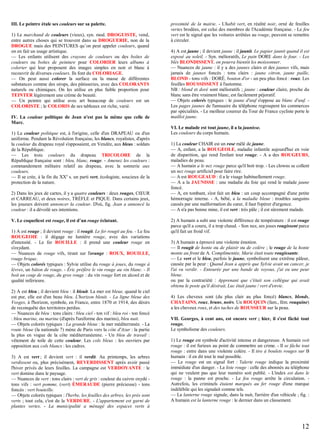 III. Le peintre étale ses couleurs sur sa palette.
1) Le marchand de couleurs (vieux), syn. mod. DROGUISTE, vend,
entre autres choses qui se trouvent dans sa DROGUERIE, non de la
DROGUE mais des PEINTURES qu’on peut appeler couleurs, quand
on en fait un usage artistique.
— Les enfants utilisent des crayons de couleurs ou des boîtes de
couleurs ou boîtes de peinture pour COLORIER leurs albums à
colorier qui leur proposent des images simples en noir et blanc à
recouvrir de diverses couleurs. Ils font du COLORIAGE.
— On peut aussi colorer la surface ou la masse de différentes
substances comme des sirops, des pâtisseries, avec des COLORANTS
naturels ou chimiques. On les utilise en plus faible proportion pour
TEINTER légèrement une crème de beauté.
— Un peintre qui utilise avec art beaucoup de couleurs est un
COLORISTE ; le COLORIS de ses tableaux est riche, varié.
IV. La couleur politique de Jean n'est pas la même que celle de
Marc.
1) La couleur politique est, à l'origine, celle d'un DRAPEAU ou d'un
uniforme. Pendant la Révolution française, les blancs, royalistes, d'après
la couleur du drapeau royal s'opposaient, en Vendée, aux bleus : soldats
de la République.
— Les trois couleurs du drapeau TRICOLORE de la
République française sont : bleu, blanc, rouge. - Amenez les couleurs :
commandement militaire relatif au drapeau, avec la sonnerie aux
couleurs.
— Il se crée, à la fin du XXe s. un parti vert, écologiste, soucieux de la
protection de la nature.
2) Dans les jeux de cartes, il y a quatre couleurs : deux rouges, CŒUR
et CARREAU, et deux noires, TRÈFLE et PIQUE. Dans certains jeux,
les joueurs doivent annoncer la couleur. D'où, fig. Jean a annoncé la
couleur : il a dévoilé ses intentions.
V. Le coquelicot est rouge, il est d’un rouge éclatant.
1) A est rouge ; il devient rouge : il rougit. Le fer rougit au feu. - Le feu
ROUGEOIE : il dégage ne lumière rouge, avec des variations
d'intensité. - Le fer ROUILLE : il prend une couleur rouge en
s'oxydant.
— Nuances de rouge vifs, tirant sur l'orange : ROUX, ROUILLE,
rouge brique.
— Objets colorés typiques : Sylvie utilise du rouge à joues, du rouge à
lèvres, un bâton de rouge. - Éric préfère le vin rouge au vin blanc. - Il
boit un coup de rouge, du gros rouge : du vin rouge fort en alcool et de
qualité inférieure.
2) A est bleu ; il devient bleu : il bleuit. La mer est bleue, quand le ciel
est pur, elle est d'un beau bleu. L'horizon bleuit. - La ligne bleue des
Vosges, à l'horizon, symbole, en France, entre 1870 et 1914, des désirs
de reconquête des territoires perdus.
— Nuances de bleu : tons clairs : bleu ciel - ton vif : bleu roi - ton foncé
: bleu marine, ou marine (d'après l'uniforme des marins), bleu nuit.
— Objets colorés typiques : La grande bleue : la mer méditerranée. - La
route bleue (la nationale 7) mène de Paris vers la côte d'Azur : la partie
la plus en vogue de la côte méditerranéenne. - Un bleu de travail :
vêtement de toile de cette couleur. Les cols bleus : les ouvriers par
opposition aux cols blancs : les cadres.
3) A est vert ; il devient vert : il verdit. Au printemps, les arbres
verdissent ou, plus précisément, REVERDISSENT après avoir passé
l'hiver privés de leurs feuilles. La campagne est VERDOYANTE : le
vert domine dans le paysage.
— Nuances de vert : tons clairs : vert de gris : couleur du cuivre oxydé tons vifs : vert pomme, (vert) ÉMERAUDE (pierre précieuse) - tons
foncés : vert bouteille.
— Objets colorés typiques : l'herbe, les feuilles des arbres, les prés sont
verts ; tout cela, c'est de la VERDURE. - L'appartement est garni de
plantes vertes. - La municipalité a ménagé des espaces verts à

proximité de la mairie. - L'habit vert, en réalité noir, orné de feuilles
vertes brodées, est celui des membres de l'Académie française. - Le feu
vert est le signal que les voitures arrêtées au rouge, peuvent se remettre
à circuler.
4) A est jaune ; il devient jaune : il jaunit. Le papier jaunit quand il est
exposé au soleil. - Syn. mélioratifs, Le pain DORE dans le four. - Les
blés BLONDISSENT, on pourra bientôt les moissonner.
— Nuances de jaune : il y a des jaunes clairs et des jaunes vifs, mais
jamais de jaunes foncés : tons clairs : jaune citron, jaune paille,
BLOND - tons vifs : DORÉ, bouton d'or - un peu plus foncé : roux. Les
feuilles ROUSSISSENT à l'automne.
NB : blond et doré sont mélioratifs ; jaune : couleur claire, proche du
blanc sans être vraiment blanc, est facilement péjoratif.
— Objets colorés typiques : le jaune d'œuf s'oppose au blanc d'œuf. Les pages jaunes de l'annuaire du téléphone regroupent les commerces
par spécialités. - Le meilleur coureur du Tour de France cycliste porte le
maillot jaune.
VI. Le malade est tout jaune, il a la jaunisse.
Les couleurs du corps humain.
1) La couleur CHAIR est un rose mêlé de jaune.
— A, enfant, a la ROUGEOLE, maladie infantile aujourd'hui en voie
de disparition, qui rend l'enfant tout rouge. - A a des ROUGEURS,
maladies de peau.
— A humain a le nez rouge parce qu'il boit trop. - Les clowns se collent
un nez rouge artificiel pour faire rire.
— A est ROUGEAUD : il a le visage habituellement rouge.
— A a la JAUNISSE : une maladie du foie qui rend le malade jaune
foncé.
— A, en tombant, s'est fait un bleu : un coup accompagné d'une petite
hémorragie interne. - A, bébé, a la maladie bleue : troubles sanguins
causés par une malformation du cœur, il faut l'opérer d'urgence.
— A n'a pas bonne mine, il est vert : très pâle ; il est sûrement malade.
2) A humain a subi une violente différence de température : il est rouge
parce qu'il a couru, il a trop chaud. - Son nez, ses joues rougissent parce
qu'il fait un froid vif.
3) A humain a éprouvé une violente émotion.
— Il rougit de honte ou de plaisir ou de colère ; le rouge de la honte
monte au front de A. Complimentée, Marie était toute rougissante.
— Le vert et le bleu, parfois le jaune, symbolisent une extrême pâleur,
causée par la peur : Quand Jean a appris que Sylvie avait un cancer, je
l'ai vu verdir. - Entourée par une bande de voyous, j'ai eu une peur
bleue.
ou par la contrariété : Apprenant que c'était son collègue qui avait
obtenu le poste qu'il désirait, Luc était jaune / vert d'envie.
4) Les cheveux sont (du plus clair au plus foncé) blancs, blonds,
CHATAINS, roux, bruns, noirs. Un ROUQUIN (fam., fém. rouquine)
a les cheveux roux, et des taches de ROUSSEUR sur la peau.
VII. Georges, à cent ans, est encore vert ; hier, il s'est fâché tout
rouge.
Le symbolisme des couleurs.
1) Le rouge est symbole d'activité intense et dangereuse. A humain voit
rouge : il est furieux au point de commettre un crime. - Il se fâche tout
rouge : entre dans une violente colère. - Il tire à boulets rouges sur B
humain : il en dit tout le mal possible.
— Le rouge est un signal fort : l'alerte rouge indique la proximité
immédiate d'un danger. - La liste rouge : celle des abonnés au téléphone
qui ne veulent pas que leur numéro soit publié. - L'index est dans le
rouge : la panne est proche. - Le feu rouge arrête la circulation. Autrefois, les criminels étaient marqués au fer rouge d'une marque
indélébile qui les signalait comme tels.
— La lanterne rouge signale, dans la nuit, l'arrière d'un véhicule ; fig. :
A humain est la lanterne rouge : le dernier dans un classement.

12

 