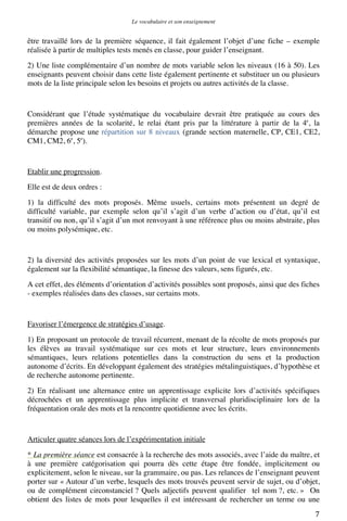 Le vocabulaire et son enseignement	
  

être travaillé lors de la première séquence, il fait également l’objet d’une fiche – exemple
réalisée à partir de multiples tests menés en classe, pour guider l’enseignant.
2) Une liste complémentaire d’un nombre de mots variable selon les niveaux (16 à 50). Les
enseignants peuvent choisir dans cette liste également pertinente et substituer un ou plusieurs
mots de la liste principale selon les besoins et projets ou autres activités de la classe.

Considérant que l’étude systématique du vocabulaire devrait être pratiquée au cours des
premières années de la scolarité, le relai étant pris par la littérature à partir de la 4e, la
démarche propose une répartition sur 8 niveaux (grande section maternelle, CP, CE1, CE2,
CM1, CM2, 6e, 5e).

Etablir une progression.
Elle est de deux ordres :
1) la difficulté des mots proposés. Même usuels, certains mots présentent un degré de
difficulté variable, par exemple selon qu’il s’agit d’un verbe d’action ou d’état, qu’il est
transitif ou non, qu’il s’agit d’un mot renvoyant à une référence plus ou moins abstraite, plus
ou moins polysémique, etc.

2) la diversité des activités proposées sur les mots d’un point de vue lexical et syntaxique,
également sur la flexibilité sémantique, la finesse des valeurs, sens figurés, etc.
A cet effet, des éléments d’orientation d’activités possibles sont proposés, ainsi que des fiches
- exemples réalisées dans des classes, sur certains mots.

Favoriser l’émergence de stratégies d’usage.
1) En proposant un protocole de travail récurrent, menant de la récolte de mots proposés par
les élèves au travail systématique sur ces mots et leur structure, leurs environnements
sémantiques, leurs relations potentielles dans la construction du sens et la production
autonome d’écrits. En développant également des stratégies métalinguistiques, d’hypothèse et
de recherche autonome pertinente.
2) En réalisant une alternance entre un apprentissage explicite lors d’activités spécifiques
décrochées et un apprentissage plus implicite et transversal pluridisciplinaire lors de la
fréquentation orale des mots et la rencontre quotidienne avec les écrits.

Articuler quatre séances lors de l’expérimentation initiale
* La première séance est consacrée à la recherche des mots associés, avec l’aide du maître, et
à une première catégorisation qui pourra dès cette étape être fondée, implicitement ou
explicitement, selon le niveau, sur la grammaire, ou pas. Les relances de l’enseignant peuvent
porter sur « Autour d’un verbe, lesquels des mots trouvés peuvent servir de sujet, ou d’objet,
ou de complément circonstanciel ? Quels adjectifs peuvent qualifier tel nom ?, etc. » On
obtient des listes de mots pour lesquelles il est intéressant de rechercher un terme ou une
	
  

7	
  

 