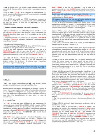 — PR Ne réveillez pas le chat qui dort : quand tout parait calme, malgré
des motifs de discorde, ne faites rien qui puisse à nouveau provoquer un
conflit.
— Fig. C donne l'ÉVEIL à A : il l’alerte sur un danger possible. – C
éveille la curiosité, l’intelligence de A. D’où, un enfant est très éveillé
(pour son âge) : vif, intelligent.
4) Le JOUR qui précède une NUIT (normalement consacrée au
sommeil) est la veille du jour suivant cette nuit. Ant. le LENDEMAIN.
Le jour qui précède la veille est l'AVANT-VEILLE. Ant. le
SURLENDEMAIN.
V. La mère veille sur son enfant ; elle veille à sa sécurité.
1) Face à un RISQUE ou à un DANGER potentiels, A veille : il ne dort
pas. Un VEILLEUR de nuit a pour métier de GARDER les entrées d'un
immeuble, d'un hôtel, d'une usine, etc. Il est remplacé le jour par des
VIGILES.
— La qualité principale d’un veilleur ou d’un vigile est la VIGILANCE
; il doit être VIGILANT, toujours en éveil, attentif à tout ce qui pourrait
se produire d’anormal.
2) A veille sur B humain ou concret.
— Si B est en danger, A prend SOIN de B, fait ATTENTION à B, ne le
quitte pas des yeux, pour qu'il ne lui arrive rien de mal.
— Si B est plutôt dangereux qu'en danger, on dira que A le
SURVEILLE pour qu'il ne fasse rien de mal. - À l'école, les
SURVEILLANTS veillent sur les élèves pendant les récréations ou en
l'absence des maîtres. Les élèves sont sous leur SURVEILLANCE.
3) A veille à B abstrait : il PENSE à B, n'oublie pas B. Veillez à la
propreté de vos vêtements, veillez à ce que vos vêtements soient
propres, veillez à être à l'heure. - A veille au grain : il prend ses
précautions en prévision d'un danger.
Contrairement aux apparences, bienveillant et malveillant ne sont pas de
la famille de veiller mais de celle de vouloir. Voir l’article VOULOIR.

EAU, n.f.
AQU- : base savante d'origine latine, HYDR- : base savante d’origine
grecque servant à former des mots exprimant l'idée d'eau.
GR Le mot eau est employé généralement au singulier. Les eaux se
trouve dans certains emplois vieux et litt. : L'esprit de Dieu planait sur
les eaux (Bible). Il est obligatoire dans quelques loc. figées : les grandes
eaux dans le parc d'un château, prendre les eaux (thermales), perdre les
eaux (lors d'un accouchement), les eaux usées, les eaux de
ruissellement.
I. Le cycle de l'eau.
1) L'EAU est l’un des quatre ÉLÉMENTS que distinguaient les
Anciens, les autres étant le FEU, la TERRE, et l'AIR. L'eau des MERS et
des OCÉANS recouvre la plus grande partie de la planète Terre. Les
chimistes ont découvert que l'eau se compose d'un volume d'OXYGÈNE
pour deux volumes d'HYDROGÈNE. Dans les conditions ordinaires de
température, elle se présente à l'état LIQUIDE (adj.). C'est le liquide
(nom) le plus répandu sur la terre.
2) Il PLEUT (du v. impers. pleuvoir) : Il tombe de l'eau (fam.). L'eau
tombe du ciel, plus précisément des NUAGES, composés d'un
BROUILLARD résultant de la condensation de la VAPEUR d’eau. S'il
n'y a pas de vent, les GOUTTES de PLUIE qui sont de petites masses
d'eau arrondies, toutes semblables, tombent verticalement. - Des

GOUTTIÈRES en bas des toits recueillent l’eau de pluie et la
conduisent vers le sol. - Une AVERSE est une pluie brève et intense. Quand le temps est PLUVIEUX, on peut se protéger de la pluie avec un
PARAPLUIE.
Pour les mots de la famille d’averse, voir l’article COULER.
— Le matin, sans qu'il pleuve, de fines GOUTTELETTES d'eau se
déposent sur le sol : c'est la ROSÉE.
NB : rosée et arroser (voir plus loin) sont de la même famille ; ils n’ont
aucun lien étymologique avec rose (article FLEUR).
— Fig. A et B se ressemblent comme deux gouttes d'eau : sont
exactement semblables. - A humain n’est pas tombé de la dernière pluie
: il vit depuis assez longtemps pour avoir de l'expérience. - Ce poisson
est frais comme la rosée : tout frais, il vient d'être pêché.
3) L'eau COULE sur une surface oblique. Elle se déplace de haut en bas
en suivant la pente, plus ou moins rapidement selon que celle-ci est plus
ou moins forte : c'est de l'eau courante, syn. de l'eau vive. Elle forme des
cours d'eau : des RIVIÈRES, des FLEUVES qui entraînent des objets
légers au fil de l'eau. L’eau qui coule est un symbole du temps qui passe
: Il passera de l'eau sous le pont avant un évènement prévu : il faudra
attendre longtemps.
— Les cours d’eau creusent le LIT ou ils coulent, et leur VALLÉE est
l’espace en pente de part et d’autre de ce lit.
4) Lorsque l'eau atteint le fond d'un volume creux, et qu'elle ne peut pas
couler plus bas, elle a atteint son point d'équilibre et forme un LAC, plus
ou moins grand, naturel, sauf dans le cas de lac de barrage formé en
barrant un cours d'eau pour en ralentir le cours et disposer d'une grande
quantité d'eau, soit pour approvisionner une ville, soit pour faire de
l'électricité.
5) L'eau est plus ou moins profonde. Elle a un fond et une surface qui
reflète les objets comme un miroir quand elle est calme et
convenablement éclairée. Elle n'a pas de forme par elle même, épouse
celle de son contenant et des objets durs qui y pénètrent et redevient une
masse indifférenciée quand on les en retire, d'où fig. un coup d'épée
dans l'eau : une action inutile.
6) L'eau BOUT à partir de 100 degrés centigrades et au-dessus. En la
portant à ÉBULLITION, on obtient de grandes quantités de vapeur
d'eau qu'on peut utiliser pour faire cuire des aliments ou repasser du
linge à la vapeur, ou faire fonctionner des machines à vapeur (les
locomotives d'autrefois), des bateaux à vapeur, auxquels on peut faire
faire demi-tour en renversant la vapeur. – Fig. Sylvie a fait ses courses à
toute vapeur : le plus vite possible, syn. à toute vitesse.
— L'eau S’ÉVAPORE aussi au contact de l'air, surtout quand il est
chaud ou qu'il y a du vent. Ce qui était MOUILLÉ SÈCHE, devient
SEC. L'eau a disparu par ÉVAPORATION : elle est passée à l'état
GAZEUX sous forme de vapeur d'eau qui s'accumule dans l'atmosphère
et se condense en nuages qui, de nouveau donnent de la pluie, et le cycle
recommence.
— NB : Un VAPORISATEUR ne produit pas de la vapeur mais de
fines gouttelettes de liquide et sert notamment à VAPORISER du
parfum.
— Fig. Une personne évaporée ne pense à rien de sérieux. C'est une tête
en l'air.
7) L'eau GÈLE à partir de 0 degré centigrade et au-dessous ; elle se
transforme en GLACE.
— En hiver, quand il fait très froid, il NEIGE (v. impers.), les
gouttelettes de brouillard des nuages deviennent de la NEIGE (nom)
très blanche. Certaines hautes montagnes sont couvertes de neiges
éternelles qui ne fondent même pas l'été. Leurs sommets sont
NEIGEUX. Des pistes de SKI bien ENNEIGÉES permettent de
SKIER, de glisser sur la neige au moyen de skis. Les hôteliers des
villages de montagne se réjouissent de l'ENNEIGEMENT des pistes.
— Fig. Le cuisinier bat des blancs d'œufs en neige pour faire un
entremets : des œufs à la neige ; les blancs d'œufs battus se remplissent
de petites bulles qui les font ressembler à de la neige.

14

 
