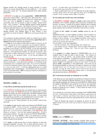 l'époque actuelle. Syn. l'époque passée, le passé, autrefois. Le monde
d'hier et le monde d'aujourd'hui sont bien différents ! - Ils s'aiment
aujourd'hui comme hier : ils s'aiment maintenant de la même manière
qu'autrefois.
3) DEMAIN est le jour qui suivra aujourd'hui. - APRÈS-DEMAIN,
après-après demain (fam.) : dans deux jours, dans trois jours. - Avec
précision du moment : demain matin, demain soir, demain après-midi. Vous avez toute la journée de demain pour réfléchir. - Il pleut
aujourd'hui, mais d'ici (à) demain, le temps va changer. Demain il fera
beau. - Alors, à demain ! : formule employée quand on quitte quelqu'un
qu'on va revoir le jour suivant. - Fig. Demain il fera jour : demain nous
aurons les idées plus claires, et les circonstances auront changé.
— Par extension, demain peut aussi signifier l'époque qui suivra
l'époque actuelle. Syn. l'époque future, le futur, l'avenir. À quoi
ressemblera le monde de demain ? - PR Nul ne sait de quoi demain sera
fait.
4) La personne qui parle prend pour repère un moment de son choix,
dans le passé ou dans l'avenir. Les trois adverbes aujourd'hui, hier et
demain laissent alors respectivement la place à :
— Ce jour-là, le jour passé ou futur dont on parle. Ce jour-là, j'ai été
absent. - Ce jour-là, on verra ce qu'on fera, on a le temps d'y réfléchir.
— La VEILLE, le jour qui a précédé ou précédera ce jour-là, le jour
précédent, le jour d'avant. L'AVANT-VEILLE : le jour qui a précédé la
veille. - Il est mort lundi dernier, alors qu'il était arrivé la veille, donc
dimanche. - Avec précision du moment : la veille dans la matinée / dans
l’après midi, la veille à huit heures, la veille au soir. - C'est pas demain
la veille que je lui répondrai (fam.) : je ne suis pas disposé à lui
répondre de sitôt.
— Le LENDEMAIN, le jour qui a suivi ou suivra ce jour-là, le jour
suivant, le jour d'après. - Le SURLENDEMAIN : le jour qui a suivi ou
suivra le lendemain. - Avec précision du moment : Le lendemain matin,
le lendemain soir, le lendemain après-midi. - Il est arrivé un dimanche,
il est mort le lendemain (même), donc un lundi. - Du jour au lendemain,
il a cessé de nous écrire : il écrivait régulièrement puis il a arrêté
brusquement toute correspondance. - On dit parfois que les lendemains
de fête sont souvent tristes. - PR Il ne faut pas remettre au lendemain ce
qu'on peut faire le jour même.

au soir …Le matin même, nous l'attendions encore. - Le matin / Le soir
de son arrivée nous avons fêté son retour.
— Matin se prête mieux que soir à l’expression de la date imprécise :
Un beau matin, Pierre est arrivé (pas *un beau soir). En parlant de
l’avenir : Un de ces quatre matins, (fam.) il repartira.
II. Une matinée de travail et une soirée de détente.
1) MATINÉE et SOIRÉE s'opposent à matin et soir comme JOUR à
JOURNÉE, AN à ANNÉE, périodes utiles où peuvent se dérouler des
activités ; la matinée : la partie de la journée comprise entre le moment
où on se lève et celui où on prend le déjeuner de midi ; la soirée, la
partie comprise entre le moment où l'on dîne et celui où l'on se couche.
2) Emploi de soir / matin et de soirée / matinée comme loc. adv. de
temps.
Possibilité de choix : Le matin s'oppose à pendant / dans la matinée, en
début, en fin de matinée, au milieu de la matinée. Le matin / Dans la
matinée, je fais le ménage. - Le soir s'oppose à pendant / dans la soirée,
en début, en fin de soirée, au milieu de la soirée. Le soir / Dans la
soirée, je lis et je fais mon courrier.
Cas où matinée / soirée sont impossibles :
— avec hier et demain : hier / demain matin, hier / demain soir.
— avec chaque, tous les : Chaque matin / Tous les matins, Pierre fait de
la gymnastique. - Chaque soir / Tous les soirs, Pierre regarde la
télévision.
3) La matinée et la soirée s'opposent à l'APRÈS-MIDI (n.m. ou f.)
comprise entre le repas de midi et celui du soir. - Une matinée de
travail, une soirée de détente : une matinée passée à travailler, une
soirée passée à se détendre. - A humain fait la grasse matinée : il reste
au lit toute la matinée. - Un spectacle en matinée ou simplement une
matinée s'oppose à un spectacle en soirée ou à une soirée. Il avait lieu
jadis le matin ; aujourd'hui, il a lieu l'après-midi. - Une soirée est un
divertissement théâtral ou autre qui a lieu après le repas du soir et dont
on rentre tard le soir. Ce soir, Jean va en soirée, il va à une soirée
dansante, en tenue de soirée. Sylvie a mis sa robe du soir ou, syn. sa
robe de soirée. On leur souhaite une « Bonne soirée ! ». Les amis qu’ils
rencontreront leur diront « BONSOIR ! »
III. À trois heures du matin, un cauchemar m’a réveillé.

MATIN et SOIR, n.m.
I. Chez Pierre, la télévision marche du matin au soir.
1) Le MATIN est le début du jour, les moments plus ou moins proches
du lever du soleil, et le SOIR la fin du jour, les moments plus ou moins
proches du coucher du soleil. On peut alors voir briller la planète Vénus
appelée tantôt l’étoile du soir, tantôt l’étoile du matin. - Le petit matin
est la période qui précède et suit immédiatement le lever du soleil. - Le
soir tombe / descend quand le soleil est près de son coucher.
— Du matin au soir : toute la journée ; du soir au matin : toute la nuit,
sans arrêt.
2) Le matin et le soir sont des repères qui rythment la JOURNÉE de part
et d’autre de MIDI. - Pierre est du soir : sa période de plus grande
activité est le soir. - Jean est du matin : il aime mieux travailler le matin
que le soir : il se lève de bon / grand matin ; il est MATINAL. Déjà
debout à six heures ! Vous êtes bien matinal aujourd'hui. - Il fait sa
gymnastique matinale. - Le repas du matin est le PETIT DÉJEUNER. Le repas du soir est le DÎNER. - Alice a un médicament à prendre
matin, midi et soir. - Un journal du matin s'oppose à un journal du soir,
selon le moment de leur parution.
3) Un matin, un soir peuvent dire, de façon imprécise, la date d'un
évènement inattendu. Un matin / Par un matin glacial de février…Un
soir / Par un beau soir d’été, Pierre est arrivé sans prévenir. - La veille

1) De même que jour peut signifier une période de 24 heures de minuit à
minuit, et pas seulement la période lumineuse de ces 24 heures, matin
peut signifier la période de 12 heures qui va de MINUIT à MIDI, quand
on compte les HEURES en deux séries de 12 et non en une seule série
de 24. - Une heure du matin est la première heure du lendemain,
puisqu’on change de jour à minuit. - À trois heures du matin, on est
encore en pleine nuit.
2) La période qui va de midi à minuit est partagée entre l'APRÈS-MIDI
et le soir : il est une heure, deux heures, trois heures, quatre heures de
l’après midi ; six heures, sept heures, huit, neuf, dix, onze heures du
soir. - On hésite pour cinq heures qui peut être dit de l’après-midi ou du
soir.
— Dans les horaires des moyens de transport, les heures de midi à
minuit vont de 13 h à 23 h. Vous avez un train à 15 heures et un autre à
22 heures.

PÈRE, n.m. et MÈRE, n.f.
PAT(E)R-, MAT(E)R- : bases savantes d’origine latine servant à
former des mots exprimant respectivement les idées de père et de mère.
Pour patrie et sa famille, voir l’article PAYS.

23

 