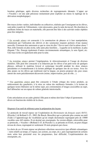 Le vocabulaire et son enseignement	
  

locution générique, après diverses recherches de regroupements tâtonnés. L’appui sur
« Vocalire » est une aide précieuse (notamment pour exploiter au mieux le repérage de la
dérivation morphologique).

Des traces écrites variées, individuelles ou collectives, réalisées par l’enseignant ou les élèves,
sont utiles à partir de l’élémentaire, voire nécessaires, pour la suite du travail. On cherchera la
meilleure forme de traces en maternelle, elle peuvent être liées à des activités orales répétées
pour être intégrées.

* La seconde séance est consacrée à la construction de phrases et à leur manipulation,
notamment par l’utilisation des dérivés et des synonymes toujours porteurs d’une nuance
nouvelle. Comment dire autrement ce que tu viens de dire ? Est-ce tout à fait la même chose ?
Non, telle formule est plus écrite, telle autre plus familière… Laquelle est la meilleure, la plus
élégante ? Etc. Emerge également d’autres environnements sémantiques, le sens figuré, etc.
Une trace écrite est également utile pour la suite.

* La troisième séance permet l’imprégnation, le réinvestissement et l’usage de diverses
manières. Elle peut être consacrée à la rédaction par les élèves d’un petit texte de quelques
phrases, utilisant le matériau lexical et syntaxique travaillé pendant les deux séances
précédentes et éventuellement à la lecture publique de quelques uns de ces textes. Avec les
plus jeunes ou les élèves qui maîtrisent mal la langue, on pourra proposer des jeux oraux
autour des mots précédemment découverts (mime, improvisation, jeux de rôle…).

* Une quatrième séance peut être consacrée à l’étude critique des textes produits, au
redressement des gaucheries, à la mise en valeur des meilleures formules, à la lecture de
quelques textes littéraires sur le même sujet, aux commentaires d’images associables au sujet,
bref déboucher sur un espace de culture générale intertextuelle.

Cette articulation est un cadre général. Elle peut et même doit faire l’objet d’ajustements
divers en fonction des réalités de la classe.

Disposer d’un outil de référence pour la préparation des leçons.
Le protocole de travail repose sur l’exploitation du Dictionnaire du français usuel, D.F.U.
(Picoche J. & Rolland J.-Cl., 2002, De Boeck, Bruxelles) qui se présente plus comme un outil
d’aide à l’apprentissage du vocabulaire qu’un simple dictionnaire regroupant près de 15000
vocables sous 442 entrées. Il est destiné aux enseignants. Sa version allégée, retravaillée pour
ce protocole, « Vocalire » (Rolland J.-Cl. & Picoche J.), se présente en livrets, un pour chaque
niveau de classe, regroupant ici seulement 18 mots proposés par classe.
Le choix de ces 18 mots repose sur plusieurs sélections successives (par affinités sémantiques
– mots relatifs au temps, à l’espace, aux actions, au corps, etc.), puis regroupement de certains
mots selon leur proximité avec les programmes, leur difficulté, l’expérimentation des
enseignants, etc.
	
  

8	
  

 