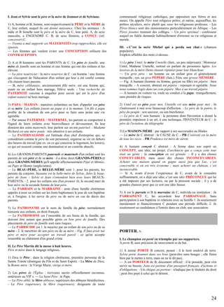 I. Jean et Sylvie sont le père et la mère de Jeannot et de Sylviane.
1) A, homme et B, femme, sont respectivement le PÈRE et la MÈRE de
C, leur enfant, auquel ils ont donné naissance. Chez les animaux : A
mâle et B femelle sont le père et la mère de C, leur petit. A, de sexe
masculin, a ENGENDRÉ C. B, de sexe féminin, a CONÇU (inf.
concevoir) C.
— Yvonne a mal supporté ses MATERNITÉS trop rapprochées, elle est
épuisée.
— Les femmes qui veulent éviter une CONCEPTION utilisent des
CONTRACEPTIFS.

communauté religieuse catholique, par opposition aux frères et aux
sœurs. On appelle Père tout religieux prêtre, et même, aujourd'hui, les
prêtres séculiers, mère plutôt que sœur les religieuses professes. - Les
Pères blancs sont des missionnaires particulièrement en Afrique. - Les
Pères jésuites tiennent des collèges. – Un père spirituel : confesseur
auquel un fidèle demande habituellement d'orienter sa vie religieuse et
morale.
III. « C’est la mère Michel qui a perdu son chat » (chanson
populaire).
Emplois affaiblis des mots ci-dessus.

2) A et B humains sont les PARENTS de C. Un père de famille, une
mère de famille sont un homme et une femme qui ont des enfants et les
élèvent.
— Le père nourricier / la mère nourrice de C : un homme / une femme
qui s'occupent de l'éducation d'un enfant qui leur a été confié comme
s'ils étaient leurs parents.
— B, mère célibataire, anciennement fille mère, est une femme qui,
ayant eu un enfant hors mariage, l'élève seule. - Une recherche de
PATERNITÉ consiste à enquêter pour savoir qui est le père d'un
enfant naturel né hors mariage.

1) Le père Untel, la mère Unetelle (fam., un peu méprisant) : Monsieur
Untel, Madame Unetelle, surtout en parlant de personnes âgées. Les
lessives de la mère Denis étaient réputées pour leur blancheur.
— Un gros père : un homme ou un enfant gros et généralement
tranquille ; syn. un gros PÉPÈRE (fam.). Fém. une grosse MÉMÈRE.
— Fig. A humain (homme ou femme, garçon ou fille) est pépère : bien
tranquille. - A concret, abstrait est pépère : reposant et agréable. Nous
nous sommes logés dans un coin pépère. Max a un travail pépère.
— A humain en voiture va, roule ou conduit à la papa : tranquillement,
sans prendre de risques.

3) PAPA / MAMAN : manières enfantines ou fam. d'appeler son père
et sa mère. Les enfants jouent au papa et à la maman. Un fils à papa
profite de la situation de son père pour se faire sans peine une vie
agréable.
— Par amour PATERNEL / MATERNEL, les parents se comportent à
l'égard de leurs enfants avec bienveillance et dévouement. Ils leur
donnent des soins maternels, leur parlent sur un ton paternel. - Madame
Richard est une mère poule : très attentive à ses enfants.
— Le PATERNALISME est l'attitude d'un chef d'entreprise qui, se
considérant comme le père de son personnel, organise sa vie en dehors
des heures de travail (par ex. en ce qui concerne le logement, les loisirs),
ce qui est ressenti comme une domination et un contrôle abusifs.

2) Untel est un père pour moi, Unetelle est une mère pour moi : ils
s'intéressent à moi avec beaucoup d'affection. - Le père de la patrie, le
père du peuple : son sauveur, ou son bienfaiteur.
— Le père de C non humain : la personne dont l'invention a donné la
première impulsion à un art, à une technique, l'INVENTEUR de C : le
père de l'aviation, du télégraphe.

4) Les GRANDS-PARENTS paternels et maternels d'un enfant sont les
parents de son père et de sa mère : il a donc deux GRANDS-PÈRES et
deux GRANDS-MÈRES qu'il appelle affectueusement Pépé et Mémée,
ou Papy et Mamie (anglicismes).
— Le BEAU-PÈRE, la BELLE-MÈRE sont 1. pour les parents, les
parents du conjoint. Suzanne est la belle-mère de Sylvie, Jules le beaupère de Jean. - Sylvie et Jean s'entendent bien avec leurs BEAUXPARENTS. - 2. pour les enfants nés d'un premier lit, le second mari de
leur mère ou la seconde femme de leur père.
— Le PARRAIN et la MARRAINE : amis d'une famille chrétienne
appelés à tenir un enfant sur les fonts baptismaux le jour de son baptême
et, à l'origine, à lui servir de père ou de mère en cas de décès des
parents.
5) Le PATRONYME est le nom de famille du père, normalement
transmis aux enfants, en droit français.
— Le PATRIMOINE est l’ensemble de ses biens de la famille, qui
doivent être autant que possible gérés en bon père de famille. Des
placements de père de famille sont sans risques.
— Le PARRICIDE est 1. le meurtre par un enfant de son père ou de sa
mère - 2. le meurtrier de son père ou de sa mère. - Fig. Il faut avoir tué
père et mère pour accepter un travail pareil : ce qu'on accepte
ressemble au châtiment d'un grand crime.
II. Le Père Martin dit la messe à huit heures.
Père et mère dans le langage religieux.
1) Dieu le Père : dans la religion chrétienne, première personne de la
Sainte Trinité (distingué du Fils et du Saint Esprit). - La Mère de Dieu,
la Bonne mère : la Vierge Marie, vierge et mère.
2) Les pères de l'Église : écrivains sacrés officiellement reconnus,
antérieurs au VIIe s. — Le Saint Père : le Pape.
— Le Père abbé, la Mère abbesse, supérieurs des abbayes bénédictines.
- Le Père (supérieur), la Mère (supérieure), dirigeants de toute

3) La MAISON-MÈRE : par rapport à ses succursales ou filiales.
— La mère de C abstrait : la CAUSE de C. - PR L'oisiveté est la mère
de tous les vices. - PR Prudence est mère de sûreté.
4) A humain conçoit C abstrait : A forme dans son esprit un
CONCEPT, une idée, un projet. L'architecte qui a conçu cette tour
était un génie ; la conception en est géniale. – Il y a des choses
CONCEVABLES, mais aussi des choses INCONCEVABLES.
Acheter une maison quand on gagne aussi peu que Luc, c’est
concevable si on est très économe ; mais acheter un château, c’est
inconcevable.
— Si A, avant d’avoir l’expérience de C, avant de le connaître
suffisamment, en a déjà une idée, c’est une idée PRÉCONÇUE qui lui
a été imposée par ses lectures, ou par la pression sociale ; il y a de
grandes chances pour que ce soit une idée fausse.
5) A est le parrain et B la marraine de C, individu ou institution : ils
PARRAINENT C, lui accordent leur PARRAINAGE. Sans
participation à son baptême ni relations avec sa famille 1. ils soutiennent
moralement et financièrement C pendant une période difficile. 2. ils
soutiennent sa candidature à l'entrée dans un club, une association.

PORTER, v.
I. Le champion est porté en triomphe par ses supporters.
A porte B, sans précision de mouvement ni de but.
1) A animé PORTE B concret, pesant : il le tient soulevé de terre.
Sylvie porte Jeannot dans ses bras (peut-être sans bouger ; elle finira
bien par le mettre à terre, mais on ne le dit pas).
— A est PORTEUR de B, document officiel : il le possède, peut s'en
servir au besoin. Jean est porteur d'un passeport français, d'actions et
d'obligations. - Un chèque au porteur : n'indique pas le titulaire du droit
; peut être payé à celui qui le détient.

24

 