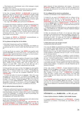 — D'un homme qui rit discrètement, sans se faire remarquer, on peut
dire qu'il rit dans sa barbe.
— A bébé rit aux anges tout seul, doucement, sans raison apparente.
— PR Le rire est le propre de l'homme : aucun animal ne rit.

(péjor.) plaisante de façon prétentieuse, mal à propos. - Un mauvais
PLAISANT s’amuse et cherche à amuser ses amis aux dépens de sa
victime par des plaisanteries ou des farces qui ne sont pas innocentes
mais offensantes.

2) Syn. fam. A humain RIGOLE ; la RIGOLADE est souvent un
phénomène collectif, le fait de gens qui S'AMUSENT ensemble et rient
d'autant plus fort de quelque chose ou quelqu’un qu'ils trouvent
AMUSANT, syn. fam. RIGOLO (f. rigolote). Nous avons bien ri. Syn.
fam. On a bien rigolé : nous nous sentons détendus et heureux après
une bonne rigolade. - PR Plus on est de fous plus on rit.
— Syn. vulg. A SE MARRE, parce qu'il trouve B MARRANT.

IV. Les collègues de Luc rient de ses prétentions.
A humain rit de B humain, ou des comportements de B.

3) A humain peut exprimer sa gaîté par un simple mouvement des lèvres
accompagné d'une certaine expression des yeux, le SOURIRE. A
SOURIT, il a le sourire (fam.) : on voit qu'il est content. Il agit le
sourire aux lèvres (litt.) - Un large sourire exprime mieux la joie qu'un
petit sourire. - A sourit à B humain : il lui fait un gracieux sourire, un
beau sourire, par amabilité, un sourire aimable, pour lui montrer qu'il
est heureux de le voir. - Fig. La chance me sourit : je vois à certains
signes qu'elle veut me favoriser.
4) A humain est RIEUR ou SOURIANT occasionnellement, ou
habituellement, parce qu'il a un caractère GAI.

1) A rit de B : syn. usuel, A SE MOQUE de B. Les collègues de Luc
qui prétend devenir directeur se moquent de lui, syn. fam. ils SE
FICHENT de lui, syn. vulg. ils SE FOUTENT de lui. Leurs
MOQUERIES sont cruelles. Ils lui parlent d’un ton MOQUEUR. - Ils
le trouvent ridicule (adj.) et le RIDICULISENT ; syn. Ils le tournent
en ridicule (nom). - PR Le ridicule tue : On peut faire beaucoup de tort
à quelqu'un en le tournant en ridicule.
— La personne dont on se moque peut en rire, mais peut-être qu'elle rit
jaune : fait semblant de rire, sans plaisir. Elle peut simplement répliquer
: PR Rira bien qui rira le dernier.
2) Dans une discussion où B fait à A un récit que celui-ci juge
mensonger ou des propositions qu'il juge inacceptables. A peut dire à B :
Sans rire ? Ou : Laissez-moi rire ! : vous parlez SÉRIEUSEMENT ? je
ne peux pas le croire. - La somme que vous m'offrez est ridicule (pas
raisonnable parce que trop petite, ou trop grosse), syn. DÉRISOIRE
(pas raisonnable, parce que trop petite).

II. Les grimaces du singe font rire les enfants.
1) B fait rire A humain parce que B est COMIQUE.
— B peut être un être vivant, une chose, une parole, une situation, ou
une personne qui fait rire sans le vouloir. Que faut-il pour que A rie de
B?
2) Il faut que B crée une surprise. L'adj. DRÔLE peut signifier tantôt
seulement BIZARRE. Luc est un drôle de type ; c'est drôle qu'il se soit
fâché avec Marc, tantôt à la fois bizarre et comique. Le clown est drôle ;
la DRÔLERIE de B, c'est sa bizarrerie comique.
3) Il faut que A humain se sente supérieur à B quand il trouve B risible
ou, syn. intensif, RIDICULE : en désaccord avec ce que la société et
lui-même juge normal, convenable ; A peut aller jusqu'à mépriser B.
Marie s'habille de façon ridicule (adj.). Elle est risible avec son
chapeau à la mode 1900. - Marie est une bonne fille mais elle a
quelques ridicules (nom) : quelques comportements qui font rire.
4) Il faut que B ne soit ni grave ni triste. Paul amuse Luc peut signifier
tantôt « Paul fait perdre son temps à Luc », tantôt « Paul fait rire Luc,
ÉGAYE Luc ». - Jeannot s'amuse avec ses jouets : ça l'empêche de
s'ennuyer, mais ce n'est pas une occupation SÉRIEUSE, c’est un
AMUSEMENT.
— Le clown qui tombe à la renverse est amusant. - Mais s'il se casse
une jambe il n'y a pas de quoi rire. - La situation n'est pas drôle ! : elle
est SÉRIEUSE. - B peut s'excuser d'avoir fait quelque chose d'anormal
en disant : C'est pour rire ! A peut lui répliquer : Moi, je ne ris pas. Je
suis sérieux, je parle SÉRIEUSEMENT. - Quand survient un incident
désagréable, on peut dire : Il vaut mieux en rire que d'en pleurer. - PR
Tel qui rit vendredi, dimanche pleurera : un malheur est vite arrivé.

V. Marie pleure parce que son père est mort.
A humain pleure pour une raison B.
1) La cause des larmes est généralement psychologique. De même qu'il
est le seul être vivant à rire, l'homme l'est aussi à pleurer. - A pleure
parce qu'il est TRISTE. Mais on peut aussi, sous le coup d'une violente
émotion, pleurer de rage, de dépit, d'attendrissement et même de joie.
Lorsque quelqu'un a tout perdu on dit qu’il n'a plus / il ne lui reste plus
que ses yeux pour pleurer.
— A sent qu'il a envie de pleurer : il voudrait se retenir de pleurer,
retenir ses larmes pour ne pas montrer son émotion, mais il a les larmes
aux yeux : il est sur le point de pleurer ; soudain, il fond en larmes ; il
est en larmes ; il pleure à chaudes larmes.
— A n'a pas versé une larme sur B humain pourtant bien malheureux :
il s'est montré sans pitié. - Ce bas monde est une vallée de larmes disent
certains auteurs religieux : les épreuves y sont plus fréquentes que les
moments de bonheur.
2) Syn. vulg. et péjor. A CHIALE ; s'il passe facilement du rire aux
larmes, c'est Jean qui pleure et Jean qui rit. - Au théâtre, au cinéma, un
spectateur qui s'identifie au héros malheureux pleure, ou du moins
(fam., ironique) a la larme à l'œil. - LARMOYANT est employé
comme adj. péjor. à propos d’une œuvre littéraire, d’un film, dont
l’auteur essaye par des moyens trop faciles d’émouvoir et de faire
pleurer le public.
3) Les PLEURS (nom) le plus souvent au pl., en loc. figées : Marie est
en pleurs (litt.) elle est en larmes, pleure sans retenue. - Si on ferme
cette usine, il y aura des pleurs et des grincements de dents : beaucoup
de gens seront malheureux et mécontents (Citation de l'Évangile passée
en PR).

III. Le métier du clown est de faire rire.
1) B humain, professionnel du spectacle, fait rire A humain.
— Parmi les diverses sortes d'artistes, le CLOWN est un COMIQUE
(nom de personne). - Un auteur comique cultive le genre comique (adj.)
: il écrit des COMÉDIES ; il recherche les types de personnages, de
situations, de mots qui feront rire le public.
En complément, voir l’article SPECTACLE.
2) Sans être des professionnels, certaines personnes ont le talent de faire
rire les autres : B humain est un AMUSEUR.
3) B humain dit des paroles destinées à faire rire : il PLAISANTE, fait
des PLAISANTERIES, a de l'ESPRIT, est SPIRITUEL ; syn. fam., il
BLAGUE, dit des BLAGUES, est BLAGUEUR. - Un PLAISANTIN

VÊTEMENT, n.m., HABILLER, v. et NU, adj. qual.
I. Jean et Sylvie se lèvent et s'habillent ; Sylvie habille Jeannot.
1) A humain HABILLE B humain de C, un VÊTEMENT. - A humain
s'habille de C, un vêtement. - B est habillé, syn. usuel VÊTU, de C, un
vêtement.

26

 