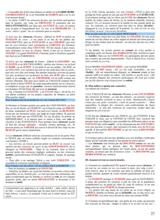 — L'ensemble des habits dont dispose un adulte est sa GARDE-ROBE.
L'HABILLEMENT de A est l'ensemble des HABITS qu'il a sur le dos
à un moment donné.
— Le matin, A MET ses vêtements de jour, syn. les habits qu'il portera
dans la journée, syn. vulg. ses FRINGUES. Il commence par ses
SOUS-VÊTEMENTS, syn. plus rare, son LINGE de corps, en contact
avec la peau et fréquemment lavé. Le soir, il se DÉSHABILLE : il
retire / enlève / quitte / ôte ses vêtements pour se coucher.
2) Jean met des vêtements d'homme : d'abord un SLIP et parfois un
MAILLOT de corps ; à ses pieds et au bas de ses jambes des
CHAUSSETTES, puis un PANTALON et une CHEMISE (qui n'est
pas un sous-vêtement, mais correspond au CORSAGE des femmes),
éventuellement ornée d'une CRAVATE. S'il fait chaud, il peut rester,
sans cérémonie, en bras de chemise. Sinon, il met sur sa chemise un
VESTON. Un grand MANTEAU d’homme, porté à l'extérieur quand il
fait froid est un PARDESSUS.
3) Sylvie met des vêtements de femme : d'abord la LINGERIE : une
CULOTTE et un SOUTIEN-GORGE ; parfois une chemise, ou un fond
de ROBE, ou un JUPON. À ses pieds et sur ses jambes : des BAS, ou
un COLLANT, sous-vêtement qui unit en une seule pièce bas et culotte ;
puis une robe d'un seul tenant, des épaules jusqu'aux environs du genou
(un peu au-dessous ou au-dessus) ou bien une JUPE plus ou moins
ample et un corsage, syn. un CHEMISIER, s'il est taillé comme une
chemise d'homme. Elle peut aussi mettre un TAILLEUR composé d'une
jupe droite et d'une VESTE de coupe masculine portée sur un chemisier,
et remplacer sa jupe par un pantalon, vêtement antérieurement réservé
aux hommes. S'il fait froid, elle sort avec un manteau.
— Fig. A humain est CULOTTÉ, a du CULOT (fam.) : sûr de lui, il a
une pleine confiance en ses propres capacités, de l'audace, au point
d'être parfois impoli.
Pour d’autres mots de la famille de cul, voir l’article DEVANT.
4) Hommes et femmes portent aux pieds des CHAUSSURES, sur leur
tête, en cas de besoin, un CHAPEAU, sur le haut du corps, un TRICOT
de laine, notamment un PULL (ou pull-over) tricoté, un BLOUSON,
fermé par une fermeture éclair, une veste de coupe tailleur. Ils peuvent
serrer leur taille par une CEINTURE. En cas de pluie, ils portent un
IMPERMÉABLE. À la maison pour se mettre à l'aise, une robe de
chambre et des PANTOUFLES. Pour protéger leurs vêtements quand
ils font des travaux salissants : vaisselle, cuisine, jardinage, etc., ils
peuvent porter un TABLIER qui couvre le devant de leur corps ou une
BLOUSE qui le couvre entièrement.
5) Les vêtements diffèrent selon les circonstances où on les porte. Pour
la TENUE plus ou moins codifiée exigée en certaines circonstances,
voir l'article « TENIR ».
— Les ouvriers, au travail, peuvent porter un BLEU de travail. Les
sportifs ont des vêtements de sport, et des SURVÊTEMENTS. Ils se
changent au VESTIAIRE. - Dans la vie courante, Jean et Sylvie
peuvent porter des vêtements négligés, ordinaires, ou des vêtements
habillés, particulièrement ÉLÉGANTS et soignés, marque de prestige
social.
— Pour aller à un mariage, Sylvie a une belle TOILETTE : un
ensemble de vêtements coordonnés et élégants.
Pour d’autres sens de toilette, voir les articles SALE et HABITER.
— Pour les hommes, la cravate et le COSTUME.
— Autrefois, au théâtre, on voyait des femmes en (grande) toilette mais
aujourd'hui, on ne s'habille plus ; ce n'est que pour des cérémonies, des
galas exceptionnels que les femmes se mettent en robe du soir (longue
jusqu'aux pieds, plus ou moins DÉCOLLETÉE et luxueuse) et les
hommes en habit.
Contrairement aux apparences, le verbe habiller – jadis abiller, dérivé
de bille – a une autre étymologie que les mots habit et habiter, issus du
latin habere, « avoir », et auxquels il doit son h initial ajouté au XVe
siècle.

6) Le COU (forme ancienne col, voir l’article « TÊTE ») peut être
protégé du froid, quand on sort, par une ÉCHARPE ou CACHE-COL.
Il est entouré, protégé, mis en valeur, par le COL des vêtements, fixe ou
mobile, de toutes sortes de formes ou de matières (dentelle, fourrure,
velours). Un col montant recouvre la totalité ou une grande partie du
cou. Au contraire, un vêtement peut être plus ou moins décolleté :
dégageant le cou et une partie de la poitrine. La robe de Léa est très
décolletée, et aussi : Léa est très décolletée.
Pour un autre sens de col, voir l’article MONTAGNE.
— Les femmes ornent leur cou d'un bijou, le COLLIER. On met aussi
autour du cou des chiens un collier auquel on attache une laisse pour les
diriger ou une chaîne pour les attacher ; on met aux chevaux un collier
pour les atteler.
7) Au théâtre, les acteurs portent un costume de scène parfois si
compliqué qu'ils ont besoin d'un HABILLEUR (fém. habilleuse) pour
les habiller. Dans un bal COSTUMÉ, les participants doivent porter
des costumes qui sont des déguisements. - Pour le Mardi-Gras, Jeannot
était costumé en cow-boy.
8) Les MODES VESTIMENTAIRES : voir l’article MANIÈRE.
Sylvie a du CHIC (nom) ; elle est chic (adj. invariable) ; un rien
l'habille : elle est naturellement élégante, un vêtement simple et bon
marché suffit à la mettre en valeur ; elle habille ce qu'elle porte : elle
fait paraître élégants des vêtements quelconques, dit Jean qui n'aime
pas qu'elle dépense trop d'argent pour sa toilette.
II. Mon tailleur a épousé une couturière.
Les métiers du vêtement.
1) Un TAILLEUR fait des vêtements d'homme et une COUTURIÈRE
des vêtements de femme : ce sont des artisans ; un (grand) couturier
crée des modèles exclusifs et lance la mode. Mademoiselle Chanel
n'était pas une petite couturière, c'était un grand couturier ! - Mais
aujourd'hui, la plupart des vêtements sont confectionnés de façon
industrielle ; ce sont des vêtements de confection vendus dans des
magasins de prêt à porter.
2) On fait des vêtements avec des TISSUS, syn. des ÉTOFFES. Il faut
TAILLER le tissu, syn. le COUPER (la COUPE d'un vêtement fait
presque toute son élégance), puis assembler les différentes pièces en les
COUSANT (du verbe coudre) : en les réunissant pas des COUTURES,
avec une machine à coudre, plus rarement à la main, avec du fil et une
aiguille. Il faut parfois DÉCOUDRE ce qui est cousu et RECOUDRE
ce qui est décousu.
3) Certaines pièces doivent être doublées avec une doublure, étoffe plus
légère qui les rend plus chauds et leur permet de mieux glisser.
— Les vêtements sont fermés par des BOUTONS cousus sur une des
deux parties, qui se glissent dans les BOUTONNIÈRES
correspondantes, fentes ménagées sur l’autre partie, ou par des petits
crochets, ou encore par des fermetures éclair. - A BOUTONNE puis
DÉBOUTONNE son vêtement.
III. Jeannot est tout nu sous la douche.
1) A humain est complètement NU quand il ne porte aucun vêtement : il
est tout nu, nu comme un ver, nu comme la main, syn. vulg. à poil. Cela n'arrive, dans la vie courante, que dans la solitude ou dans une
grande intimité, pendant de courts instants généralement réservés à la
toilette.
— Un NUDISTE pratique le NUDISME parce qu'il est NATURISTE :
il passe des journées de vacances à part du reste de la population,
complètement nu, au grand air, dans un camp de nudistes, et sur une
plage réservée où sa NUDITÉ ne choque personne.
— Un peintre fait une étude de nu, peint un nu (n.m.) d'après un
MODÈLE, homme ou femme, qui se déshabille, syn. se met nu(e), syn.
se DÉNUDE, et se tient nu(e) devant lui, dans une certaine POSE.
2) A humain est partiellement nu : une partie de son corps, qui pourrait
être couverte ne l'est pas ; malgré le soleil, il va nu-tête ou tête nue. -

27

 
