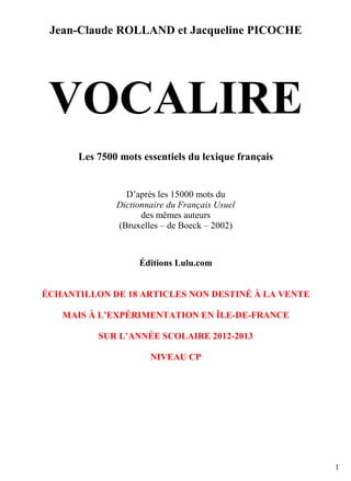 Jean-Claude ROLLAND et Jacqueline PICOCHE

VOCALIRE
Les 7500 mots essentiels du lexique français

D’après les 15000 mots du
Dictionnaire du Français Usuel
des mêmes auteurs
(Bruxelles – de Boeck – 2002)

Éditions Lulu.com

ÉCHANTILLON DE 18 ARTICLES NON DESTINÉ À LA VENTE
MAIS À L’EXPÉRIMENTATION EN ÎLE-DE-FRANCE
SUR L’ANNÉE SCOLAIRE 2012-2013
NIVEAU CP

1

 