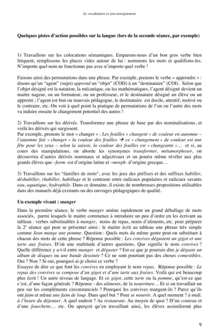 Le vocabulaire et son enseignement	
  

Quelques pistes d’action possibles sur la langue (lors de la seconde séance, par exemple)

1) Travaillons sur les colocations sémantiques. Emparons-nous d’un bon gros verbe bien
fréquent, remplissons les places vides autour de lui : nommons les mots et qualifions-les.
N’importe quel nom ne fonctionne pas avec n’importe quel verbe !
Faisons ainsi des permutations dans une phrase. Par exemple, prenons le verbe « apprendre » :
disons qu’un “agent” (sujet) apprend un “objet” (COD) à un “destinataire” (COI). Selon que
l’objet désigné est la natation, la mécanique, ou les mathématiques, l’agent désigné devient un
maitre nageur, ou un formateur, ou un professeur, et le destinataire désigné un élève ou un
apprenti ; l’agent est bon ou mauvais pédagogue, le destinataire est docile, attentif, motivé ou
le contraire, etc. On voit à quel point la pratique de permutations de l’un ou l’autre des mots
va induire ensuite le changement potentiel des autres !
2) Travaillons sur les dérivés. Transformez une phrase de base par des nominalisations, et
voilà les dérivés qui surgissent.
Par exemple, prenons le mot « changer » : Les feuilles « changent » de couleur en automne –
l’automne fait « changer » la couleur des feuilles  ce « changement » de couleur est une
fête pour les yeux – selon la saison, la couleur des feuilles est « changeante »… et si, au
cours des manipulations, on aborde les synonymes transformer, métamorphoser, on
découvrira d’autres dérivés nominaux et adjectivaux et on pourra même révéler aux plus
grands élèves que –form- est d’origine latine et –morph- d’origine grecque…
3) Travaillons sur les “familles de mots“, avec les jeux des préfixes et des suffixes habiller,
déshabiller, rhabiller, habillage et le contraste entre radicaux populaires et radicaux savants
eau, aquatique, hydrophile. Dans ce domaine, il existe de nombreuses propositions utilisables
dans des manuels déjà existants ou des ouvrages pédagogiques de qualité.
Un exemple vivant : manger
Dans la première séance, le verbe manger amène rapidement un grand déballage de mots
associés, parmi lesquels le maitre commence à introduire un peu d’ordre en les écrivant au
tableau : verbes substituables à manger, noms de repas, noms d’aliments, etc. pour préparer
la 2e séance qui peut se présenter ainsi : le maitre écrit au tableau une phrase très simple
comme Jean mange une pomme. Question : Quels mots du même genre peut-on substituer à
chacun des mots de cette phrase ? Réponse possible : Les convives dégustent un gigot et une
tarte aux fraises. D’où une multitude d’autres questions. Que signifie le nom convives ?
Quelle différence y a-t-il entre manger et déguster ? Est-ce que je pourrais dire je déguste un
album de disques ou une bande dessinée ? Ce ne sont pourtant pas des choses comestibles.
Oui ? Non ? Si oui, pourquoi ai-je choisi ce verbe ?
Essayez de dire ce que font les convives en employant le nom repas. Réponse possible : Le
repas des convives se compose d’un gigot et d’une tarte aux fraises. Voilà qui est beaucoup
plus écrit ! Un autre niveau de langage. Et ce gigot, cette tarte ou la pomme, qu’est-ce que
c’est, d’une façon générale ? Réponse : des aliments, de la nourriture… Et si on travaillait un
peu sur les compléments circonstanciels ? Pourquoi les convives mangent-ils ? Parce qu’ils
ont faim et même une faim de loup. Dans quel but ? Pour se nourrir. A quel moment ? à midi,
à l’heure du déjeuner. A quel endroit ? Au restaurant. Au moyen de quoi ? D’un couteau et
d’une fourchette… etc. On aperçoit qu’en travaillant ainsi, les élèves assimileront plus

	
  

9	
  

 