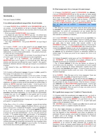 II. Il faut manger pour vivre, et non pas vivre pour manger.

MANGER, v.
Voir aussi l’article CUISINE.
I. Les enfants qui grandissent mangent bien : ils ont très faim.
1) A animé MANGE B un ALIMENT, de la NOURRITURE, par ex.
une pomme : il le fait pénétrer en lui par sa bouche. Emploi intr. A
mange (sous-entendu des aliments, une nourriture dont il n’est pas utile
de préciser la nature).
— B est un produit ALIMENTAIRE, bon à manger.
— La plupart des gens font trois REPAS par jour : ils arrêtent leurs
activités à des heures régulières et prennent le temps de manger. Pour
être en bonne santé, il n’est généralement pas recommandé de manger
entre les repas. (Voir III ci-dessous).
— Syn. vulg. A BOUFFE B. – Une grande BOUFFE : un repas long et
copieux.
2) A animé a FAIM / sent la faim quand il n'a pas mangé depuis
plusieurs heures et qu'il est à JEUN : il a l’ESTOMAC vide. Les
médecins recommandent d’être à jeun pour prendre certains
médicaments, et avant certains prélèvements. - Une grande promenade,
et l’odeur du rôti, ça donne faim !
— Syn. intensif, A est AFFAMÉ : il a très faim, il a une faim de loup, il
a le ventre creux, il meurt de faim (dit avec ou sans exagération).
— Syn. faible, A a de l'APPÉTIT. Une promenade avant le
DÉJEUNER peut ouvrir l'appétit à A s'il n'avait pas faim. Mais une
émotion, une mauvaise nouvelle peut lui couper l’appétit. - Bon appétit !
formule de salutation adressée à des gens qui mangent, ou commencent
à manger.
— Syn. intensif et fam., une FRINGALE est une faim soudaine et
violente.
3) Si A animé a suffisamment à manger, il mange à sa faim ; quand il a
bien mangé, il n'a plus faim, il a le ventre plein.
— Si A n’a pas suffisamment à manger, il reste sur sa faim ; il trompe
sa faim en ne mangeant qu'un petit peu ; il se serre le ventre, se met la
ceinture (fam.)
— A JEÛNE, réduit sa nourriture, pour des raisons hygiéniques ou
religieuses, ou même ne mange pas du tout pendant un certain temps. A
observe un JEÛNE rituel puis rompt le jeûne. - A fait la grève de la
faim : il jeûne longuement et menace de se laisser mourir de faim, pour
faire pression sur le pouvoir et obtenir ce qu’il réclame.
4) Si, d’une façon habituelle, A animé mange des quantités de
nourriture relativement importantes, si c’est un trait de sa personnalité,
A mange bien, syn. il a de l’appétit, il a bon appétit, syn. il a un bon
coup de fourchette. Syn. intensif, A a un gros appétit, est un gros
MANGEUR.
— Si A mange habituellement peu, il mange mal, n’a pas d’appétit, a un
petit appétit / un appétit d'oiseau.
5) Fig. Dans ce livre, il y a à boire et à manger : un peu de tout, du bon
et du moins bon. - A humain a faim de B abstrait. Heureux ceux qui ont
faim et soif de justice ! (citation de l’Évangile). - Lucie a une fringale de
concerts : elle y court tous les soirs. - A a un grand appétit de caresses,
de savoir, etc. - A a la reconnaissance du ventre : il aime qui lui a donné
à manger ou qui l'a aidé matériellement. - A a les yeux plus grands que
le ventre : 1. il voudrait manger plus qu'il n'a faim ; 2. ses entreprises
sont au-dessus de ses possibilités. - PR L'appétit vient en mangeant :
quand on a commencé à connaître certains privilèges, on en veut
toujours plus. - PR La faim fait sortir le loup du bois : on ne voit
certaines personnes que lorsqu'elles ont besoin de vous et quelque chose
à vous demander. - PR Ventre affamé n’a pas d’oreilles : A n’est pas en
état d’écouter des conseils quand il souffre de la faim.

1) A humain S'ALIMENTE quand il CONSOMME des aliments ;
c’est un CONSOMMATEUR qui en fait une plus ou moins grande
CONSOMMATION : il les détruit en utilisant leur substance au profit
de la sienne. Il doit veiller à avoir une ALIMENTATION équilibrée,
saine et plus ou moins riche ou légère, selon ses besoins. - C’est ainsi
qu’il RESTAURE ses forces, syn. qu’il se restaure, tantôt chez lui,
tantôt dans un RESTAURANT, grâce à un RESTAURATEUR.
Pour un autre sens de restaurer / restaurateur, voir l’article
NOUVEAU.
— NB : On peut consommer aussi toutes sortes de choses autres que de
la nourriture, des choses qui s’usent et doivent être périodiquement
renouvelées. La société de consommation est une société dont les
membres sont invités à consommer le plus de produits possible pour
faire marcher le commerce et l’industrie.
2) C vivant NOURRIT A vivant, au moyen de B, une nourriture. Le
fermier nourrit ses bêtes, il les alimente. Il nourrit sa volaille au grain. Sylvie a nourri au sein ses deux enfants : elle les a ALLAITÉS, tâche
qui, jadis, dans la haute société, était souvent confiée à une
NOURRICE rétribuée. - Un père de famille nombreuse a beaucoup de
bouches à nourrir. - La terre NOURRICIÈRE (litt.) fournit aux êtres
vivants leurs aliments végétaux et, par voie de conséquence, animaux.
— C RAVITAILLE A en lui fournissant des VIVRES (pl. obligatoire) :
les aliments qui lui permettront d’assurer sa subsistance pendant un
certain temps. Un bateau qui prend la mer emporte des vivres et de
l’eau douce.
3) L’aliment B nourrit A animé parce qu’il est NOURRISSANT, syn.
sav. NUTRITIF : A le transforme en sa propre substance par un
ensemble de processus qui constituent la NUTRITION.
— Fig. A humain alimente le feu avec des bûches, ou alimente la
conversation avec des anecdotes. - La conversation est nourrie quand
on y parle de beaucoup de choses intéressante. Certains livres sont
nourrissants, une nourriture pour l'esprit. - A nourrit l'espoir de réussir
/ nourrit des sentiments hostiles contre son voisin : il les entretient, les
fait durer longtemps.
4) La FAMINE : l'état d'un pays où les vivres manquent. Toute une
population souffre de la faim, et risque de mourir de faim.
— A animé est FAMÉLIQUE : on voit qu'il est rare qu’il mange à sa
faim ; syn. il est SOUS-ALIMENTÉ. Il souffre de MALNUTRITION.
Au sens propre du mot, A meurt de faim, il faut lui donner à manger,
syn. l'alimenter ou le RÉALIMENTER progressivement. - Il arrive que
la famine soit provoquée par une autorité malveillante dans le but
d’assurer sa domination. Dans une guerre de siège, une armée encercle
une ville et AFFAME les assiégés.
III. À quelle heure mangez-vous ? À midi et à 7 heures du soir.
1) A humain adulte fait normalement trois repas par jour : au réveil, le
petit déjeuner, à la mi-journée, le déjeuner, et le soir, le DÎNER. Nous
DÉJEUNONS à midi et nous DÎNONS vers sept heures du soir. – A
enfant GOÛTE, prend son GOÛTER vers 17 h : un petit repas pour
calmer sa faim en attendant le dîner.
NB : SOUPER (nom et verbe) s’emploie pour dîner dans la moitié sud
de la France, et dîner s’y emploie à la place de déjeuner.
2) Les deux repas principaux se composent au moins d'une entrée
(souvent des crudités), d'un PLAT de résistance (viande ou poisson,
avec des légumes) et d'un DESSERT sucré (fruit, ou pâtisserie, ou
entremets). On peut y ajouter, entre le plat de résistance et le dessert, de
la salade verte et du fromage. Au dîner, beaucoup de Français
remplacent l'entrée par une soupe.
3) Sur la table, on dispose pour chaque personne, au minimum, une
ASSIETTE et un couvert de métal, autrement dit, à gauche une
fourchette, à droite un couteau, auquel s'ajoute une CUILLER s'il y a à
manger de la soupe, aliment plus ou moins liquide, et une cuiller à café

6

 