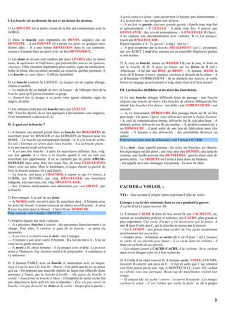 I. La bouche est au-dessous du nez et au-dessus du menton.
1) La BOUCHE est la partie creuse de la tête qui communique avec la
GORGE.
2) Dans la bouche sont implantées les DENTS, soignées par un
DENTISTE. - A est ÉDENTÉ s'il a perdu ses dents ou quelques-unes
d'entre elles. - Il a une bonne DENTITION dans le cas contraire,
surtout s’il nettoie bien ses dents avec un bon DENTIFRICE.
3) Les dents de devant sont cachées par deux LÈVRES plus ou moins
roses, la supérieure et l'inférieure, qui peuvent être minces ou épaisses,
charnues. Elles s'écartent légèrement pour sourire, signe de satisfaction.
Selon la forme plus ou moins arrondie ou resserrée qu'elles prennent, A
a la bouche en cœur (fam.) : il affecte l'amabilité.
4) La bouche contient la LANGUE. La langue est un organe allongé,
charnu et mobile.
— Le médecin dit au malade de tirer la langue : de l'allonger hors de la
bouche, pour qu'il puisse examiner sa gorge.
— Jeannot tire la langue à sa petite sœur (geste enfantin, signe de
mépris, de défi).
5) Les animaux n'ont pas une bouche mais une GUEULE.
NB : Tous les dérivés de ce mot appliqués à des humains sont vulgaires.
(Voir notamment ci-dessous II, 4).
II. À quoi sert la bouche ?
1) A humain (ou animal) prend dans sa bouche des BOUCHÉES de
nourriture pour les MANGER et des GORGÉES de boisson pour les
BOIRE. - La bouche est normalement humide ; si A a la bouche sèche,
il a soif ; il trempe ses lèvres dans l'eau fraîche. - A a la bouche pleine :
il n'a pas encore avalé sa bouchée.
— A est une fine bouche : il aime les nourritures raffinées. Syn. vulg.
une fine gueule. A a l'eau à la bouche quand il voit ou sent une
nourriture très appétissante. Il ne se contente pas de petits AMUSEGUEULES mais aime faire des repas fins, de bons GUEULETONS
(fam.) avec ses amis. Mais le lendemain, il risque d'avoir la gueule de
bois, la bouche pâteuse s'il a mal digéré.
— La bouche sert aussi à CRACHER, à rejeter ce qui s’y trouve, à
VOMIR, syn. RENDRE, syn. vulg. DÉGUEULER, une nourriture
indigeste, très mauvaise, syn. vulg. DÉGUEULASSE.
— Sav. Certains médicaments sont administrés par voie ORALE : par
la bouche.
2) Pour manger, A se sert de ses dents :
— A MORD (infin. mordre) dans B, nourriture dure : il l'entame avec
les dents de devant. A animé (souvent un chien) mord B animé : A saisit
B avec les dents pour le blesser ; il fait à B une MORSURE.
Pour remords, voir l’article CONTENT.
3) Emplois figurés des mots ci-dessus.
— A a plusieurs bouches à nourrir : des personnes financièrement à sa
charge. Pour elles, il s'enlève le pain de la bouche : se prive du
nécessaire.
— A n'a rien à se mettre sous la dent : rien à manger.
— A humain a une dent contre B humain : B a fait du mal à A ; A lui en
veut, lui en garde rancune.
— A mord à B, chose tentante : il s'y attaque avec avidité. Le poisson
mord à l'hameçon. Fig. Jeannot mord à la géographie : il commence à
s'y intéresser.
4) A humain PARLE avec sa bouche et notamment avec sa langue.
Jean n'a qu'un mot à la bouche : liberté : il ne parle que de ça, ne pense
qu'à ça. - On apprend une nouvelle répétée de façon non officielle d'une
personne à l'autre, par le bouche-à-oreille ; elle passe de bouche à
oreille. - Jean ferme la bouche à Marc : il l'empêche de parler ou lui fait
une objection si forte qu'il n'a rien à répondre. - Éric n'a pas ouvert la
bouche / n'a pas desserré les dents de la soirée : n'a pas pris la parole. -

A parle entre ses dents : sans ouvrir bien la bouche, peu distinctement. A a la dent dure : ses critiques sont sévères.
— A est fort en gueule, c'est une grande gueule : il parle trop, trop fort
et grossièrement. - Il GUEULE : il parle trop fort, il pousse une
GUEULANTE : des cris de protestations. - A ENGUEULE B (fam.) :
il lui exprime son mécontentement avec violence. B se fait attraper,
reçoit une ENGUEULADE.
B peut répondre à A : Ta gueule ! (vulg.) : tais-toi !
— A peut s'exprimer par la bouche, ORALEMENT (sav.) : en parlant,
ant. par ÉCRIT. L'oral d'un examen est un ensemble d'épreuves parlées
et non écrites.
5) A, avec sa bouche, donne un BAISER à B, sur la joue, le front ou
sur la bouche de B. A pose un baiser sur les lèvres de B (litt.).
Affectueux : il lui fait une BISE, un BISOU. - A, homme, BAISE la
main de B femme (vieux) : manière courtoise et désuète de la saluer. - A
et B humains S'EMBRASSENT : ils se donnent des baisers, le verbe
baiser en langage actuel courant et vulg. étant réservé à l'acte sexuel.
III. Les bouches du Rhône et les dents des fourchettes.
1) Le mot bouche désigne différents lieux de passage : une bouche
d'égout, une bouche de métro. Des bouches de chaleur diffusent de l'air
chaud. Les bouches d'un fleuve : son delta ; son EMBOUCHURE : son
estuaire.
— A, en mouvement, DÉBOUCHE d'un passage étroit sur B, un lieu
plus large : Du métro Opéra, vous débouchez devant le Palais Garnier.
- A, voie de communication étroite, débouche sur B, voie plus large. - A
abstrait, action, débouche sur B, un résultat. - A, produit commercial, a
un DÉBOUCHÉ : il peut sortir de son lieu de fabrication pour être
vendu. - A humain a des débouchés : des possibilités d'exercer un
métier.
Pour un tout autre sens de déboucher, voir l’article OUVRIR.
2) La dent : toute aspérité pointue ; les scies, les fourches, les râteaux,
les engrenages ont des dents ; une roue peut être DENTÉE, une lame de
couteau, une feuille peuvent être DENTELÉES : garnies d'une série de
petites dents. - Le TRIDENT est l’arme à trois dents de Neptune.
- On appelle dent une montagne très pointue : La dent du Midi.

CACHER et VOILER, v.
VEL- : base savante d’origine latine exprimant l’idée de voiler.
Georges a caché des résistants dans sa cave pendant la guerre.
A cache B (à C) (dans ou avec D).
1) A humain CACHE B dans un lieu secret D, une CACHETTE, ou,
surtout en vocabulaire policier et militaire, une CACHE, plus grande et
plus importante. Une cache d'armes a été découverte par la police. A
met B dans D afin que C, qui le cherche ne puisse pas le trouver.
— Un CACHOT : une prison bien cachée où l’on cache secrètement
un prisonnier mis au cachot.
— Emploi pron. : A humain se cache (de C en D pour + inf.). Jeannot
se cache de ses parents pour fumer ; il se cache dans les toilettes ; il
fume en cachette de ses parents.
— Les enfants jouent à CACHE-CACHE, à la cachette : ils se cachent
après avoir désigné celui ira à leur recherche.
2) À l’aide d’un objet concret D, A humain cache, VOILE, COUVRE,
recouvre B concret aux yeux de C : A fait en sorte que C qui aimerait
voir B ne puisse pas le voir. Ant. A MONTRE B à C. Louis XIV cachait
sa calvitie sous une perruque. Beaucoup de musulmanes voilent leur
visage.
— D concret (de A) cache / couvre / recouvre B concret : Les nuages
cachent le soleil. - C’est l’arbre qui cache la forêt : se dit à propos

8

 