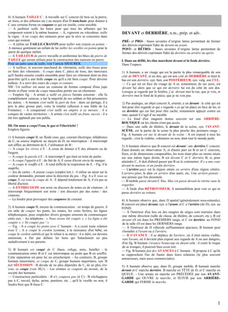 4) A humain TAILLE C : A travaille sur C concret (le bois ou la pierre,
un tissu, et des arbustes etc.) au moyen d'un D tranchant, pour donner à
C une certaine forme en coupant ce qui est inutile, voire nuisible.
— A jardinier taille les haies pour que tous les arbustes qui les
composent soient à la même hauteur. – A, vigneron ou viticulteur, taille
la vigne : il en coupe des rameaux pour que la sève se concentre dans
ceux qui restent.
— A utilise un TAILLE-CRAYON pour tailler son crayon en pointe. A menace gentiment un enfant de lui tailler les oreilles en pointe pour le
punir de quelque méfait.
— A TAILLEUR de pierre travaille et uniformise les blocs de pierre de
TAILLE qui seront utilisés pour la construction des maisons en pierre.
Pour un autre sens de taille, voir l’article MESURER.
— A tailleur, et souvent marchand de vêtements, taille des tissus pour
en faire des vêtements : il coupe dans C, pièce de tissu, des morceaux
qu'il faudra ensuite coudre ensemble pour faire un vêtement dont on dira
peut-être qu'il a une belle coupe ou qu'il a été bien coupé. Pour devenir
tailleur, A a suivi des cours de coupe et couture.
NB : Un tailleur est aussi un costume de femme composé d'une jupe
droite et d'une veste de coupe masculine portée sur un chemisier.
— Emplois fig. : A armée a taillé en pièces l'armée ennemie : elle l'a
complètement vaincue, a tué la majorité de ses soldats et fait prisonniers
les autres. - A humain s'est taillé la part du lion : dans un partage, il a
pris la plus grosse part, voire la totalité (allusion à une fable de La
Fontaine). - A conquérant s'est taillé un empire à sa mesure : il a
conquis de vastes territoires. - A artiste s'est taillé un franc succès : il a
été très applaudi par son public.
III. On nous a coupé l'eau, le gaz et l'électricité !
Emplois figurés.
1) A humain coupe B, un fluide (eau, gaz, courant électrique, téléphone)
de C, sa source implicite au moyen de D, un interrupteur : il interrompt
son afflux au détriment de E, l’utilisateur de B :
— A coupe les vivres à E : A cesse de donner à E des aliments ou de
l'argent.
— A coupe la parole à E : A interrompt E qui était en train de parler.
— A coupe l'appétit à E : du fait de A, E cesse d'avoir envie de manger.
— A coupe le souffle à E : A rend difficile la respiration de E. - Fig. il le
stupéfie.
— Jeu de cartes : A joueur coupe (emploi intr.) : il utilise un atout sur la
couleur demandée, prenant ainsi la direction du jeu. - Fig. A a E sous sa
coupe, E est sous la coupe de A : E dépend totalement de A, il n'a pas sa
liberté d'action.
— A ENTRECOUPE son texte ou discours de notes ou de citations : il
interrompt fréquemment son texte / son discours par des notes / des
citations.
— La foudre peut provoquer des coupures de courant.
2) A humain coupe B, moyen de communication : en temps de guerre, il
est utile de couper les ponts, les routes, les voies ferrées, les lignes
téléphoniques, pour empêcher divers groupes ennemis de communiquer
entre eux. - Au téléphone : « Nous avons été coupés », « La ligne a été
coupée », « Ne coupez pas ! »
— Fig. : A a coupé les ponts avec C humain : A a cessé toute relation
avec C ; A a coupé le cordon (comme, à la naissance d'un bébé, on
coupe le cordon ombilical qui le reliait à sa mère) : il a mûri, est devenu
autonome, a fini par défaire les liens qui l'attachaient un peu
maladivement à ses parents.
3) B humain est coupé de C (base, refuge, amis, famille) : la
communication entre B et C est interrompue au point que B en souffre.
Cette séparation est pour lui un arrachement. - Au contraire, B, groupe
humain minoritaire, se coupe de C, groupe humain majoritaire, syn. B
fait SÉCESSION : B décide de ne plus dépendre de C, de ne plus être
sous sa coupe (voir III,1). - Les ermites se coupent du monde, de la
société des humains.
— Construction particulière : B n'y coupera pas (à C) : B n'échappera
pas à C, travail, tâche, peine, punition, etc. ; qu'il le veuille ou non, il
faudra bien que B fasse C.

DEVANT et DERRIÈRE, n.m., prép. et adv.
PRÉ- et PRO- : bases savantes d’origine latine permettant de former
des dérivés exprimant l'idée de devant ou avant.
POST- et RÉTRO- : bases savantes d’origine latine permettant de
former des dérivés exprimant l'idée de derrière ou arrière ou après.
I. Dans un défilé, les élus marchent devant et la foule derrière.
Dans l’espace.
1) A humain, a un visage qui est la partie la plus remarquable de son
côté de DEVANT, et un dos, qui est son côté de DERRIÈRE et dont le
bas est son derrière, syn. fam. son POSTÉRIEUR, syn. vulg. son CUL.
— Ce qui est en face du visage de A et, notamment, de ses yeux, est
devant lui alors que ce qui est derrière lui est du côté de son dos.
Lorsque je regarde par la fenêtre, j’ai devant moi la rue, que je vois, et
derrière moi le fond de la pièce, que je ne vois pas.
2) Par analogie, un objet concret A, orienté, a un devant : le côté qui est
fait pour être regardé et qui « regarde » ce qu’on place en face de lui, et
un derrière qui est fait pour être caché, notamment appuyé contre un
mur, quand il s’agit d’un meuble.
— Le fond d'un magasin donne souvent sur une ARRIÈREBOUTIQUE où les clients n'ont pas accès.
— Dans une salle de théâtre, le devant de la scène, syn. l'AVANTSCÈNE, est la partie de la scène la plus proche des premiers rangs. Fig. A humain est sur le devant de la scène : A est exposé à tous les
regards ; c'est la vedette, volontaire ou non, dont tout le monde parle.
3) A humain observe que B concret est devant / ant. derrière C concret.
Étant donnés un observateur A, et d'autre part un B et un C concrets,
fixes, et de dimensions comparables, les trois étant plus ou moins situés
sur une même ligne droite, B est devant C et C derrière B, si, pour
atteindre C, A doit d'abord passer par B ou le contourner. Il y a une cour
devant la maison, et un jardin derrière.
— L'arrière-pays est la région située en arrière d'une région côtière.
L'arrière-plan, le plan en arrière d'un autre, etc. Une arrière-pensée :
une pensée que l'on dissimule.
— B mobile passe devant C fixe. Max est passé devant la vitrine sans la
regarder.
— À l'aide d'un RÉTROVISEUR, A automobiliste peut voir ce qui se
passe derrière sa voiture.
4) A humain observe que, dans D spatial (généralement sous-entendu),
B concret est placé devant, syn. à l'avant, et C à l'arrière (de D), syn. au
FOND.
— À l'intérieur d'un lieu où des rangées de sièges sont tournées dans
une même direction (salle de classe, de théâtre, de concert, etc.), B est
devant s'il est dans les PREMIERS rangs, et C est derrière, au FOND
de la salle s'il est dans les DERNIERS rangs.
— À l'intérieur de D véhicule suffisamment spacieux, B humain peut
s'installer à l'avant ou à l'arrière.
— B S'AVANCE : il se déplace de l'arrière, où il était moins visible,
vers l'avant, où il devient plus exposé aux regards de A ou aux dangers,
d'où fig. B humain s'avance beaucoup en disant cela : il court le risque
de se tromper, il pourrait bien avoir tort.
— Fig. B humain fait des AVANCES à C humain : B propose à C qu'ils
se rapprochent l'un de l'autre dans leurs relations (le plus souvent
amoureuses, mais aussi commerciales).
5) A humain observe que, dans D, groupe mobile, B humain marche
devant et C marche derrière. B marche en TÊTE de D, et C marche en
QUEUE. - Une armée en marche est PRÉCÉDÉE par son AVANTGARDE qui OUVRE la marche, et SUIVIE par son ARRIÈREGARDE qui FERME la marche.

1

 