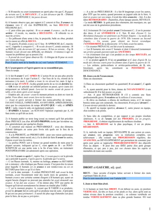 — Si B marche ou court (notamment en sport) plus vite que C, B gagne
du terrain sur C, le DEVANCE ; C se fait devancer par B. - D'abord
derrière C, B DÉPASSE C, lui passe devant.
6) A humain observe que, par rapport à C concret et fixe, B avance ou
s'avance vers C s'il s'en RAPPROCHE, ou bien RECULE s'il
S'ÉLOIGNE de C.
— C peut n'être pas exprimé : B va en avant, il avance ; ou B va en
arrière : il recule, va, marche à RECULONS. - B véhicule va en
marche arrière.
— En jaillissant d'une arme à feu, le projectile, balle ou obus, produit
sur le canon un effet de RECUL.
— En guerre, B armée avance sur C lieu : B APPROCHE de C, marche
sur C, s'apprête à conquérir C. - B recule devant C, armée ennemie : B
se REPLIE, cède du terrain à C qui avance ; B bat en retraite. - Fig. B
humain recule devant une difficulté, un obstacle : il renonce à agir en
voyant les problèmes qui se posent à lui.
— A prend du recul (pour observer B) : il s'éloigne de B pour en avoir
une vision plus large.
Pour d’autres mots de la famille de cul, voir l’article VÊTEMENT.
II. L’avant-guerre et l’après-guerre ne se ressemblent pas.
Dans le temps.
1) A fait B avant C et C APRÈS B. L’action B est un peu plus proche
de la naissance de A que l’action C. - Sur l'axe de la vie, orienté de la
naissance à la mort, A enfant a toute la vie devant lui, mais A âgé a
atteint un âge AVANCÉ ; la plus grande partie de sa vie est derrière lui.
— GR Avant de précède un infinitif présent ou passé, après (sans de)
uniquement un infinitif passé. Lave-toi les mains avant de passer à
table, et les dents après avoir mangé.
— Emplois adv. de avant : avant le moment présent ou dont on vient de
parler. Viens dîner, mais avant, lave-toi les mains.
— Avant et après servent à former des noms-adverbes de temps :
l'AVANT-VEILLE, l'APRÈS-MIDI, AVANT-HIER, APRÈS-DEMAIN,
ainsi que les conjonctions de temps AVANT QUE + subj. et APRÈS
QUE + indic. (mais le subj. est également employé).
— D'APRÈS A humain : en SUIVANT l'opinion exprimée par A, s'il
faut croire ce qu'il dit ou écrit.
2) A humain publie un texte long (essai ou roman) qu'il fait précéder
d'une PRÉFACE (ou d'un AVANT-PROPOS) écrite par lui-même ou,
plus généralement, par quelqu'un d'autre.
— A construit une maison en PRÉFABRIQUÉ : avec des éléments
d'abord fabriqués en usine puis livrés tels quels sur le lieu de la
construction.
— A a la PRIORITÉ, est PRIORITAIRE : pour une raison quelconque
(âge, infirmité, statut social, etc.), il a le droit de faire B avant les autres,
il passe avant tous les autres.
— Le préfixe POST- sert à former un grand nombre de mots pour la
plupart savants, indiquant qu’un C, vient après un B : un POSTSCRIPTUM est une petite note à la fin d’une lettre, un traitement
POSTOPÉRATOIRE est administré après une opération.
3) A fait B avant ou après C, repère fixe. L’avant-guerre est la période
qui a précédé la guerre, l’après-guerre, la période qui l’a suivie.
— C est l'heure normale. A, montre ou horloge, avance ou RETARDE
(de n minutes) : elle n'indique pas l'heure exacte. C'est peut-être la raison
pour laquelle A humain est en avance à son rendez-vous ou est en
RETARD pour faire ce qu’il a à faire.
— C est la date normale : A enfant PRÉMATURÉ naît avant la date
normale, avant l'écoulement total des neufs mois de gestation. - A
humain avance une certaine somme d'argent à B humain qui, ayant un
urgent besoin d'argent ne pouvant pas attendre lui avait demandé une
avance. A lui fait une avance : il lui donne plus TÔT une partie de
l'argent qu'il devait normalement lui donner en totalité plus TARD.
— C est le moment propice. A, voyant que B TARDE à se produire,
prend les devants fait en sorte qu'il se produise tout de suite ; il précipite
B qui est (un peu) prématuré ; il aurait été plus sage d'attendre (un peu)
pour le faire, de ne pas se précipiter.

— A a été un PRÉCURSEUR : il a fait B longtemps avant les autres,
plus TÔT que les autres, quand personne ne jugeait utile de le faire. A
était en avance sur son temps, il avait des idées avancées. - Ant. A a des
idées RÉTROGRADES : d'autrefois, d'une époque passée, RÉVOLUE.
- La mode RÉTRO : le goût pour des vêtements, des musiques, etc. qui
ont été ceux de la génération précédente.
4) L’évènement B s’est produit avant l’évènement C ; il est le premier
des deux, il est ANTÉRIEUR à C. Syn. B date d'avant C. La
Révolution française est antérieure au Premier Empire. – La mode des
crinolines date d’avant la guerre de 1870. Elle remonte au Second
Empire. – Un savant, pour obtenir un brevet revendique
l'ANTÉRIORITÉ de sa découverte : il l’a faite avant les autres.
— Un examen PRÉNATAL est fait avant la naissance.
— Les B humains nés avant C humain et dont il descend (notamment
ses arrière-grands-parents) sont ses ANCÊTRES.
— Un évènement s'est qui s’est produit en des temps RECULÉS, est
très éloigné dans le passé.
— C se produit après B. Il lui est postérieur et C date d'après B. La
mode des cheveux courts pour les femmes date d’après la guerre de 14.
— Les enfants, petits-enfants et arrière-petits-enfants de B, nés,
forcément,
après
lui,
constituent
sa
POSTÉRITÉ
ou
DESCENDANCE.
III. Jean a eu de l’avancement.
Dans un classement.
1) Dans un classement qualitatif ou quantitatif, B est avant C, C après
B.
— A, ayant autorité pour le faire, donne de l'AVANCEMENT à son
subordonné B. Il le fait monter en grade.
— Ant. A peut RÉTROGRADER B s’il a commis une faute
professionnelle grave. B reculera sur le tableau d’avancement.
— B, élève ou étudiant, a obtenu de meilleures notes, et C de moins
bonnes notes que son camarade. Au classement, B est passé devant C. L'avant-dernier précède le dernier.
— B, sportif ou équipe sportive, devance C, autre joueur ou équipe,
d'un nombre n de points.
2) Sans idée de compétition, et par rapport à ses propre résultats
antérieurs, A va de l'avant, fait des PROGRÈS, est en progrès,
PROGRESSE : il obtient régulièrement de meilleurs résultats.
— Ant. A RÉGRESSE sur le plan psychique, il est en pleine
RÉGRESSION.
3) A, individu isolé ou équipe, DÉVELOPPE B, une action en cours,
qui avance, syn. progresse, vers sa réalisation complète, son
achèvement ; elle connaît une PROGRESSION régulière, des
AVANCÉES, un DÉVELOPPEMENT qui permettent de constater jour
après jour qu'on se rapproche PROGRESSIVEMENT des objectifs
fixés au départ. – B peut être une IDÉE partie d'un petit groupe
d'humains, et qui, peu à peu, fait son chemin dans les esprits et
mentalités de toute une société.

DROIT et GAUCHE, adj. qual.
RECT- : base savante d’origine latine servant à former des mots
exprimant l'idée de droit.
Pour le nom masculin droit, voir l’article LOI.
I. Jean se tient bien droit.
1) A humain se tient bien DROIT. Il est debout ou assis, en position
VERTICALE, (la tête en haut, et les pieds en bas, alors qu'ils sont au
même niveau dans la position couchée) ; sa colonne vertébrale est
tendue VERTICALEMENT dans sa plus grande hauteur. S'il veut

1

 