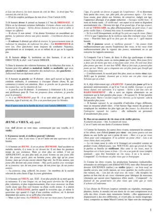 et Léa ont divorcé, les torts étaient du côté de Max ; le droit (pas *les
raisons) du côté de Léa.
— D’où les emplois juridiques du mot droit. (Voir l’article LOI).
3) B humain dresse A animal ou humain à C but du DRESSAGE : il
l'élève en lui donnant certaines habitudes. Certains chiens sont dressés
à détecter la drogue. - Sylvie dresse Jeannot à bien se tenir à table, à
ranger ses affaires.
— B dresse A non animé : il lui donne l'existence en assemblant ses
parties. Le pâtissier dresse une pièce montée. - L'architecte dresse des
plans.
— B redresse A abstrait qui allait de travers. Le gouvernement tente de
redresser la situation, de redresser les abus. - Un REDRESSEUR de
torts (ex. Don Quichotte) tente toujours de combattre l'injustice,
généralement en se trompant, ou en se mêlant de ce qui ne le regarde
pas.
4) B humain dirige A, institution ou être humain, il en est le
DIRECTEUR, le chef : voir l’article DIRIGER.
5) Dans le domaine des relations humaines, de la rédaction d'un texte, A
humain peut être adroit ou maladroit, habile ou malhabile, agir avec
adresse ou maladresse, commettre des maladresses, des gaucheries. –
Talleyrand était un diplomate adroit.
6) A humain se penche sur B abstrait : alors qu'il suivait sa ligne de
conduite ordinaire, il commence à s'occuper d'autre chose, B, qui
commence à retenir son attention. Marc se penche sur la question que
lui soumet Luc, sur la situation de Luc.
— A penche pour B abstrait : il commence à s'intéresser à B, à avoir
une préférence pour B. Vous me proposez deux solutions, je penche
pour la première.
— A a un PENCHANT pour B : il se sent attiré par B, genre de
personne, type d’activité, etc. Éric a un penchant pour les blondes.
Pour d’autres mots de la famille de droit, voir l’article DIRIGER.

JEUNE et VIEUX, adj. qual.
(var. vieil devant un nom masc. commençant par une voyelle, et f.
vieille)
I. Si jeunesse savait, si vieillesse pouvait ! (dicton)
A est jeune. - Ant. A est vieux. L’un et l’autre ont une espérance de vie
limitée.
1) A humain est JEUNE ; il est en pleine JEUNESSE. Sauf accident ou
maladie mortels, il a toute la vie devant lui. Il est dans les premiers
temps de son existence. Mais ce n'est plus un enfant. C’est un
ADOLESCENT, un peu plus tard, un jeune homme ou une jeune fille
(pl. des jeunes gens), puis un homme jeune, plus âgé qu’un jeune
homme, mais qui n'a pas encore atteint l'âge mûr. Au fil des années, une
jeune fille devient une jeune femme. - Max parle parfois avec nostalgie
de sa jeunesse, syn. de son jeune temps, de son jeune âge, de ses jeunes
années.
— La jeunesse, sing. collectif, les jeunes : les membres de la société
relevant de cette classe d’âge, la jeune génération.
2) A humain est VIEUX, syn. ÂGÉ : il est plus proche de sa mort que de
sa naissance. Il a une longue vie, un long passé derrière lui. On parle
plus volontiers, et plus respectueusement, d'un vieux monsieur ou d'une
vieille dame que d'un vieil homme ou d'une vieille femme. A a atteint
l'âge de la VIEILLESSE, parfois appelé le troisième âge, et même le
quatrième âge quand il s’agit d’une extrême vieillesse, où A devient
dépendant des autres, ne se suffit plus à lui-même.
— Marc se fait vieux, il a VIEILLI, il va sur ses vieux jours, il prend de

l’âge, il a perdu ses forces et gagné de l’expérience. - Il va désormais
faire partie des vieux, syn. plus poli, des personnes âgées. - Un vieux
beau essaie, pour plaire aux femmes, de conserver, malgré son âge,
l’apparence physique d’un jeune séducteur. - Georges vieillit bien : il
reste en bonne santé. - Il vieillit mal : son aspect et sa santé se dégradent
anormalement vite. - Devenu très âgé, d’un grand âge, d’un âge avancé,
A est un VIEILLARD, ou, plus affectueusement, un petit vieux, f. une
petite vieille (fam.) - Certains très vieux A retombent en enfance.
— Si A a vieilli brusquement, on dit qu’il a pris un coup de vieux. (fam.)
- S’il n’a que l’apparence de la vieillesse sans être vraiment vieux, il fait
vieux. - Peut-être bien qu’il ne fera pas de vieux os ! : qu'il mourra
bientôt.
— PR Si jeunesse savait, si vieillesse pouvait ! : les jeunes n'ont
malheureusement pas encore l'expérience des vieux, et les vieux n'ont
malheureusement plus la vigueur des jeunes, notamment en ce qui
concerne les rapports amoureux.
3) Comparés l’un à l’autre, de deux A d'un âge quelconque et même
avancé, l’un est plus, aussi, ou moins jeune que l’autre. Mon jeune frère
a deux ans de moins que moi, et ma jeune sœur, trois. Ils sont tous deux
plus jeunes que moi. Je suis leur AÎNÉ. Mais je fais (syn. je parais) plus
jeune qu’eux. Marie, qui a cinquante ans est plus jeune que Joseph qui
en a cinquante trois.
— Corrélativement, le second peut être plus, aussi ou moins vieux (syn.
ÂGÉ) que le premier. Jeannot qui a treize ans est plus vieux que
Sylviane qui en a huit.
4) A, déjà relativement âgé, a RAJEUNI : il parait plus jeune qu'il ne le
paraissait antérieurement, et qu’il ne l’est en réalité. Georges se porte
mieux depuis son opération, il a rajeuni. - Sylvie a fait une cure de
RAJEUNISSEMENT : elle a suivi un régime alimentaire ou un
traitement qui la font paraître plus jeune. - B rajeunit A : B fait paraître
A plus jeune. Marie s’est fait couper les cheveux, ça la rajeunit : cela la
fait paraître plus jeune.
— B humain rajeunit A, un ensemble d’individus d’âges différents,
mais en moyenne plutôt mûrs : il fait baisser l'âge moyen du groupe en
remplaçant les membres les plus âgés par des jeunes. La direction de
l'entreprise rajeunit les cadres : elle embauche un personnel
d’encadrement plus jeune.
II. Max est un amateur de vin vieux et de vieilles pierres.
A concret est jeune. - Ant. A concret est vieux.
L’un et l’autre ont une durée d’existence limitée.
1) Comme les humains, les autres êtres vivants, notamment les animaux
et les arbres, sont d'abord jeunes puis vieux : une jeune pousse est une
plante ou une herbe qui sort à peine de terre. - Marc n’a qu’un vieux
chien pour seul compagnon. Il va acheter un jeune chiot. - Léa a un
vieux chêne dans son jardin.
— Le vin (mais aussi le cidre et le fromage) est considéré comme un
produit vivant, d'abord jeune, syn. NOUVEAU, puis qui prend de l'âge
et parfois se bonifie en vieillissant. Max aime le vin vieux, mais le
beaujolais est à boire jeune et frais. - Ce vin a un goût de vieux (emploi
nominal) : sans être forcément un vin vieux, il en a la saveur. Comparatif : Ce bordeaux est plus vieux que ce bourgogne.
2) Comme les êtres vivants, les productions humaines (industrielles,
artisanales ou artistiques) sont d'abord NEUVES, mais elles finissent par
devenir ANCIENNES (mélior.) ou vieilles (péjor.) : un livre neuf, un
meuble ancien, une vieille maison, un vieux quartier, les vieilles pierres
(les ruines), etc. - Léa fait du neuf avec du vieux : elle récupère les
parties en bon état de ses vieux vêtements pour fabriquer de nouveaux
vêtements qui auront ainsi l'apparence d'être neufs. - Comparatif : Le
fauteuil de ma grand-mère est plus vieux que celui que je viens
d’acheter à Conforama.
3) Les choses de l'Univers (espèces animales ou végétales, montagnes,
planètes, étoiles, le monde) ont une durée de vie sans comparaison avec
celle des êtres vivants mais néanmoins limitée ; elles apparaissent et
disparaissent à des ères différentes, et vivent plus ou moins longtemps.
Ainsi, comparées au vieux Massif Central, les Alpes sont des montagnes

1

 