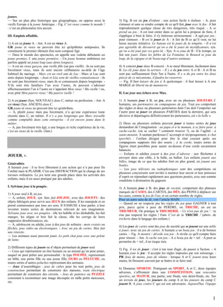 jeunes.
— Sur un plan plus historique que géographique, on oppose aussi la
vieille Europe à la jeune Amérique. - Fig. C’est vieux comme le monde !
: c’est un phénomène très ancien.
III. Emplois affaiblis.
1) A est un jeune A. - Ant. A est un vieux A.
GR jeune et vieux ne peuvent être ici qu'épithètes antéposées. Ils
constituent le premier élément d'un nom composé figé.
— Dans le monde des spectacles, on appelle une vedette débutante un
jeune premier, f. une jeune première. - Un jeune homme ambitieux est
parfois appelé un jeune loup (aux dents longues).
— A est un vieux garçon, une vieille fille (un peu vieilli) : ils ne sont pas
forcément vieux, mais ils sont encore célibataires au-delà de l’âge
habituel du mariage. - Marc est un vieil ami de Luc : Marc et Luc sont
amis depuis longtemps. - Jean et Léa sont de vieilles connaissances : ils
ne sont pas forcément vieux, mais ils se connaissent depuis longtemps. S’ils sont très familiers l’un avec l’autre, ils peuvent s’adresser
affectueusement l’un à l’autre en s’appelant Mon vieux ! Ma vieille ! ou,
avec pitié Mon pauvre vieux ! Ma pauvre vieille !
2) A est jeune (Syn. NOUVEAU) dans C, métier ou profession. - Ant. A
est vieux (Syn. ANCIEN) dans C.
GR jeune et vieux ne peuvent être ici qu'attributs.
— A, plutôt jeune mais pas forcément, n’a qu’une expérience toute
récente dans C, un métier. Il n’y a pas longtemps que Marc travaille
comme comptable dans cette entreprise : il est encore jeune dans le
métier.
— A, pas forcément très âgé, a une longue et riche expérience de la vie,
c'est un vieux de la vieille. (fam.)

JOUER, v.
Généralités
A humain joue : il se livre librement à une action qui n’a pas pour fin
l’utilité mais le PLAISIR. C'est une DISTRACTION qui le change de ses
travaux ordinaires. Le jeu tient une grande place dans les activités des
enfants, mais il est aussi pratiqué par des adultes.
I. Sylviane joue à la poupée.
1) A joue seul à B, un jeu.
— A, enfant, JOUE, syn. fam. fait JOUJOU, avec des JOUETS : des
objets fabriqués pour servir aux JEUX des enfants. Il les manipule et en
prend connaissance pas tous ses sens. Il S'AMUSE à leur parler, à leur
inventer toutes sortes de destinations relevant de son imagination.
Sylviane joue avec ses poupées : elle les habille et les déshabille, les fait
manger, les aligne et leur fait la classe, elle les corrige de leurs
supposées désobéissances, etc.
— A, adolescent ou adulte, joue à des jeux de solitaire : mots croisés ou
fléchés, jeux vidéo ou électroniques. - Avec un jeu de cartes, Max fait
une réussite.
— Les animaux aussi peuvent jouer. Le petit chat joue avec une pelote
de laine.
2) Différents types de jouets ou d’objets permettant de jouer seul.
— Ceux qui représentent un être humain ou un animal qu’on peut aimer,
auquel on peut prêter une personnalité : le type POUPÉE, représentant
un bébé, une petite fille ou une jeune fille, OURS en PELUCHE, ou
toutes sortes d’autres peluches représentant des animaux.
— Jeux d’assemblages : jeux de cubes pour les tout petits, jeux de
construction permettant de construire des maisons, train électrique
permettant de construire des circuits. - Jeux de patience ou PUZZLE
consistant à reconstituer une image découpée en mille petits morceaux,
etc.

3) Fig. B est un jeu d'enfant : une action facile à réaliser. - A, pour
s'amuser et sans se rendre compte de ce qu'il fait, joue avec le feu : il fait
imprudemment quelque chose de très dangereux, très risqué. - A se
prend au jeu : A est tout entier dans ce qu'on lui a proposé de faire, il
s'applique à bien le faire, il s'y intéresse sérieusement. - A agit par jeu :
pour s'amuser. - B est le jouet de A : A fait de B ce qu’il veut, ne lui
laisse aucune initiative. Le bateau est le jouet de la tempête. - Il n’est
pas agréable de découvrir qu’on a été le jouet de mystificateurs, syn.
qu’on a été joué par ces gens-là. - Syn. A se joue de B : il le trompe, en
fait son jouet. Dans les fables de La Fontaine, le Renard se joue du
loup, de la cigogne et de beaucoup d’autres animaux.
4) A concret joue dans B concret : A se meut librement, facilement dans
B. La clé joue dans la serrure. - Il y a du jeu entre A et B : A et B ne
sont pas suffisamment fixés l'un à l'autre. Il y a du jeu entre les deux
pièces de ce mécanisme, il faudra les resserrer.
— Fig. Il faut laisser du jeu à A quelconque : il faut laisser à A une
MARGE de liberté ou de manœuvre.
II. Luc joue aux échecs avec Max.
1) A humain joue à B, un jeu, avec un ou plusieurs JOUEURS C
humains, ses partenaires ou compagnons de jeu. Tout jeu comportant
des règles et deux ou plusieurs partenaires dont l’un doit l’emporter sur
l’autre peut se jouer en plusieurs PARTIES dont la dernière, qui sera
décisive et départagera définitivement les partenaires, est « la belle ».
2) Deux ou plusieurs enfants peuvent jouer à toutes sortes de jeux
demandant de l’imagination : au papa et à la maman, à se faire peur, à
cache-cache, (où se cacher ? comment trouver ?), ou de l’agilité : à
saute-mouton, A sautant pardessus C accroupi et réciproquement, à chat
(perché) : l’enfant désigné pour être le chat courant après ses
compagnons supposés être des souris ; à la corde, toutes sortes de
figures étant possibles pour sauter au-dessus d’une corde savamment
balancée.
— Enfants et adultes jouent à des jeux d’adresse : aux fléchettes à
envoyer dans une cible, à la balle, au ballon. Les enfants jouent aux
billes, image de ce que les adultes font en plus grand, en jouant aux
boules.
— Les jeux télévisés ou radiophoniques sont des compétitions où
plusieurs concurrents sont invités à montrer leur savoir et leur présence
d’esprit en répondant rapidement aux questions posées, avec une somme
rondelette à destination du gagnant.
3) A humain joue à B, des jeux de société, comportant des plateaux
marqués de CASES, des CARTES, des DÉS, des PIONS à déplacer sur
les cases, comme le jeu de l'oie, et un certain nombre de règles.
Pour un autre sens de dé, voir l’article MAIN.
— Quand on ne respecte pas les règles du jeu pour GAGNER à tout
prix, parce qu'on a peur de PERDRE, on TRICHE, on est un
TRICHEUR. On pratique la TRICHERIE. - Ce n'est pas de jeu ! : tu
n'as pas respecté les règles ! Fam. C’est de la TRICHE ! (abrév. de
tricherie dans le langage des enfants.)
4) Les jeux de cartes sont des jeux de société qui se jouent sur une table
à jouer, avec un jeu de cartes. A humain a un beau jeu : il a de bonnes
cartes. – Fig. A montre / dévoile son jeu : A révèle ce qu'il compte faire
pour réussir. - Ant. A cache son jeu. - A a beau jeu de + inf. : A peut se
permettre de + inf., il ne risque rien.
5) Fig. À toi de jouer : c'est à ton tour d'agir, de passer à l'action. - A
humain joue le jeu : il accepte les règles imposées par son entourage. PR Jeux de mains, jeux de vilains : lorsque A et C jouent avec leurs
mains, ils finissent souvent par se battre et se faire mal.
6) Domaine SPORTIF. Pratiquant un SPORT, A et C, deux équipes
adverses, s’affrontent dans une COMPÉTITION, une rencontre
sportive, un MATCH, une partie, une finale, une demi-finale, etc. Sur
un terrain de jeux, les joueurs du camp A et les joueurs du camp C
jouent B. A joue contre C qui est son adversaire. Aujourd'hui, l'équipe

1

 