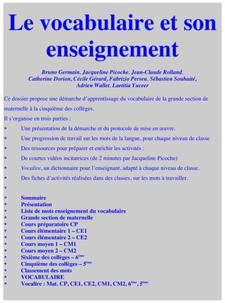  

Le vocabulaire et son
enseignement
Bruno Germain, Jacqueline Picoche, Jean-Claude Rolland,
Catherine Dorion, Cécile Gérard, Fabrizio Perseu, Sébastien Souhaité,
Adrien Wallet, Laetitia Yuceer
Ce dossier propose une démarche d’apprentissage du vocabulaire de la grande section de
maternelle à la cinquième des collèges.
Il s’organise en trois parties :
•

Une présentation de la démarche et du protocole de mise en œuvre.

•

Une progression de travail sur les mots de la langue, pour chaque niveau de classe

•

Des ressources pour préparer et enrichir les activités :

•

De courtes vidéos incitatrices (de 2 minutes par Jacqueline Picoche)

•

Vocalire, un dictionnaire pour l’enseignant, adapté à chaque niveau de classe.

•

Des fiches d’activités réalisées dans des classes, sur les mots à travailler.

•
•
•
•
•
•
•
•
•
•
•
•
•
•
•

	
  

Sommaire
Présentation
Liste de mots enseignement du vocabulaire
Grande section de maternelle
Cours préparatoire CP
Cours élémentaire 1 – CE1
Cours élémentaire 2 – CE2
Cours moyen 1 – CM1
Cours moyen 2 – CM2
Sixième des collèges – 6ème
Cinquième des collèges – 5ème
Classement des mots
VOCABULAIRE
Vocalire : Mat. CP, CE1, CE2, CM1, CM2, 6ème, 5ème

 