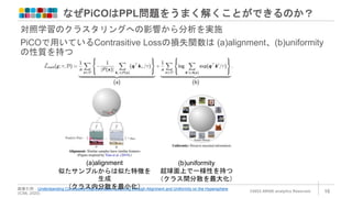 なぜPiCOはPPL問題をうまく解くことができるのか？
©2022 ARISE analytics Reserved. 16
画像引用：Understanding Contrastive Representation Learning through Alignment and Uniformity on the Hypersphere
(ICML 2020)
対照学習のクラスタリングへの影響から分析を実施
PiCOで用いているContrasitive Lossの損失関数は (a)alignment、(b)uniformity
の性質を持つ
(a)alignment
似たサンプルからは似た特徴を
生成
（クラス内分散を最小化）
(b)uniformity
超球面上で一様性を持つ
（クラス間分散を最大化）
 