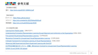 参考文献
©2022 ARISE analytics Reserved. 19
【本発表の対象】
論文：https://arxiv.org/pdf/2201.08984v2.pdf
【補足資料】
PJページ：https://hbzju.github.io/pico/
スライド：https://iclr.cc/media/iclr-2022/Slides/6038.pdf
発表動画：https://iclr.cc/virtual/2022/poster/6038
【その他参考文献】
Learning from Partial Labels（JMLR 2011）
Understanding Contrastive Representation Learning through Alignment and Uniformity on the Hypersphere (ICML 2020)
Fine-grained Visual-textual Representation Learning（CVPR2020）
Momentum Contrast for Unsupervised Visual Representation Learning（CVPR 2020）
A Simple Framework for Contrastive Learning of Visual Representations（ICML 2020）
Advancing Self-Supervised and Semi-Supervised Learning with SimCLR
[CVPR2020読み会＠オンライン（前編）]Momentum Contrast for Unsupervised Visual Representation Learning
CIFAR-10 and CIFAR-100 dataset
 