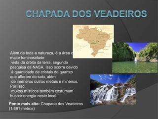Além de toda a natureza, é a área com
maior luminosidade
vista da órbita da terra, segundo
pesquisa da NASA. Isso ocorre devido
à quantidade de cristais de quartzo
que afloram do solo, além
de inúmeros outros metais e minérios.
Por isso,
muitos místicos também costumam
buscar energia neste local.
Ponto mais alto: Chapada dos Veadeiros
(1.691 metros)
 