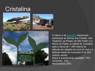 Cristalina
O relevo é de planalto, merecendo
destaques as Serras dos Cristais, dos
Topázios, da Posse, de São Pedro e o
Morro do Padre. A cidade de Cristalina
está a cerca de 1.189 metros de
altitude em relação ao nível do mar e a
altitude média do município é de 850
metros; sendo:
Plana a suavemente ondulada: 70%
Ondulada: 10%
Montanhosa: 20%
 